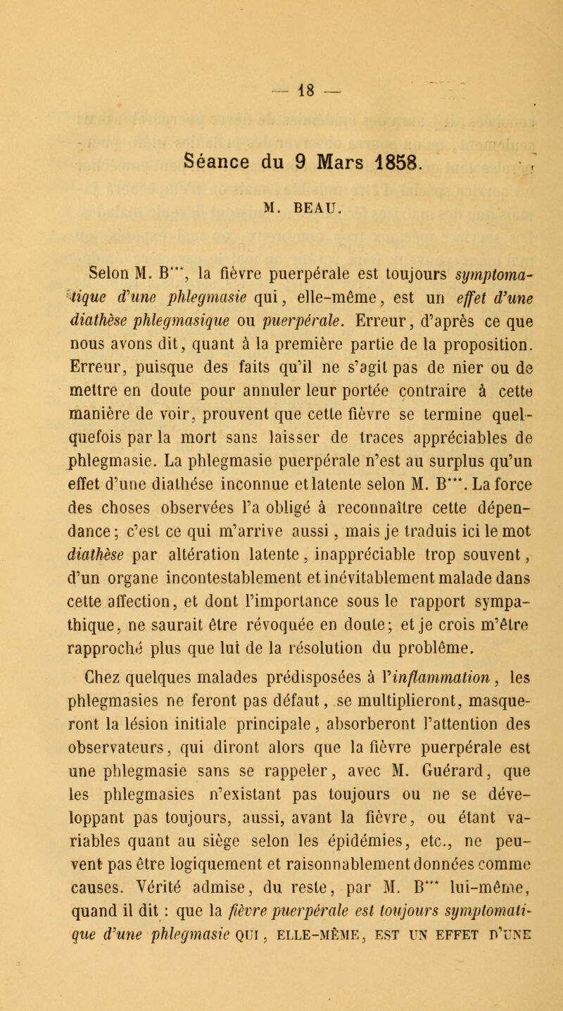 Séance du 9 Mars 4858. M. BEAU. Selon M. B*, la fièvre puerpérale est toujours symptoma- tique d'une phlegmasie qui, elle-même, est un effet d'une diathèse phlegmasique ou puerpérale. Erreur, d'après ce que nous avons dit, quant à la première partie de la proposition. Erreur, puisque des faits qu'il ne s'agit pas de nier ou de mettre en doute pour annuler leur portée contraire à cette manière de voir, prouvent que cette fièvre se termine quel- quefois par la mort sans laisser de traces appréciables de phlegmasie. La phlegmasie puerpérale n'est au surplus qu'un effet d'une diathèse inconnue et latente selon M. ET**. La force des choses observées l'a obligé à reconnaître cette dépen- dance ; c'est ce qui m'arrive aussi, mais je traduis ici le mot diathèse par altération latente, inappréciable trop souvent, d'un organe incontestablement et inévitablement malade dans cette affection, et dont l'importance sous le rapport sympa- thique, ne saurait être révoquée en doute; et je crois m'être rapproché plus que lui de la résolution du problême. Chez quelques malades prédisposées à Vinflammation, les phlegmasies ne feront pas défaut, se multiplieront, masque- ront la lésion initiale principale, absorberont l'attention des observateurs, qui diront alors que la fièvre puerpérale est une phlegmasie sans se rappeler, avec M. Guérard, que les phlegmasies n'existant pas toujours ou ne se déve- loppant pas toujours, aussi, avant la fièvre, ou étant va- riables quant au siège selon les épidémies, etc., ne peu- vent pas être logiquement et raisonnablement données comme causes. Vérité admise, du reste, par M. IT* lui-même, quand il dit : que la fièvre puerpérale est toujours symplomali- que d'une phlegmasie qui , elle-même, est un effet d'une