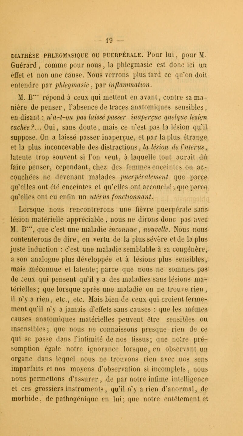 DIATHÈSE PHLEGMASIQUE ou PUERPÉRALE. Pour lui, pour M. Guérard, comme pour nous, la phlegmasie est donc ici un effet et non une cause. Nous verrons plus tard ce qu'on doit entendre par phlegmasie, par inflammation. M. B' répond à ceux qui mettent en avant, contre sa ma- nière dépenser, l'absence de traces anatomiques sensibles., en disant : iïa-l-on pas laissé passer inaperçue quelque lésion cachée?... Oui, sans doute, mais ce n'est pas la lésion qu'il suppose. On a laissé passer inaperçue, et par la plus étrange et la plus inconcevable des distractions, la lésion de ïutcrus, latente trop souvent si Ton veut, à laquelle tout aurait dû faire penser, cependant, chez des femmes enceintes ou ac- couchées ne devenant malades puerpéralement que parce qu'elles ont été enceintes et qu'elles ont accouché; que parçq qu'elles ont eu enfin un utérus fonctionnant. Lorsque nous rencontrerons une fièvre puerpérale sans lésion matérielle appréciable, nous ne dirons donc pas avec M. B**\ que c'est une maladie inconnue. nouvelle. Nous nous contenterons de dire, en vertu de la plus sévère et de la plus juste induction : c'est une maladie semblable à sa congénère, a son analogue plus développée et à lésions plus sensibles, mais méconnue et latente; parce que nous ne sommes pas de ceux qui pensent qu'il y a des maladies sans lésions ma- térielles; que lorsque après une maladie on ne trouve rien , il n'y a rien, etc., etc. Mais bien de ceux qui croient ferme- ment qu'il n'y a jamais d'effets sans causes : que les mêmes causes anatomiques matérielles peuvent être sensibles ou insensibles; que nous ne connaissons presque rien de ce qui se passe dans l'intimité de nos tissus; que noire pré- somption égale notre ignorance lorsque, en observant un organe dans lequel nous ne trouvons rien avec nos sens imparfaits et nos moyens d'observation si incomplets, nous nous permettons d'assurer, de par notre infime intelligence et ces grossiers instruments, qu'il n'y a rien d'anormal, de morbide, de pathogénique en lui: que notre entêtement et