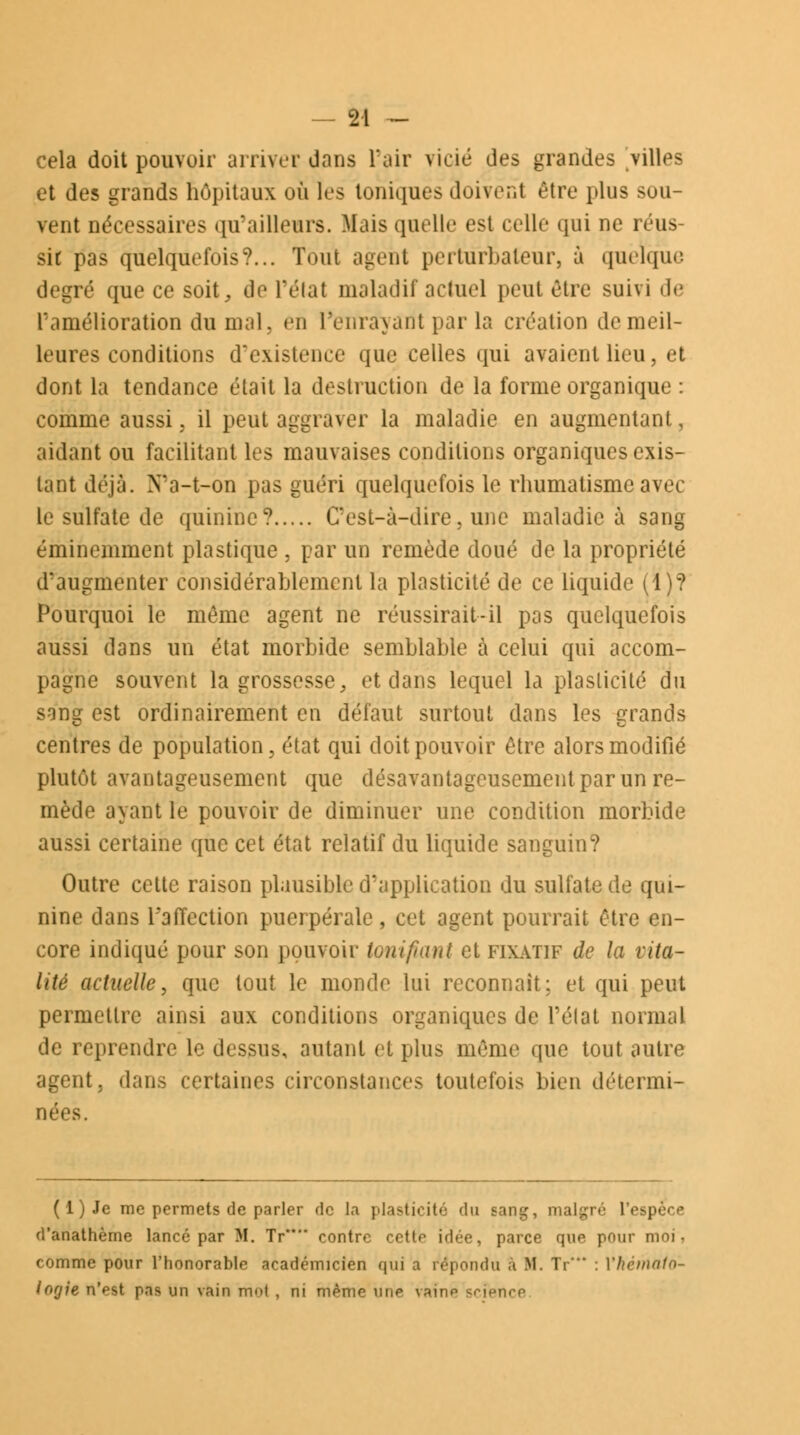 — 2-1 ~ cela doit pouvoir arriver dans l'air vicié des grandes villes et des grands hôpitaux où les toniques Suivent être plus sou- vent nécessaires qu'ailleurs. Mais quelle est celle qui ne réus- sit pas quelquefois?... Tout agent perturbateur, à quelque degré que ce soit, de l'état maladif actuel peul être suivi de l'amélioration du mal, en Penrawint par la création de meil- leures conditions d'existence que celles qui avaient lieu, et dont la tendance était la destruction de la forme organique : comme aussi , il peut aggraver la maladie en augmentant, aidant ou facilitant les mauvaises conditions organiques exis- tant déjà. Na-t-on pas guéri quelquefois le rhumatisme avec le sulfate de quinine? C'est-à-dire, une maladie à sang éminemment plastique , par un remède doué de la propriété d'augmenter considérablement la plasticité de ce liquide (1)? Pourquoi le même agent ne réussirait-il pas quelquefois aussi dans un état morbide semblable à celui qui accom- pagne souvent la grossesse, et dans lequel la plasticité du s-ing est ordinairement en défaut surtout dans les grands centres de population, état qui doit pouvoir être alors modifié plutôt avantageusement que désavantageusement par un re- mède ayant le pouvoir de diminuer une condition morbide aussi certaine que cet état relatif du liquide sanguin? Outre cette raison plausible d'application du sulfate de qui- nine dans l'affection puerpérale, cet agent pourrait être en- core indiqué pour son pouvoir tonifiant et fixatif de la vita- lité actuelle, que tout le monde lui reconnaît; et qui peut permettre ainsi aux conditions organiques de l'état normal de reprendre le dessus, autant et plus même que tout autre agent, dans certaines circonstances toutefois bien détermi- nées. ( 1 ) Je me permets de parler de la plasticité du Rang, malgré l'espèce d'anathème lancé par M. Tir** contre cctlr idée, parce que pour moi, comme pour l'honorable académicien qui a répondu a M. Tr'' : Ylicmalo- lorjie n'est pas un vain mot , ni mémo uiip vaino science