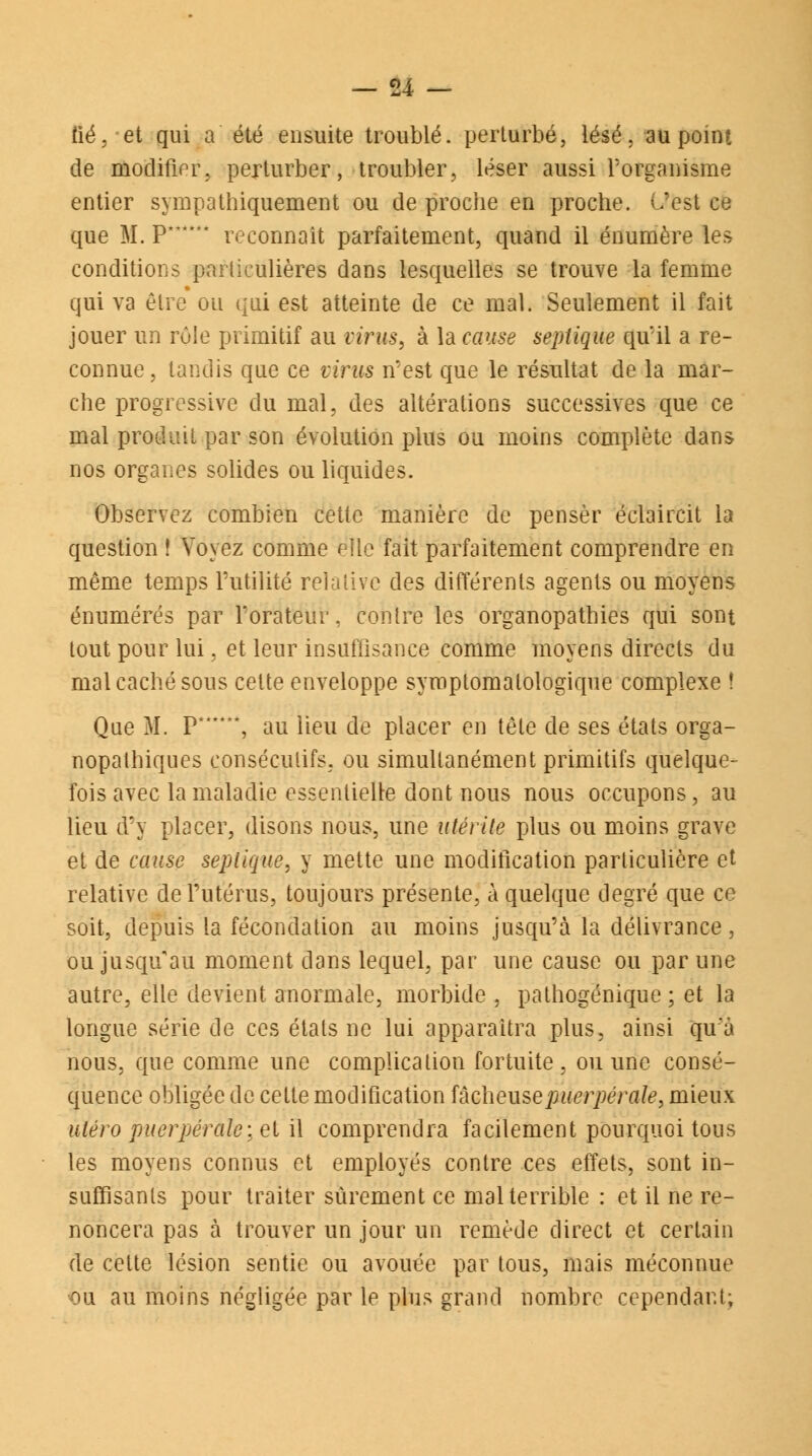 fié, et qui a été ensuite troublé, perturbé, lésé, au point de modifier, perturber, troubler, léser aussi l'organisme entier sympathiquement ou de proche en proche. C'est ce que M. P* * reconnaît parfaitement, quand il énumère les conditions particulières dans lesquelles se trouve la femme qui va être ou qui est atteinte de ce mal. Seulement il fait jouer un rôle primitif au virus, à la cause septique qu'il a re- connue, tandis que ce virus n'est que le résultat de la mar- che progressive du mal, des altérations successives que ce mal produit par son évolution plus ou moins complète dans nos organes solides ou liquides. Observez combien cette manière de penser éclaircit la question ! Voyez comme elle fait parfaitement comprendre en même temps Futilité relative des différents agents ou moyens énumérés par l'orateur, contre les organopathies qui sont tout pour lui, et leur insuffisance comme moyens directs du mal caché sous cette enveloppe syroptomalologique complexe ! Que M. p******5 au lieu de placer en tête de ses états orga- nopathiques consécutifs, ou simultanément primitifs quelque- fois avec la maladie essentielle dont nous nous occupons, au lieu d'y placer, disons nous, une utérite plus ou moins grave et de cause seplique, y mette une modification particulière et relative de l'utérus, toujours présente, à quelque degré que ce soit, depuis la fécondation au moins jusqu'à l'a délivrance, ou jusqu'au moment dans lequel, par une cause ou par une autre, elle devient anormale, morbide , pathogénique ; et la longue série de ces étals ne lui apparaîtra plus, ainsi qu'a nous, que comme une complication fortuite, ou une consé- quence obligée de cette modification fâeheusepuerpérale, mieux utero puerpérale:.et il comprendra facilement pourquoi tous les moyens connus et employés contre ces effets, sont in- suffisants pour traiter sûrement ce mal terrible : et il ne re- noncera pas à trouver un jour un remède direct et certain de cette lésion sentie ou avouée par tous, mais méconnue •ou au moins négligée par le plus grand nombre cependant;