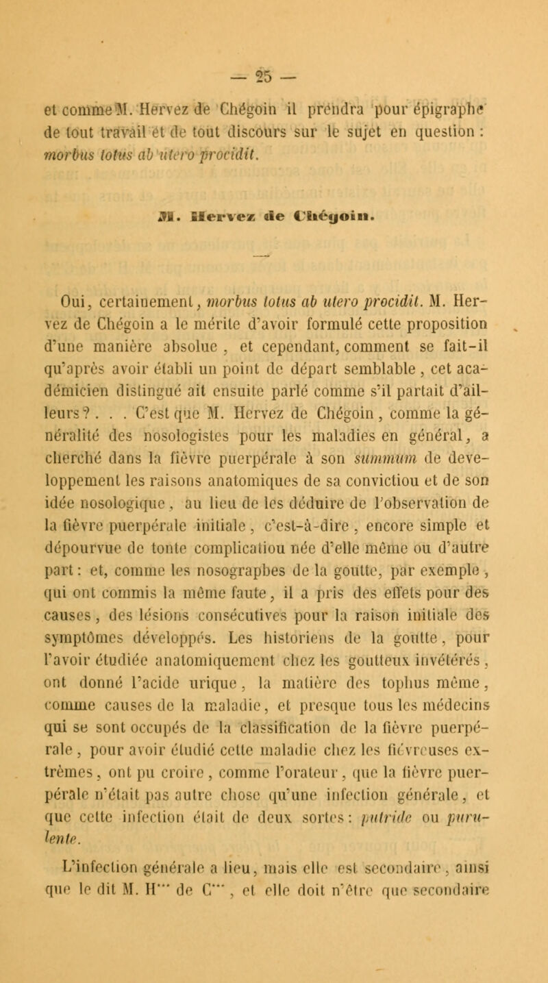 et commeiM. Hervez de Chégoin il prendra pour épigraphe de tout travail et tik tout discours sur le sujet en question : 7/wrbus lotus ab utero procidit. Al. Hervez tie 4 liéyoin Oui, certainement, morbus lotus ab utero procidit. M. Her- vez de Chégoin a le mérite d'avoir formulé cette proposition d'une manière ahsolue , et cependant, comment se fait-il qu'après avoir établi un point de départ semblable , cet aca- démicien distingué ait ensuite parlé comme s'il partait d'ail- leurs?. . . C'est que M. Hervez de Chégoin, comme la gé- néralité des nosologistcs pour les maladies en général, a cherché dans la fièvre puerpérale à son summum de déve- loppement les raisons anatomiques de sa convictiou et de son idée nosologique, au lieu de les déduire de l'observation de la fièvre puerpérale initiale , c'est-à-dire ; encore simple et dépourvue de tonte complicatiou née d'elle même ou d'autre part : et, comme les nosograpbes de la goutte, par exemple , qui ont commis la même faute, il a pris des effets pour des causes, des lésions consécutives pour la raison initiale des symptômes développés. Les historiens de la goutte, pour Tavoir étudiée analomiquemcnt chez les goutteux invétérés, ont donné l'acide urique , la matière des tophus même, comme causes de la maladie, et presque tous les médecins qui se sont occupés de la classification de la fièvre puerpé- rale , pour avoir étudié cette maladie chez les fiévreuses ex- trêmes, ont pu croire, comme l'orateur, que la lièvre puer- pérale n'était pas autre chose qu'une infectiou générale, et que cette infection élait de deux sortes: putride ou puru- lente. L'infection générale a lieu, mais elle esi secondaire, ainsi que le dit M. H' de C, , et elle doit n'être que secondait!