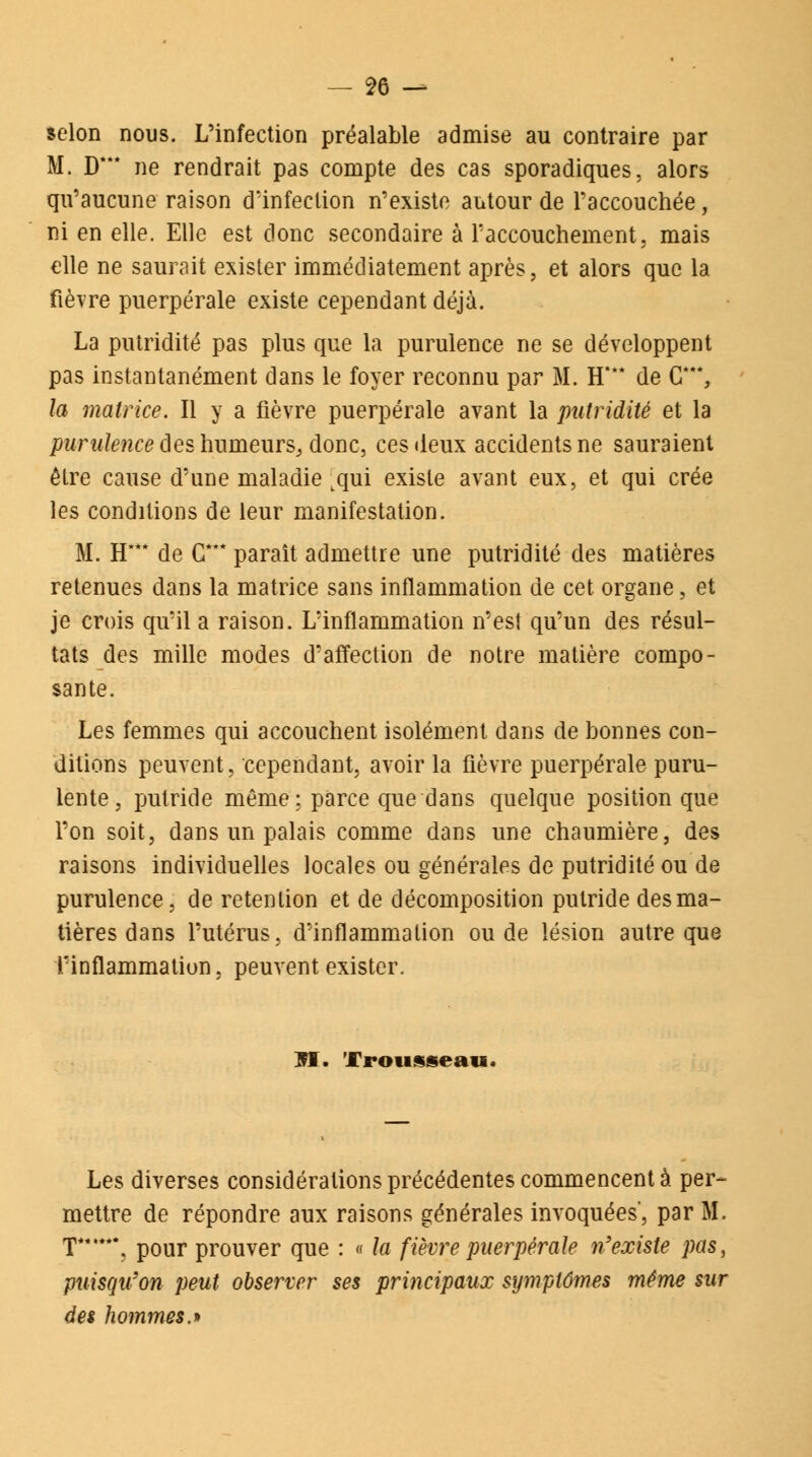 selon nous. L'infection préalable admise au contraire par M. D*** ne rendrait pas compte des cas sporadiques, alors qu'aucune raison d'infection n'existe autour de l'accouchée, ni en elle. Elle est donc secondaire à l'accouchement, mais elle ne saurait exister immédiatement après, et alors que la fièTre puerpérale existe cependant déjà. La putridité pas plus que la purulence ne se développent pas instantanément dans le foyer reconnu par M. H'** de G*, la matrice. Il y a fièvre puerpérale avant la putridité et la purulence des humeurs, donc, ces deux accidents ne sauraient être cause d'une maladie tqui existe avant eux, et qui crée les conditions de leur manifestation. M. H*** de G*** paraît admettre une putridité des matières retenues dans la matrice sans inflammation de cet organe, et je crois qu'il a raison. L'inflammation n'est qu'un des résul- tats des mille modes d'affection de notre matière compo- sante. Les femmes qui accouchent isolément dans de bonnes con- ditions peuvent, cependant, avoir la fièvre puerpérale puru- lente, putride même : parce que dans quelque position que l'on soit, dans un palais comme dans une chaumière, des raisons individuelles locales ou générales de putridité ou de purulence, de rétention et de décomposition putride des ma- tières dans l'utérus, d'inflammation ou de lésion autre que l'inflammation, peuvent exister. M. Trousseau. Les diverses considérations précédentes commencent à per- mettre de répondre aux raisons générales invoquées', par M. T***', pour prouver que : « la fièvre puerpérale n'existe pas, puisqu'on peut observer ses principaux symptômes même sur des hommes.*