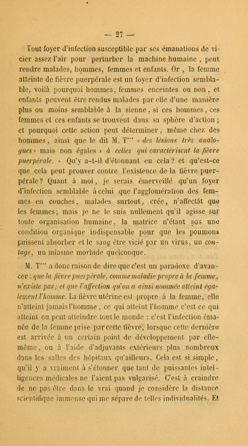 Tout foyer d'infection susceptible par ses émanations de vi cier assez Pair pour perturber la machine humaine , peut rendre malades, hommes, femmes et enfants. Or , la femme atteinte de fièvre puerpérale est un foyer d'infection sembla- ble, voilà pourquoi hommes, femmes enceintes ou non, et enfants peuvent être rendus malades par elle d'une manière plus ou moins semblable à la sienne. si ces hommes, ces femmes et ces enfants se trouvent dans sa sphère d'action ; et pourquoi celte action peut déterminer, même chez des hommes, ainsi que le dit M. T « des lésions très analo- gues* mais non égales» à celles qui'caractérisent la fièvre puerpérale. » Qivy a-t-il d'étonnant en cela? et qu'est-ce que cela peut prouver contre l'existence de la fièvre puer- pérale? Quant à moi, je serais émerveillé qu'un foyer d'infection semblable à celui que l'agglomération des fem- mes en couches, malades surtout, crée, n'affectât que les femmes; mais je ne le suis nullement quïl agisse sur toute organisation humaine, la matrice n'étant pas une condition organique indispensable pour que les poumons puissent absorber et le sang être vicié par un virus, un con- Ingr, un miasme morbide quelconque. M. T a donc raison de dire que c'est un paradoxe d'avan- cer : que la fièvre puerpérale, comme maladie propre à la femme. n'existe pa&j et que l'affection qu'on a ainsi nommée atteint éga~ ni V homme. La fièvre utérine est propre à la femme, elle n'atteint jamais l'homme , ce qui atteint l'homme c'est ce qui atteint ou peut atteindre loin le monde : c'est l'infection éma- née de la femme prise parceite lièvre, lorsque celte dernière est arrivée à un certain poinl de développemenl par elle- même, ou à l'aide d'adjuvants extérieurs plus nombreux dans les salles des hôpitaux qu'ailleurs. Cela esj si simple, qu'il y a vraiment à s'étonner que tant de puissantes intel- ligences médicales ne l'aient pas vulgarisé. C'est à craindre de ne pas être dans le vrai quand je considère la dislance scientifique immense qui me sépare de telles individualités, Et