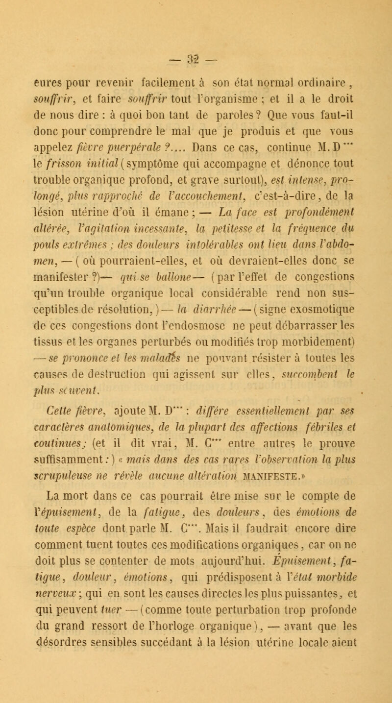 eures pour revenir facilement à son état normal ordinaire , souffrir, et faire souffrir tout l'organisme ; et il a le droit de nous dire : à quoi bon tant de paroles? Que vous faut-il donc pour comprendre le mal que je produis et que vous appelez fièvre puerpérale ?.... Dans ce cas, continue M.D*** le frisson initial{symptôme qui accompagne et dénonce tout trouble organique profond, et grave surtout), est intense, pro- longé, plus rapproché de Vaccouchement, c'est-à-dire, de la lésion utérine d'où il émane ; — La face est profondément altérée, l'agitation incessante, la petitesse et la fréquence du pouls extrêmes : des douleurs intolérables ont lieu dans l'abdo- men, — ( où pourraient-elles, et où devraient-elles donc se manifester?)— qui se ballone— (par l'effet de congestions qu'un trouble organique local considérable rend non sus- ceptibles de résolution, ) — la diarrhée — ( signe exosmotique de ces congestions dont l'endosmose ne peut débarrasser les tissus et les organes perturbés ou modifiés trop morbidemenf) — se prononce et les malades ne pouvant résister à toutes les causes de destruction qui agissent sur elles, succombent le plus se tirent. Cette fièvre, ajoute M.D*: diffère essentiellement par ses caractères anatomiques, de la plupart des affections fébriles et continues; (et il dit vrai, M. C* entre autres le prouve suffisamment:) « mais dans des cas rares l'observation la plus scrupuleuse ne révèle aucune altération manifeste.» La mort dans ce cas pourrait être mise sur le compte de V épuisement, de la fatigue, des douleurs, des émotions de toute espèce dont parle M. C**\ Mais il faudrait encore dire comment tuent toutes ces modifications organiques, car on ne doit plus se contenter de mots aujourd'hui. Épuisement, fa- tigue, douleur, émotions, qui prédisposent à Yétal morbide nerveux; qui en sont les causes directes les plus puissantes, et qui peuvent tuer — (comme toute perturbation trop profonde du grand ressort de l'horloge organique), — avant que les désordres sensibles succédant à la lésion utérine locale aient