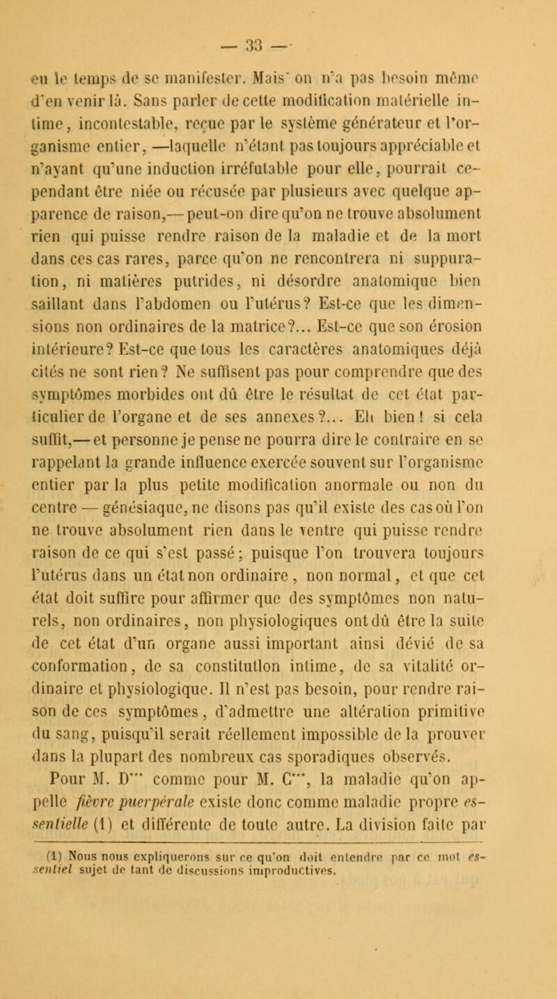 •h le temps de se manifester. Mais on n'a pas besoin même d'en venir là. Sans parler de celte Modification matérielle in- time, incontestable* reçue par le système générateur et l'or- ganisme entier. —laquelle n'étant pas toujours appréciable et n'ayant qu'une induction irréfutable pour elle, pourrait ce- pendant être niée on récasée par plusieurs avec quelque ap- parence de raison,— peut-on dire qu'on ne trouve absolument rien qui puisse rendre raison de la maladie et de la mort dans ces cas rares, parce qu'on ne rencontrera ni suppura- tion, ni matières putrides, ni désordre analomiquc bien saillant dans l'abdomen ou l'utérus? Est-ce que les dimen- sions non ordinaires de la matrice?... Est-ce que son érosion intérieure? Est-ce quêtons les caractères analomiques déjà cités ne sont rien? Ne suffisent pas pour comprendre que des symptômes morbides ont dû être le résultat de cet état par- ticulier de l'organe et de ses annexes?... Eli bien! si cela suffit,— et personne je pense ne pourra dire le contraire en se rappelant la grande influence exercée souvent sur l'organisme entier par la plus petite modification anormale ou non du centre — génésiaque, ne disons pas qu'il existe des cas où l'on ne trouve absolument rien dans le ventre qui puisse rendre raison de ce qui s'est passé ; puisque l'on trouvera toujours l'utérus dans un état non ordinaire , non normal, et que cet état doit suffire pour affirmer que des symptômes non natu- rels, non ordinaires, non physiologiques ont dû être la suite de cet état d'un organe aussi important ainsi dévié de sa conformation, de sa constitution intime, de sa vitalité or- dinaire et physiologique. Il n'est pas besoin, pour rendre rai- son de ces symptômes, d'admettre une altération primitive du sang, puisqu'il serait réellement impossible de la prouver dans la plupart des nombreux cas sporadiques observés. Pour M. D* comme pour M. C**, la maladie qu'on ap- pelle fièvre puerpérale existe donc comme maladie propre es- sentielle (1) et différente de toute autre. La division faite par (1) Nous nous expliquerons sur ce qu'on doit entendre par c<> mol rs- rntirl sujet dr tant de discussions improductives.