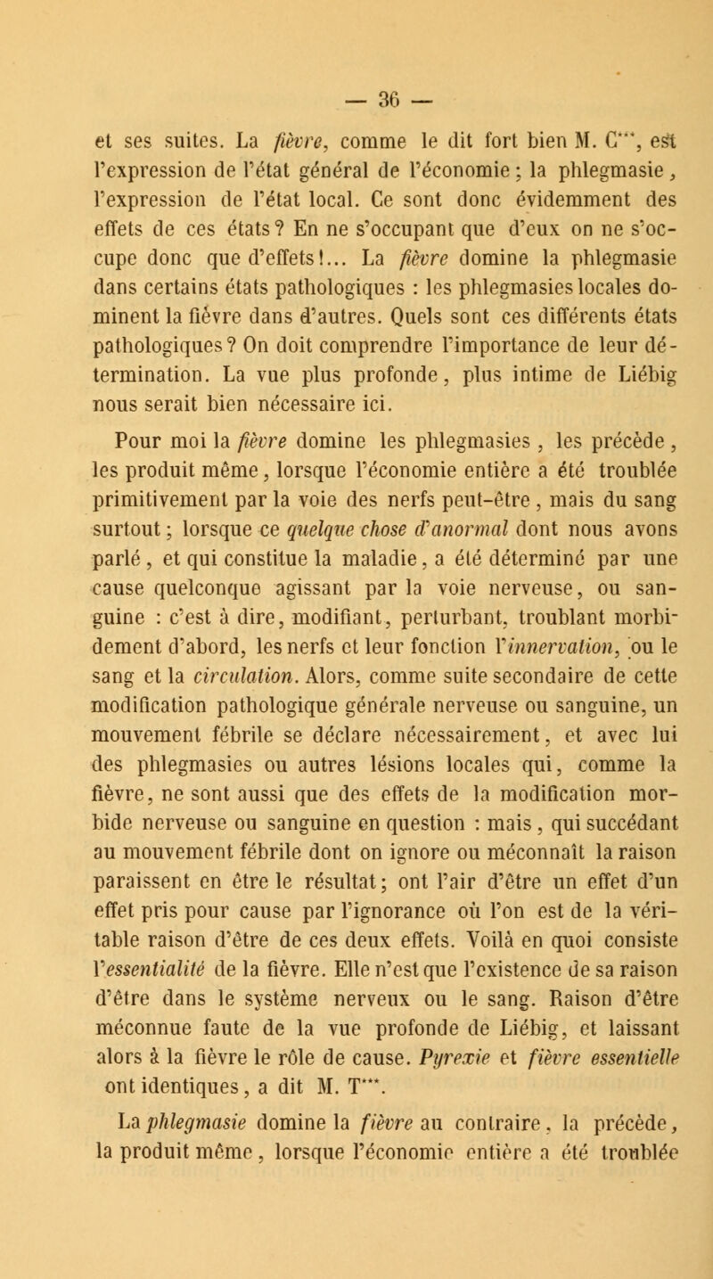 et ses suites. La fièvre, comme le dit fort bien M. G***, est l'expression de l'état général de l'économie ; la phlegmasie, l'expression de l'état local. Ce sont donc évidemment des effets de ces états? En ne s'occupant que d'eux on ne s'oc- cupe donc que d'effets !... La fièvre domine la phlegmasie dans certains états pathologiques : les phlegmasies locales do- minent la fièvre dans d'autres. Quels sont ces différents états pathologiques? On doit comprendre l'importance de leur dé- termination. La vue plus profonde, plus intime de Liébig nous serait bien nécessaire ici. Pour moi la fièvre domine les phlegmasies, les précède , les produit même, lorsque l'économie entière a été troublée primitivement par la voie des nerfs peut-être , mais du sang surtout ; lorsque ce quelque chose d'anormal dont nous avons parlé , et qui constitue la maladie, a été déterminé par une cause quelconque agissant par la voie nerveuse, ou san- guine : c'est à dire, modifiant, perturbant, troublant morbi- dement d'abord, les nerfs et leur fonction Y innervation, ou le sang et la circulation. Alors, comme suite secondaire de cette modification pathologique générale nerveuse ou sanguine, un mouvement fébrile se déclare nécessairement, et avec lui des phlegmasies ou autres lésions locales qui, comme la fièvre, ne sont aussi que des effets de la modification mor- bide nerveuse ou sanguine en question : mais, qui succédant au mouvement fébrile dont on ignore ou méconnaît la raison paraissent en être le résultat; ont Pair d'être un effet d'un effet pris pour cause par l'ignorance où l'on est de la véri- table raison d'être de ces deux effets. Voilà en quoi consiste Vessentialité de la fièvre. Elle n'est que l'existence de sa raison d'être dans le système nerveux ou le sang. Raison d'être méconnue faute de la vue profonde de Liébig, et laissant alors à la fièvre le rôle de cause. Pyrexie et fièvre essentielle ont identiques, a dit M. T***. La phlegmasie domine la fièvre au contraire , la précède, la produit même, lorsque l'économie entière a été troublée