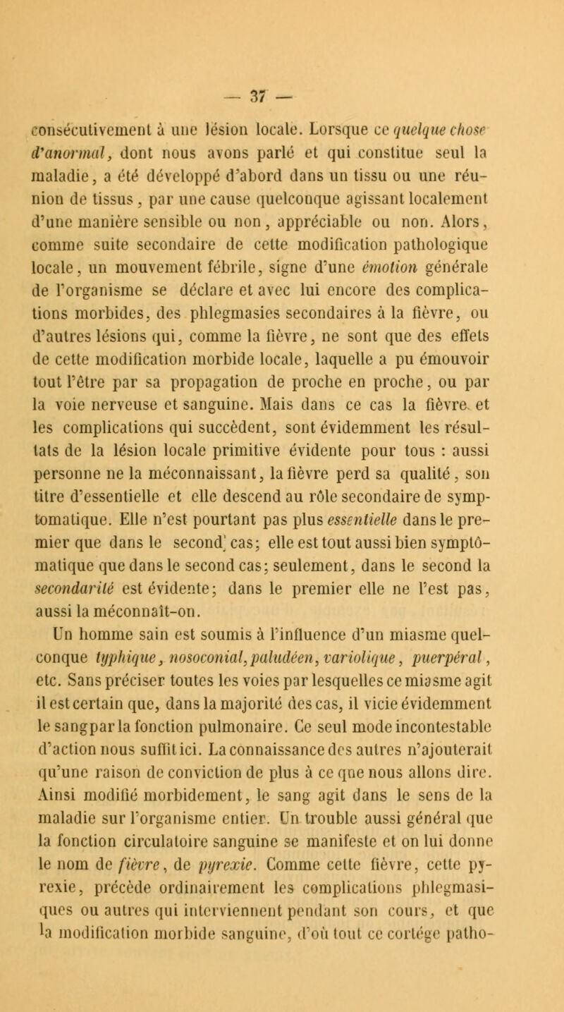 consécutivement à une lésion locale. Lorsque ce quelque chou l'anormal, dont nous avons parlé et qui constitue seul la maladie, a été développé d'abord dans un tissu ou une réu- nion de tissus . par une cause quelconque agissant localement d'une manière sensible ou non, appréciable ou non. Alors, comme suite secondaire de cette modification pathologique locale, un mouvement fébrile, signe d'une émotion générale de l'organisme se déclare et avec lui encore des complica- tions morbides, des phlcgmasies secondaires à la fièvre, ou d'autres lésions qui, comme la fièvre, ne sont que des effets de cette modification morbide locale, laquelle a pu émouvoir tout l'être par sa propagation de proche en proche, ou par la voie nerveuse et sanguine. Mais dans ce cas la fièvre- et les complications qui succèdent, sont évidemment les résul- tats de la lésion locale primitive évidente pour tous : aussi personne ne la méconnaissant, la fièvre perd sa qualité, son titre d'essentielle et elle descend au rôle secondaire de symp- tomatique. Elle n'est pourtant pas plus essentielle dans le pre- mier que dans le second] cas; elle est tout aussi bien symptô- matique que dans le second cas ; seulement, dans le second la tecondarité est évidente; dans le premier elle ne l'est pas, aussi la méconnaît-on. Un homme sain est soumis à l'influence d'un miasme quel- conque typhique, nosoconial,paludéen, variolique, puerpéral, etc. Sans préciser toutes les voies par lesquelles ce miasme agit il est certain que, dans la majorité des cas, il vicie évidemment le sangpar la fonction pulmonaire. Ce seul mode incontestable d'action nous suffit ici. La connaissance des autres n'ajouterait qu'une raison de conviction de plus à ce que nous allons dire. Ainsi modilié morbidement, le sang agit dans le sens de la maladie sur l'organisme entier. Un trouble aussi général que la fonction circulatoire sanguine se manifeste et on lui donne le nom de fièvre, de pyrexie. Gomme celte fièvre, cette py- rexie, précède ordinairement les complications phlegmasi- ques ou autres qui interviennent pendant son cours, et que h modification morbide sanguine, d'où toul ce cortège patho-