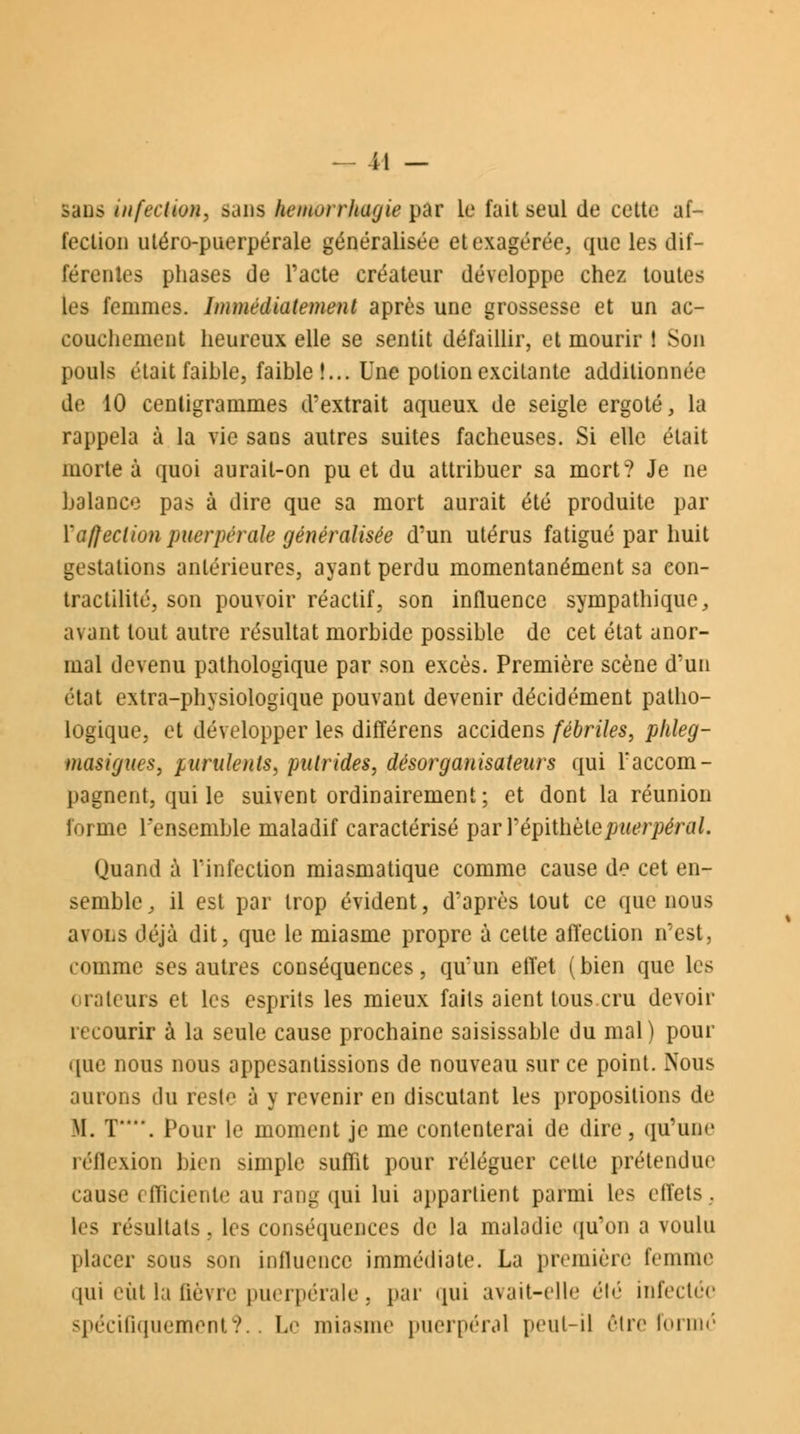 sans infection, sans hemoi rhagie par le fait seul de cette af- fection utéro-puerpérale généralisée et exagérée, que les dif- férentes phases de l'acte créateur développe chez toutes les femmes. Immédiatement après une grossesse et un ac- couchement heureux elle se sentit défaillir, et mourir 1 Son pouls était faible, faible!... Une potion excitante additionnée de 10 centigrammes d'extrait aqueux de seigle ergoté, la rappela à la vie sans autres suites fâcheuses. Si elle était morte à quoi aurait-on pu et du attribuer sa mort? Je ne balance pas à dire que sa mort aurait été produite par {'affection puerpérale généralisée d'un utérus fatigué par huit gestations antérieures, ayant perdu momentanément sa con- tractilité, son pouvoir réactif, son influence sympathique, avant tout autre résultat morbide possible de cet état anor- mal devenu pathologique par son excès. Première scène d'un état extra-physiologique pouvant devenir décidément patho- logique, et développer les différens accidens fébriles, plileg- masigues, purulents, putrides, désorganisateurs qui l'accom- pagnent, qui le suivent ordinairement; et dont la réunion forme l'ensemble maladif caractérisé parrépithète/we'/y^ri//. Quand à l'infection miasmatique comme cause de cet en- semble, il est par trop évident, d'après tout ce que nous avons déjà dit, que le miasme propre à cette affection n'est, comme ses autres conséquences, qu'un effet (bien que les orateurs et les esprits les mieux faits aient tous cru devoir recourir à la seule cause prochaine saisissable du mal ) pour que nous nous appesantissions de nouveau sur ce point. Nous .niions du reste à y revenir en discutant les propositions de II. T*\ Pour le moment je me contenterai de dire, qu'une réflexion bien simple suffit pour réléguer celle prétendue cause efficiente au rang qui lui appartient parmi les effets, les résultats, les conséquences de la maladie qu'on a voulu placer sous son influence immédiate. La première femme qui eût la lièvre puerpérale, par qui avait-elle été infectée spécifiquement?. Le miasme puerpéral peut-il être formé