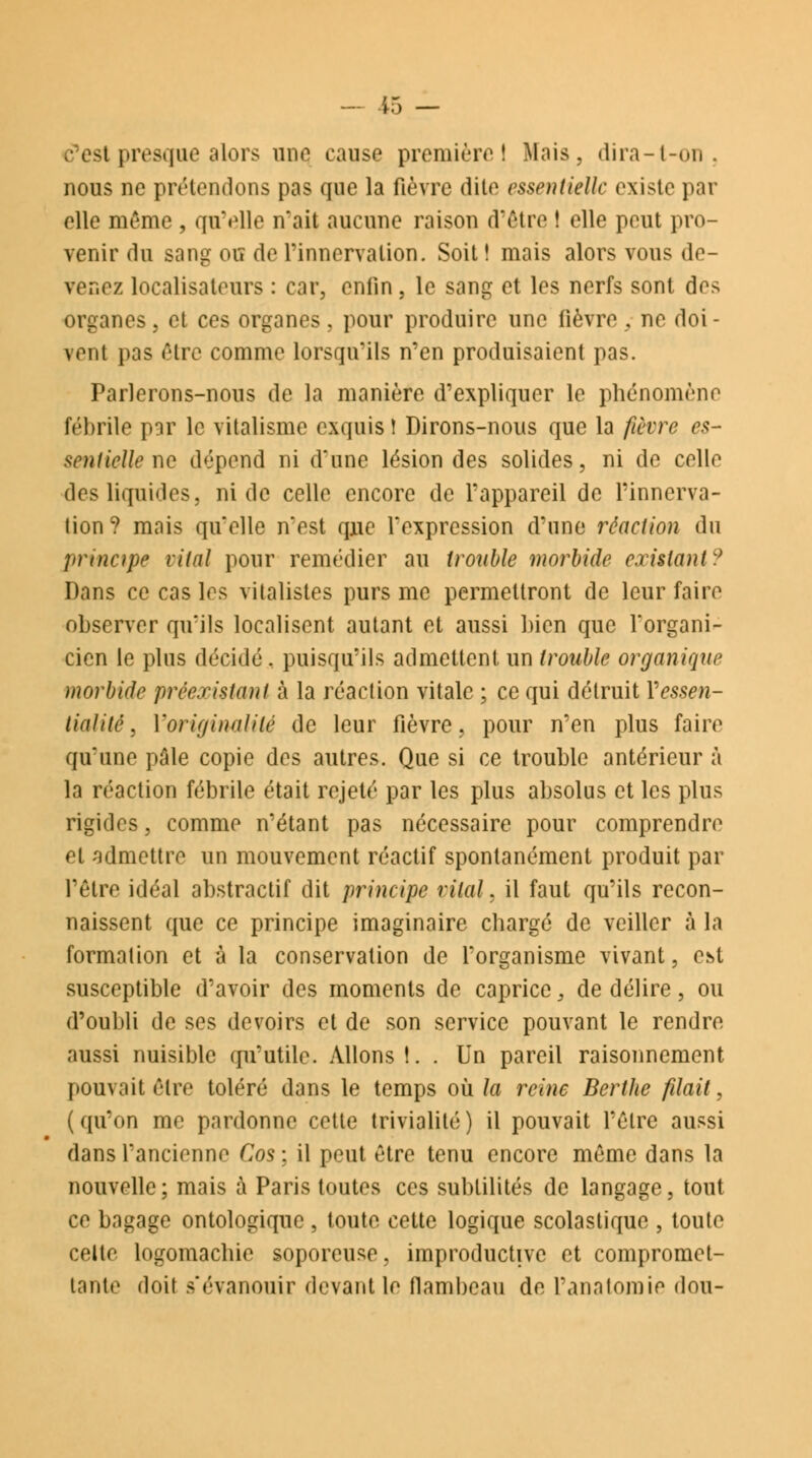 c'est presque alors une cause première) Mais, dira-t-on. nous ne prétendons pas que la fièvre dite essentielle existe par elle même , qu'elle n'ait aucune raison d'être ! elle peut pro- venir du sang ou de l'innervation. Soit! mais alors vous de- venez localisateurs : car, enfin, le sang et les nerfs sont des organes, et ces organes, pour produire une fièvre , ne doi - vent pas être comme lorsqu'ils n'en produisaient pas. Parlerons-nous de la manière d'expliquer le phénomène fébrile par le vitalisme exquis! Dirons-nous que la fièvre es- sentielle ne dépend ni d'une lésion des solides, ni de celle des liquides, ni de celle encore de l'appareil de l'innerva- tion? mais qu'elle n'est que l'expression d'une réaction du principe vital pour remédier au trouble morbide existant:* Dans ce cas les vitalistes purs me permettront de leur faire observer qu'ils localisent autant et aussi bien que l'organi- cien le plus décidé, puisqu'ils admettent un trouble organique morbide préexistant à la réaclion vitale ; ce qui détruit Vessen- lialité, l'originalité de leur fièvre, pour n'en plus faire qu'une pâle copie des autres. Que si ce trouble antérieur à la réaction fébrile était rejeté par les plus absolus et les plus rigides, comme n'étant pas nécessaire pour comprendre et admettre un mouvement réactif spontanément produit par l'être idéal abstraclif dit principe vital, il faut qu'ils recon- naissent que ce principe imaginaire chargé de veiller à la formation et à la conservation de l'organisme vivant, est susceptible d'avoir des moments de caprice, de délire, ou d'oubli de ses devoirs et de son service pouvant le rendre aussi nuisible qu'utile. Allons!. . Un pareil raisonnement pouvait être toléré dans le temps où la reine Berthe filait, (qu'on me pardonne cette trivialité) il pouvait l'être aussi dans l'ancienne Cos ; il peut être tenu encore même dans la nouvelle; mais à Paris toutes ces subtilités de langage, tout ce bagage ontologique , toute cette logique scolastique , toute celte logomachie soporcuse, improductive et compromet- tante doit s'évanouir devant le flambeau de Panatomie don-