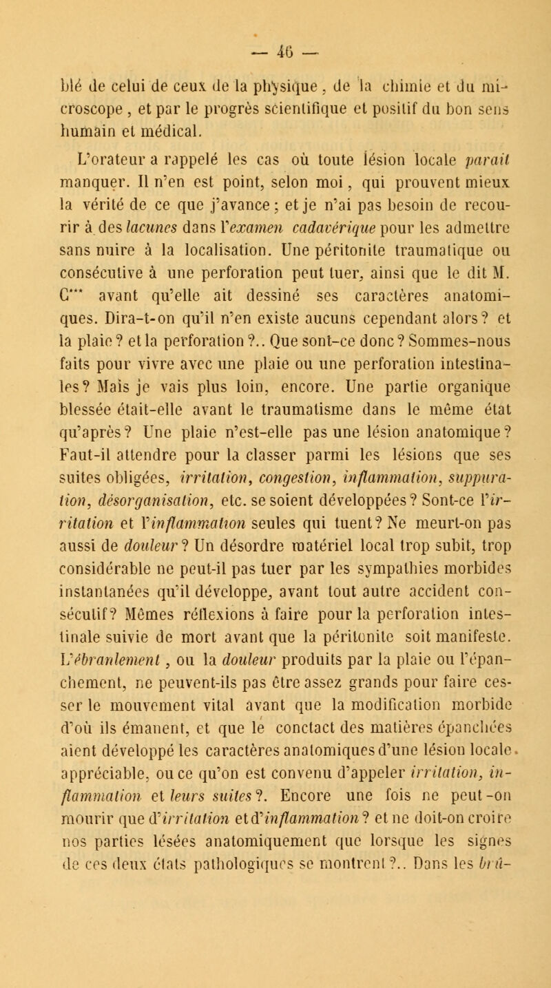 blé de celui de ceux, de la physique , de la chimie et du mi- croscope , et par le progrès scientifique et positif du bon sens humain et médical. L'orateur a rappelé les cas où toute lésion locale parait manquer. Il n'en est point, selon moi, qui prouvent mieux la vérité de ce que j'avance; et je n'ai pas besoin de recou- rir à des lacunes dans Y examen cadavérique pour les admettre sans nuire à la localisation. Une péritonite traumatique ou consécutive à une perforation peut tuer, ainsi que le dit M. G*** avant qu'elle ait dessiné ses caractères anatomi- ques. Dira-t-on qu'il n'en existe aucuns cependant alors? et la plaie? et la perforation ?.. Que sont-ce donc? Sommes-nous faits pour vivre avec une plaie ou une perforation intestina- les? Mais je vais plus loin, encore. Une partie organique blessée était-elle avant le traumatisme dans le même état qu'après? Une plaie n'est-elle pas une lésion anatomique? Faut-il attendre pour la classer parmi les lésions que ses suites obligées, irritation, congestion, inflammation, suppura- tion, désorganisation, etc. se soient développées? Sont-ce IV- ritation et Y inflammation seules qui tuent? Ne meurt-on pas aussi de douleur ? Un désordre matériel local trop subit, trop considérable ne peut-il pas tuer par les sympathies morbides instantanées qu'il développe, avant tout autre accident con- sécutif? Mêmes réflexions à faire pour la perforation intes- tinale suivie de mort avant que la péritonite soit manifeste. Vébranlement, ou la douleur produits par la plaie ou l'épan- chement, ne peuvent-ils pas être assez grands pour faire ces- ser le mouvement vital avant que la modification morbide d'où ils émanent, et que le conctact des matières épanchées aient développé les caractères analomiques d'une lésion locale appréciable, ou ce qu'on est convenu d'appeler irritation, in- flammation et leurs suites ?. Encore une fois ne peut -on mourir que (Yirritation etd''inflammation? et ne doit-on croire nos parties lésées anatomiquement que lorsque les signes de ces deux étals pathologiques se montrent ?.. Dans les brû-