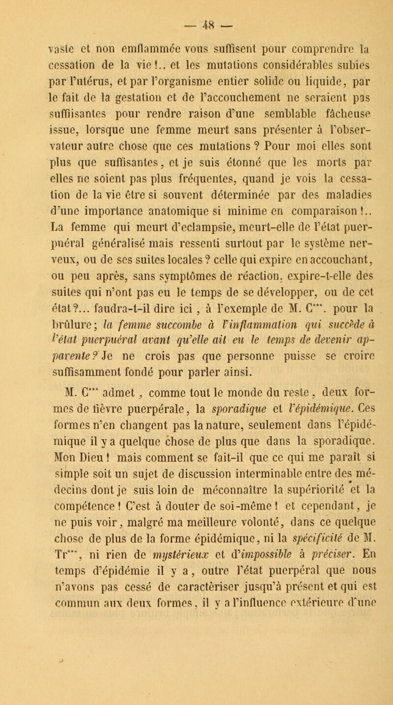 vaste et non emflammée vous suffisent pour comprendre la cessation de la vie!., et les mutations considérables subies par l'utérus, et par l'organisme entier solide ou liquide, par le fait de la gestation et de Paccoucbement ne seraient pas suffisantes pour rendre raison d'une semblable fâcbeuse issue, lorsque une femme meurt sans présenter à l'obser- vateur autre ebose que ces mutations ? Pour moi elles sont plus que suffisantes, et je suis étonné que les morts par elles ne soient pas plus fréquentes, quand je vois la cessa- tion de la vie être si souvent déterminée par des maladies d'une importance anatomique si minime en comparaison!.. La femme qui meurt d'eclampsie, meurt-elle de l'état puer- pnéral généralisé mais ressenti surtout par le système ner- veux, ou de ses suites locales ? celle qui expire en accouchant, ou peu après, sans symptômes de réaction, expire-t-elle des suites qui n'ont pas eu le temps de se développer, ou de cet état?... faudra-t-il dire ici, à l'exemple de M. G**\ pour la brûlure ; la femme succombe à Vinflammation qui succède à l'état puerpuéral avant qu'elle ait eu le temps de devenir ap- parente ? Je ne crois pas que personne puisse se croire suffisamment fondé pour parler ainsi. M. CT* admet, comme tout le monde du reste , deux for- mes de lièvre puerpérale, la sporadique et Vêpidémique. Ces formes n'en changent pas la nature, seulement dans Fépidé- mique il y a quelque chose de plus que dans la sporadique. Mon Dieu ! mais comment se fait-il que ce qui me paraît si simple soit un sujet de discussion interminable entre des mé- decins dont je suis loin de méconnaître la supériorité et la compétence ! C'est à douter de soi-même ! et cependant, je ne puis voir, malgré ma meilleure volonté, dans ce quelque chose de plus de la forme épidémique, ni la spécificité de M. Tr**, ni rien de mystérieux et d'impossible à préciser. En temps d'épidémie il y a, outre l'état puerpéral que nous n'avons pas cessé de caractériser jusqu'à présent et qui est commun aux deux formes, il y a l'influence extérieure d'une