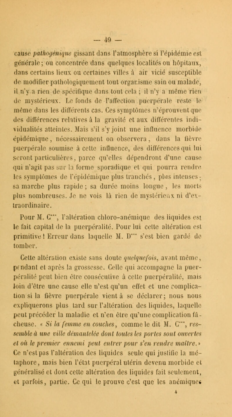 causé pàthogénique gissant dans l'atmosphère si l'épidémie est générale; ou concentrée dans quelques localités ou hôpitaux, dans certains lieux ou certaines villes à air vicié susceptible de modifier pathologiquement tout organisme sain ou malade, il n'y a rien de spécifique dans tout cela : il n'y a même rien de mystérieux. Le fonds de l'affection puerpérale reste le même dans les différents cas. Ces symptômes n'éprouvent que des différences relatives à la gravité et aux différentes indi- vidualités atteintes. Mais s'il s'y joint une influence morbide épidémique, nécessairement on observera, dans la fièvre puerpérale soumise à cette influence, des différences qui lui seront particulières, parce qu'elles dépendront d'une cause qui n'agit pas sur la forme sporadique et qui pourra rendre les symptômes de l'épidémique plus tranchés, plus intenses; sa marche plus rapide ; sa durée moins longue, les morts plus nombreuses. Je ne vois là rien de mystérieux, ni d'ev- traordinairc. Pour M. G***, l'altération chloro-anémiquc des liquides est le fait capital de la pucrpéralité. Pour lui celte altération est primitive t Erreur dans laquelle M. D*** s'est bien gardé de tomber. Celte altération existe sans doute quelquefois, avant même, pendant et après la grossesse. Celle qui accompagne la pucr- péralité peut bien être consécutive à celte puerpéralité, mais loin d'être une cause elle n'est qu'un effet et une complica- tion si la fièvre puerpérale vient à se déclarer; nous nous expliquerons plus tard sur l'altération des liquides, laquelle peut précéder la maladie et n'en être qu'une complication fâ- cheuse. « Si la femme en couches, comme le dit M. C*, res- semble à une ville démantelée dont toutes les portes sont ouvertes et où le premier ennemi peut entrer pour s'en rendre maître.» Ce n'est pas l'altération des liquides seule qui justifie la mé- taphore, mais bien l'état puerpéral utérin devenu morbide et généralisé et dont cette altération des liquides fait seulement, et parfois, partie. Ce qui le prouve c'est que les anémiques 4