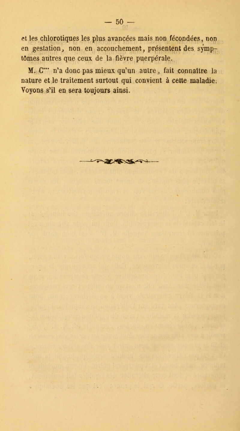 et les chlorotiques les plus avancées mais non fécondées, non en gestation, non en accouchement, présentent des symp- tômes autres que ceux de la fièvre puerpérale. M. G n'a donc pas mieux qu'un autrey fait connaître la nature et le traitement surtout qui convient à cette maladie. Voyons s'il en sera toujours ainsi.