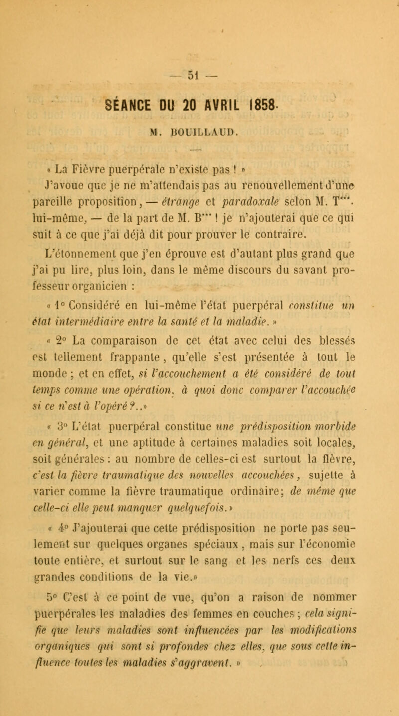 SÉANCE DU 20 AVRIL 1858- H. BOU1LLAUD. « La Fièvre puerpérale n'existe pas ! • J'avoue que je ne m'attendais pas au renouvellement d'une pareille proposition, — étrange et paradoxale selon M. T. lui-même, — de la part de M. B* ! je n'ajouterai que ce qui suit à ce que j'ai déjà dit pour prouver le contraire. L'ï-tonncment que j'en éprouve est d'autant plus grand que j'ai pu lire, plus loin, dans le même discours du savant pro- fesseur organicien : « 1° Considéré en lui-même l'état puerpéral constitue un état intermédiaire entre la santé et la maladie. » « 2° La comparaison de cet état avec celui des blessés est tellement frappante , qu'elle s'est présentée à tout le monde ; et en effet, si l'accouchement a été considéré de tout temps comme une opération, à quoi donc comparer Vaccouchcc si ce n'est à l'opéré?..» « 3° L'élat puerpéral constitue une prédisposition morbide m général, et une aptitude à certaines maladies soit locales, soit générales : au nombre de celles-ci est surtout la fièvre, c'est la fièvre traumatique des nouvelles accouchées, sujette à varier comme la fièvre traumatique ordinaire; de même que celle-ci elle peut manquer quelquefois. » « 4° J'ajouterai que celte prédisposition ne porte pas seu- lement sur quelques organes spéciaux . mais sur l'économie toute enlièiY'. et surtout sur le sang et les nerfs ces deux grandes conditions de la vie.» •v C'est à ce point de vue, qu'on a raison de nommer puerpérales les maladies des femmes en couches ; cela signi- fie que leurs maladies sont influencées par les modifications organiques qui sont si profondes chez elles, que sous cette in- flutncc toutes les maladies s'aggravent. »