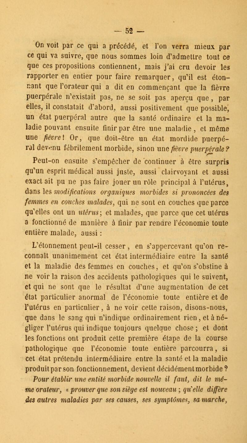 On voit par ce qui a précédé, et Ton verra mieux par ce qui va suivre, que nous sommes loin d'admettre tout ce que ces propositions contiennent, mais j'ai cru devoir les rapporter en entier pour faire remarquer, qu'il est éton- nant que l'orateur qui a dit en commençant que la fièvre puerpérale n'existait pas, ne se soit pas aperçu que, par elles, il constatait d'abord, aussi positivement que possible, un état puerpéral autre que la santé ordinaire et la ma- ladie pouvant ensuite finir par être une maladie, et même une fièvre\ Or, que doit-être un état mordide puerpé- ral devenu fébrilement morbide, sinon une fièvre puerpérale? Peut-on ensuite s'empêcher de continuer à être surpris qu'un esprit médical aussi juste, aussi clairvoyant et aussi exact ait pu ne pas faire jouer un rôle principal à l'utérus, dans les modifications organiques morbides si prononcées des femmes en couches malades, qui ne sont en couches que parce qu'elles ont un utérus; et malades, que parce que cet utérus a fonctionné de manière à finir par rendre l'économie toute entière malade, aussi : L'étonnement peut-il cesser, en s'appercevant qu'on re- connaît unanimement cet état intermédiaire entre la santé et la maladie des femmes en couches, et qu'on s'obstine à ne voir la raison des accidents pathologiques qui le suivent, et qui ne sont que le résultat d'une augmentation de cet état particulier anormal de l'économie toute entière et de l'utérus en particulier, à ne voir cette raison, disons-nous, que dans le sang qui n'indique ordinairement rien, et à né- gliger l'utérus qui indique toujours quelque chose ; et dont les fonctions ont produit cette première étape de la course pathologique que l'économie toute entière parcourra, si cet état prétendu intermédiaire entre la santé et la maladie produit par son fonctionnement, devient décidément morbide? Pour établir une entité morbide nouvelle il faut, dit le mê- me orateur, « prouver que son siège est nouveau ; qu'elle diffère des autres maladies par ses causes, ses symptômes, sa marche,