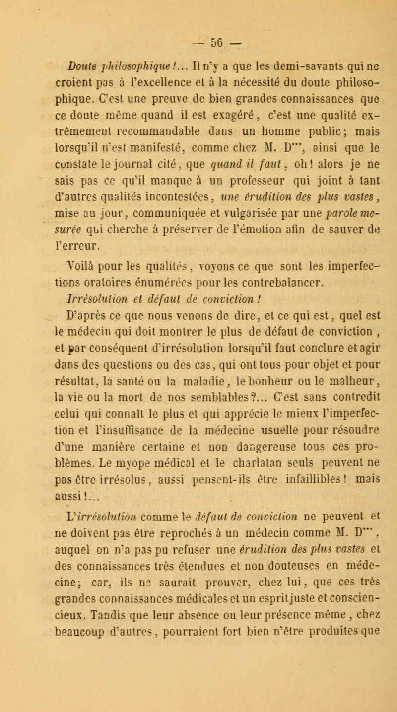 Doute philosophique/... Il n'y a que les demi-savants qui ne croient pas à l'excellence et à la nécessité du doute philoso- phique. C'est une preuve de bien grandes connaissances que ce doute même quand il est exagéré, c'est une qualité ex- trêmement recommandable dans un homme public; mais lorsqu'il n'est manifesté, comme chez II. D\ ainsi que le constate le journal cité, que quand il faut, oh! alors je ne sais pas ce qu'il manque à un professeur qui joint à tant d'autres qualités incontestées, une érudition des plus vastes, mise au jour, communiquée et vulgarisée par une parole me- surée qui cherche à préserver de rémotion afin de sauver de l'erreur. Voilà pour les qualités. voyons ce que sont les imperfec- tions oratoires énomérées pour les contrebalancer. Irrésolution et défaut de conviction ! D'après ce que nous venons de dire, et ce qui est, quel est le médecin qui doit montrer le plus de défaut de conviction , et par conséquent d'irrésolution lorsqu'il faut conclure et agir dans des questions ou des cas. qui ont tous pour objet et pour résultat, la santé ou la maladie 3 le bonheur ouïe malheur, la vie ou la mort de nos semblables?... C'est sans contredit celui qui connaît le plus et qui apprécie le mieux l'imperfec- tion et l'insuffisance de la médecine usuelle pour résoudre d'une manière certaine et non dangereuse tous ces pro- blèmes. Le myope médical et le charlatan seuls peuvent ne pas être irrésolus, aussi pensent-ils être infaillibles! mais aussi !... Virrésolution comme le défaut de conviction ne peuvent et ne doivent pas être reprochés à un médecin comme M. D***. auquel on n'a pas pu refuser une érudition des plus vastes et des connaissances très étendues et non douteuses en méde- cine: car. ils os saurait prouver, chez lui, que ces très grandes connaissances médicales et un esprit juste et conscien- cieux. Tandis que leur absence ou leur présence même , chez beaucoup d'autres, pourraient fort bien n'être produites que