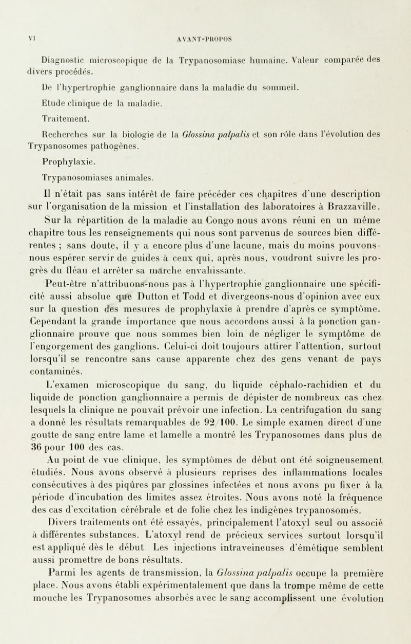 Diagnostic microscopique de la Trypanosomiase liumaine. A'aleur comparée ries divers procédés. De l'hypertrophie ganglionnaire dans la maladie du sommeil. Etude clinique de la maladie. Traitement. Recherches sur la hiologie de la Glossina palpalis et son rùle dans l'évolution des Trypanosomes pathogènes. Prophylaxie. Trypanosomiases animales. Il n'était pas sans intérêt de faire précéder ces chapitres d'une description sur l'organisation de la mission et l'installation des laboratoires à Brazzaville. Sur la répartition de la maladie au Congo nous avons réuni en un même chapitre tous les renseignements qui nous sont parvenus de sources bien diffé- rentes ; sans doute, il v a encore plus d'une lacune, mais du moins pouvons- nous espérer servir de guides à ceux qui, après nous, voudront suivre les pro- grès du fléau et arrêter sa marche envahissante. Peut-être n'attribuons-nous pas à l'hvpertrophie ganglionnaire une spécifi- cité aussi absolue que Dutton et Todd et divergeons-nous d'opinion avec eux sur la question des mesures de prophylaxie à prendre d'après ce symptôme. Cependant la grande importance que nous accordons aussi à la ponction gan- glionnaire prouve que nous sommes bien loin de négliger le symptôme de l'engorgement des ganglions. Celui-ci doit toujours attirer l'attention, surtout lorsqu'il se rencontre sans cause apparente chez des gens venant de pays contaminés. L'examen microscopique du sang, du liquide céphalo-rachidien et du liquide de ponction ganglionnaire n permis de dépister de nombreux cas chez lesquels la clinique ne pouvait prévoir une infection. La centrifugation du sang a donné les résultats remarquables de 92 100. Le simple examen direct d'une goutte de sang entre lame et lamelle a montré les Trypanosomes dans plus de 36 pour 100 des cas. Au point de vue clinique, les symptômes de début ont été soigneusement étudiés. Nous avons observé à plusieurs reprises des inflammations locales consécutives à des piqûres par glossines infectées et nous avons pu fixer à la période d'incubation des limites assez étroites. Nous avons noté la fréquence des cas d'excitation cérébrale et de folie chez les indigènes trypanosomes. Divers traitements ont été essayés, principalement l'atoxyl seul ou associé à différentes substances. L'atoxyl rend de précieux services surtout lorsqu'il est appliqué dès le début Les injections intraveineuses d'émétique semblent aussi promettre de bons résultats. Parmi les agents de transmission, la Glossina palpalis occupe la première place. Nous avons établi expérimentalement que dans la trompe même de cette mouche les Trypanosomes absorbés avec le sang accomplissent une évolution