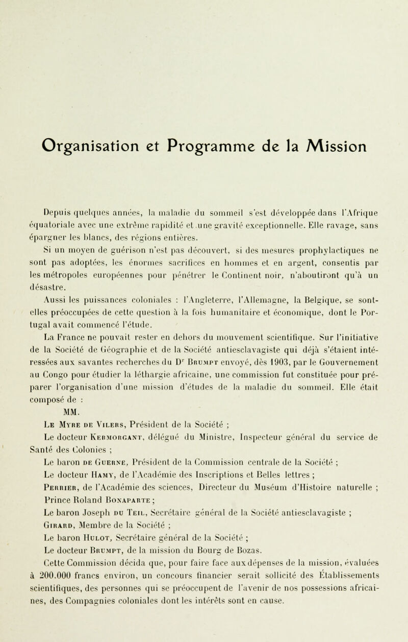 Organisation et Programme de la Mission Depuis quelques anntM>s, In in.ilndie iJu sommeil s'est d('veloppée dans l'Afrique (''(pjaloriale avec une exlri^me rapidilé et unegravilé excepliunneiie. Elle ravage, sans éparj^ner les blancs, des régions enlières. Si un moyen de guérison n'est pas découvert, si des mesures prophylactiques ne sont pas adoptées, les énormes sacrifices en hommes et en argent, consentis par les métropoles européennes pour pénétrer le Continent noir, n'aboutiront qu'à un désastre. Aussi les puissances coloniales : l'Angleterre, l'Allemagne, la Belgique, se sont- elles préoccupées de cette question à la l'ois humanitaire et économique, dont le Por- tugal avait commencé l'étude. La France ne pouvait rester en dehors du mouvement scientifique. Sur l'initiative de la Société de Géographie et de la Société antiesclavagiste qui déjà s'étaient inté- ressées aux savantes recherches du D'' Dru.mpt envoyé, dès 190.3, par le Gouvernement au Congo pour étudier la léthargie africaine, une commission fut constituée pour pré- parer l'organisation d'une mission d'études de la maladie du sommeil. Elle était composé de : MM. Le Mvre de A'ilers, Président de la Société ; Le docteur Knn.Monr.ANT, délégué du .Ministre, Inspecteur général du service de Santé des llolonies ; Le baron de Guerne, Président de la Commission centrale de la Société ; Le docteur IIamy, de l'.Vcadémie des Inscriptions et Belles lettres ; Perrier, de l'Académie des sciences. Directeur du .Muséum d'Histoire naturelle ; Prince Roland BoNAPAnTE ; Le baron .losepli du Teil, Secrétaire général de la Société antiesclavagiste ; Girard, .Alenibre de la Société ; Le baron IIulot, Secrétaire général de la Société ; Le docteur Bru.mpt, de la mission du Bourg de Bozas. Cette Commission décida que, pour faire face auxdépenses de la mission, évaluées à 200.000 francs environ, un concours financier serait sollicité des Etablissements scientifiques, des personnes qui se préoccupent de l'avenir de nos possessions africai- nes, des Compagnies coloniales dont les intérêts sont en cause.
