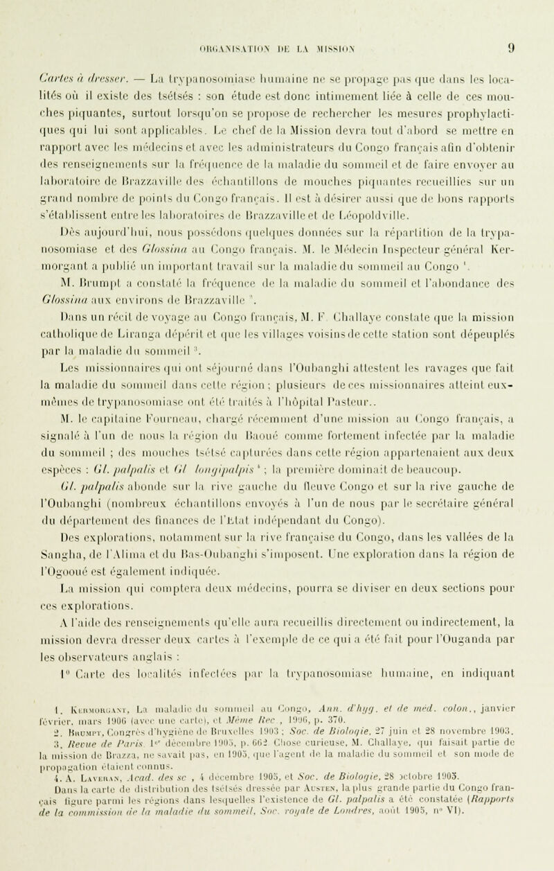 Caries à dresser. — Lu (rypanosoiniasc luuiiaine w se pioiiage pas que rians les loca- lités où il existe des tsétsés : son étude est donc intiinenient liée à celle de ces mou- ches piquantes, surtout lors(iu'on se propose de rechercher les mesures prophylacti- (pics (pji lui sont afiplii-.ilili's. Le chef de la Mission devra toul il'.iliord s(^ un^llre en rapport avec les nuMlecinset avec les administrateurs du Congo françaisalîn d'obtenir des renseignenienls sur la fri'quence de la maladie du sommeil et de faire envoyer au laliiiratdiri' d(_' Brazzaville des (''idianlillons de mouches piqiianles rei'ueillies sur un grand nonil)i'(^ de poinl> du (iiingn fi'amais. Il ot à di'sirer aussi que de lions rapports sY'tahlissent entre les lahoraloiri'.-, de liraz/.aville et de Léopoldville. Dès aujourd'hui, nous possédons quelques dnunées sur la i(qi:irlili(_iii de la hypa- iiosomiase et des Glnssiiia au Congo français. M. le Mr^dc'eiii luspei'teur géu(''ral Ker- morgant a [lulilié un imporlant travail sur la maladie du sommeil au Congo ' M. liiamipl a c(uislal('' la fi'(''queiii'e de la maladie du sommeil et l'ahoudauce des G/ossi/iii :n\\ l'in irons de lîrazzaville '. Dans un n''cil de voyage au Congo français. M. I' (iliallaye ci.instate que la mission catholique de Lirauga dépi''ril et (pu,' les villages voisiusde celle station sont dépeuplés par la maladie du sommeil '. Les missiounaires (pii nul s('|(iui-né' dans l'riuljanghi allesleut li's ravages (|ue l'ail la maladie du summi'il dan-. ei'Mi' ri'gKui; [)lusicurs de ces missionnaii'es alleint i'u\- mèuu's (le try|ian(jsinni;ise oui r\r limités :i riujpilal l'astenr.. M. le ea[iilaine Courne.in, eliargi!' i'i''cemmenl d'une nns>i(ui .in (jiiigo l'cinçais, ,i signali'' à l'un de iiiiu> l.i n'gioii du li.ioiH'' comme fortement infectée par la maladie du sommeil ; des mmielies N<'ls('' ca|iluLC('s d.ms cette région .appiirleuaienl aux deux espèces; (11. /iii//)ii/is f\ fi/ /ii/i//ijin//iis ' : la |iremière dominail de ln'.ineonp. (j/. /)ii//)(i/is alioiide siii- l.i ri\e ^.iiielie du lli'iive Congo et sur l;i rive gauche de rOuli.aughi (nomlireux éidi.-mtilions euvoyi'S à l'un de nous par le seci'i''taire gi'm'r.il du (hqiarleuient des finances de l'Ll.il indi''peudant du Congo). Des ex|ilorations. nol.immi.'iil sur la rive rrani;ai-e du Coui;ii, d.ins les vallées de l.a S.angha, de l'Alima et du ]i;is-( Inlianiilii >'iiiqioNeiit. lue explor.iliou il.ins la région de l'Ogooué est également in(li([uée. La mission qui comptei'a deux médecins, pourra se diviser en deux sections poui' ces explorations. A l'aide des renseignements (pCelle aur.i l'ecueillis directenu?nt ou indirectement, la mission devra dresser deux caries à l'exemple de ce qui a été fait pour l'Uuganda par les oliserv.ateurs aunlais : I (1;irte des localili's infecli'cs ]i.ir la trypanosomiase humaine, en indiquant I. Ivliimoiu;am. L;i iiijljtlii' ilii -niiiiiiiil .m linii^M, .iim. (/'Iii/y. el île iiinl. eo/c//;., janvier l'ùvrior. iiuu's IllOG (avec une cartel, cl ilcine lîi'C , lOyii, p. 370. 1'. Buu.MPT. Ciinïrcs iriiysicno lie Bruxelles lOU.'i ; Soc. de liiolm/ie. -' juin cl 28 novembre 19U3. :i. /leciie (le /'ari.i 1' ilOccintirc lllilj. p. G6i Cliosc curieuse. M. Cliallayc, c|ui luisait partie de la mission clo Braz/a. ne savait |ia3. en 1903. que l'agent de la maladie du sommeil et son mode de propagation idaicnt connus. 4. A. L,\vEu.vN, .\r(i(l. i/es se , 1 décembre 1905, el Soc. de Biologie. 28 Ktobre 1903. Dans la carte de liislribution des Iscisés diesscie par .\cste.\, la plus grande partie du Congo fran- çais ligure parmi les régions dans lcs.|uelles l'existence de Gl. jxilpnlis a été constatée {Rapports de la coinmissioii de lu maladie du sommeil. Soc. roi/nle de Lornlre\-, août 1905, n VI).