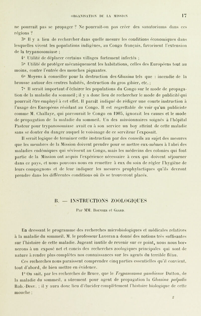 ne pourrait pas se propager? Ne pounait-ori pas créei' des sanaloriLims flans ces régions ? 3° Il y a lieu de reclierrher dans quelle mesure les conditions économiques dans lesquelles vivent les populations indigènes, au Congo français, favorisent rextension de la trypanosomiase ; 4 Utilité de déplacer certains villages fortement infectés ; 5 Utilité de protéger mécaniquement les habitations, celles des Européens tout au moins, contre l'entrée des mouclies piquantes. G» Moyens à conseiller pour la destruction dos Glossina tels que : incendie de la brousse autour des centres habités, destruction du gros giljier, etc. ; 7° Il serait important d'éclairer les populations du Congo sur le mode de propaga- li(jn de la maladie du sommeil ; il y a donc lieu de recherclier le mode de publicité qui pourrait être employé à cet effet. M parait indiqué de rédiger une courte instruction h l'usage des Européens résidant au Congo. Il est regrett;ihle de voir (|u'un publiciste comme M. Challaye, qui parcourait le Congo en 1905, ignorait les causes et le mode de propagation de la maladie du sommeil. Un des missionnaires soignés à l'hôpilal Pasteur [lour lry[ianosoniiase avait eu à son service un boy atteint de celte maladie sans se dimter du danger auquel le voisinage de ce serviteur l'exposait. Il serait logique de terminer celte instruction par des conseils au sujet des mesures que les membres de la .Mission doivent prendre pour se mettre eux-mêmes à 1 abri des maladies endémiques qui sévissent au Congo, mais les médecins des colonies qui tVud partie de la Mission onl acquis l'expérience nécessaire à ceux qui doivent séjourner dans ce pays, el nous pouvons nous en reniellre à eux du soin de régler l'hygiène de leurs conqiagnons el de linir indi(juer les mesures prophylacli(]ui'-^ ipi'iU devriml prendre dans les dllférentes l'onditions où ils se trouveront placés. lî. — INSTRUCTIONS ZOOLOGIQUES l'ai' MM. lillUVIER el (ll.VRD En dressant le programme des recherches microbioNjgiques et médicales relatives à la maladie du sommeil. M. le professeur Laveran a donné des notions très suffisantes sur l'histoire de cette maladie. Jugeant inutile de revenir sur ce point, nous nous bor- nerons à un exposé net et concis des recherches zoologiques principales qui sont de nature à rendre plus complètes nos connaissances sur les agents du terrible fléau. Ces recherches nous paraissent comprendre cinq parties essentielles qu'il convient, tout d'abord, de bien mettre en évidence. 1 On sait, par les recherches de Bruce, que le Tnjpanosoina ijanihieme Dutton, de la maladie du sommeil, a sûrement pour agent de propagation la Glossina pa/pa/is Hoh.-Desv. ; il y aura donc lieu d'é'lucider complètement l'iiisloire biologique de cette mouche :