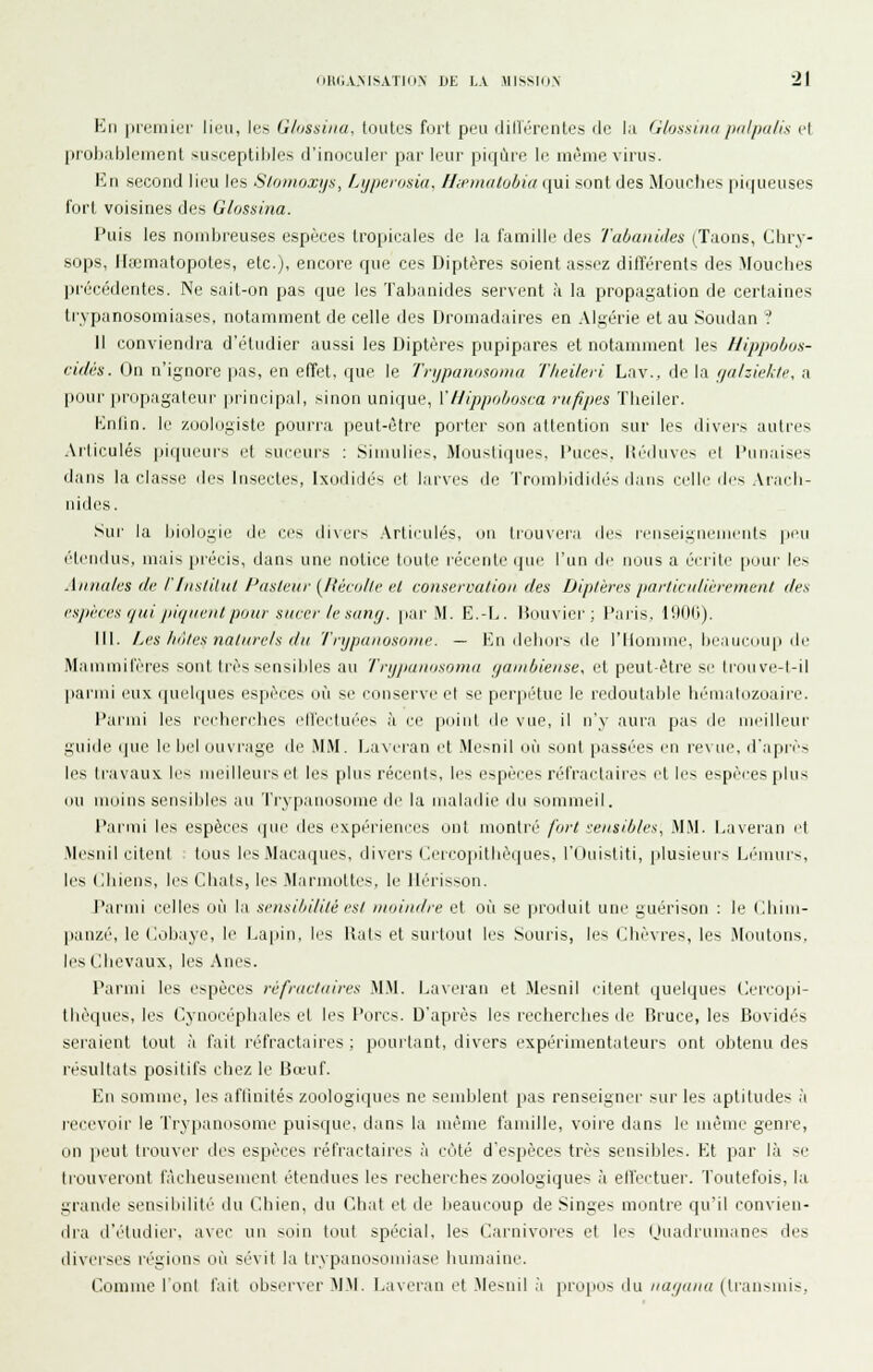 Km |if(,'ini(:'r lien, les Glussiiia. loutus fi.irt peu dillércnles de l.i (iiossimipnlpalis el proljablciiienl susceptibles fi'iniiculer pai' li'iir piipne le même virus. Imi second lieu les S/oiiioxi/.'i, Lijperosia, Hwmalobia qui sont des Mouches piqueuses fort voisines des Glossina. Puis les nombreuses espèces tropicales de la famille des Tabanides (Taons, Chry- sops, Iltcmatopotes, etc.), encore que ces Diptères soient assez ditïérents des Mouches pi'écédentes. Ne sait-on pas que les Tabanides servent à la propagation de certaines Irypanosomiases, notamment de celle des iJromadaires en .\lgérie et au Soudan ? 1! conviendra d'étudier aussi les Diptères pupipares et notamment les llippohus- cidés. On n'ignore pas, en effet, i[ue le Triipanosonia Tlieileri Lav., de la (jahiekte, a pour propagateur principal, sinon unique, YIlippohosra rufipes Theiler. Kniin. le /jjolugiste pourra peut-être porter son attention sur les divers autres Articulés piqueurs et suceurs : Simulies, Moustiques, l'uces, Itéduves el Punaises dans la classe des Insectes, Ixodidés et larves de Tr(3ml)ididés dans celle des .\racli- nides. Sur la biologie de ces divers Articulés, on trouvera des renseignements peu étendus, mais |)réi-is, dans une notice toute récente que l'un de nous a éciite pour les Aiuia/fS (le riiialiliU l'asti'tir [Itécolle vl conservation des Dip/éres par/ica/ii'iemen/ des csjiires (fui jii(ji(eiUpoar sucer le sanfj. par M. E.-l>. Houvici-; Paris, 190b). III. Les hiUes naturels du Tnjpunosoine. — En ilebors de l'Homme, beaucoup de Mammifères sont très sensibles au Trij/ntuosoma (jambieuse, et peut-être si' li'ouve-l-il parmi eux quelipics espèces où se conserve et se perpiHue le l'edoutalile b(''iiialozoaire. Parmi les reidierehes ell'ectuées à ce point de vue, il n'y aura pas de meilleur guide que le bel ouvrage de MM. La^•eran et .Mesnil où sont passées en revue, d'après les travaux les miilleurs et les plus récents, les espèces réfractaires et les espèces plus ou moins sensibles au Trypanosome de la maladie du sommeil. Parmi les espèces que des expériences ont montré fort sensibles^ M.M. Laveran l't Mesnil citent tous les Macaques, divers Ciercoiiitbèques, l'Ouistiti, plusieurs Lémurs, les Chiens, les Chais, les .Marmottes, le Hérisson. J'armi celles où la sensibilité est moindre et où se |jroduit une guérison : le Chim- panzé, le (lobaye, le La|iin, les Rats et surtout les Souris, les Chèvres, les Moutons, les Chevaux, les Anes. Parmi les espèces réfractaires M.M. Lavei'an et Mesnil i-itent quelques (lercopi- thèqucs, les Cynocéphales et les Porcs. D'après les recherches de Bruce, les Bovidés sciaient tout à l'ait réfractaires; pourtant, divers expérimentateurs ont obtenu des résultats positifs chez le Bœuf. En somme, les afiinités zoologiques ne semblent jias renseigner sur les aptitudes ,'t l'ecevoir le Trypanosome puisque, dans la uiême famille, voire dans le même genre, on jieut trouver ties espèces réfractaires à côté d'espèces très sensibles. Kt par là se trouveront fâcheusement étendues les recherches zoologiques à elîectuer. Toutefois, la grande sensibilité du Chien, du Chat et de beaucoup de Singes montre qu'il convien- dra d'étudier, avec un soin tout spécial, les Cai'nivores et les ijuadrumanes des diverses régions où sévit la trypanosomiase humaine. Comme lonl l'ait observer MM. I.averan l't Mesnil h propos du iiaijana (transmis,