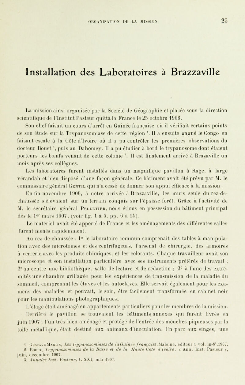 ORGAMSATIO> M LA MISSION 2o Installation des Laboratoires à Brazzaville La mission ainsi organisée par la Société de Géographie et placée sous la direction scientifique de l'Institut l'asteur quitta la France le 2;) octobre 1906. Son chef faisait un cours d'arrêt en Guinée française où il vériliait certains points de son étude sur la Trypanosomiase de cette région '. Il a ensuite gagné le Congo en faisant escale à la Cùle d'Ivoire où il a pu contrôler les premières observations du docteur Bouet ', puis au Uaboniey. Il a pu étudier à bord le trypanosome dont étaient porteurs les bœufs venant de cette colonie \ Il est finalement arrivé à Brazaville un mois après ses collègues. Les laboratoires furent installés dans un magnifique pavillon à étage, à large V(''randah et bien disposé d'une façon générale. Ce bâtiment avait été prévu par M. le commissaire général Gentil qui n'a cessé de donner son appui efficace à la mission. Imi lin novonibic I!)(l0, à notre arrivée à Brazzaville, les murs seuls durez-de- chaussée s'élevaient sur un terrain conquis sur l'épaisse forêt. Grâce à l'activité de M. le secrétaire généi'al FELLETiiiu, nous étions en jiossession du bâtiment principal dès lo !■'■ mars l!J07, (voir lig. 1 à o. p],. ti à 14). Le matériel avait été apjiorli' de France et les aménagements des dilférentes salles furent menés rapidemment. Au rez-de-chaussée : I le lalioialoin' ruiiimuii ciuiiprenait des tables à manipula- tiuii avec des uiicrotomes et des centrifugeurs, l'arsenal de chirurgie, des armoires à verrerie avec les produits chimiques, et les colorants. Chaque travailleur avait son microscope et sou iustallalion particulière avec ses instruments préfi'rés de travail ; 2 au eriidr une liibliollièque. salle de lecture et de rédaction ; V à l'une des extré- mités une chambre grillagée ]50ur les exi>ériences de transmission de la maladie du sommeil, comprenant les éluves et les autoclaves. Elle servait également pour les exa- mens des malades et pouvait, le soir, être facilement transformée en cabinet noir pour les manipulations photographiques. L'étage était aménagé en appartements particuliers pour les membres de la mission. Derrière le pavillon se trouvaient les bâtiments annexes qui furent livrés m juin 11107 ; l'un 1res bien aménagé et protégé de l'entrée des mouches piqueuses par la loile luélallique, iHait destiné aux animaux d'inoculation. In parc aux singes, une 1. Glsiavl Maiui.n. Les tri/panusumiases (le laGuinee /Vaiiro/sf. ilaloiiie, éijituur 1 vul. m-S°,i90. 2. liouET, Tri/paiiusiiniiases de la Basse et de la Haute Cote il'Ivoire. « Ann. Inst. Parleur ■, juin, (.iOcoiiibro 1907