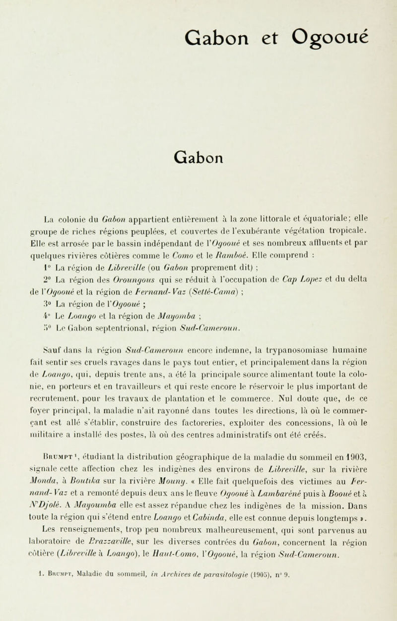 Gabon et Ogooué Gabon L;i colonie du Gabon appartient enlièrenient ù la zone littorale et équatoriale; elle groupe de riches régions peuplées, et couvertes de l'exubérante végétation tropicale. Elle est arrosée par le bassin indépendant de VOgooué et ses nombreux affluents et par quelques rivières côtières comme le Como et le Ramboé. Elle comprend : 1° La région de Libreville (ou Gabon proprement dit) ; 2° La région des Oroungons qui se réduit à l'occupation de Cap Lope- et du delta de VOgootié et la région de Fernand- Vaz (Setlé-Caina) ; ;{ La région de VOgooué ; 4° Le Loango et la région de Mayoniba ; .> L(niabon septentrional, ré'gioii Sud-Cameroun. Sauf dans la n'gion Sud-Cameroun encore indemne, la trypanosomiase humaine fait sentir ses cruels ravages dans le pays tout entier, et principalement dans la région de Loango, «[ui, depuis trente ans, a été la principale source alimentant toute la colo- nie, en porteurs et en travailleurs et qui reste encore le réservoir le plus important de recrutement, pour les travaux de plantation et le commerce. Nul doute que, de ce foyer principal, la maladie n'ait rayonné dans toutes les directions, là où le commer- çant est allé s'établir, construire des factoreries, exploiter des concessions, là où le militaire a instalIT' des postes, là où des centres administratifs ont été créés. MitL'MPT', étudiant la distribution géographique de la maladie du sommeil en 190.3, signale celte atïection chez les indigènes des environs de Libreville, sur la rivière Monda, à Boutika sur la rivière Moung. « Elle fait quelquefois des victimes au Fer- nand- Vaz et a remonté depuis deux ans le fleuve Ogooué à Lambaréné puis à Booué et à N'DJolé. A Mayouniba elle est assez répandue chez les indigènes de la mission. Dans toute la région qui s'étend entre Loango et Cabinda, elle est connue depuis longtemps ». Les renseignements, trop peu nombreux malheureusement, qui sont parvenus au laboratoire de nrazzaville, sur les diverses contrites du Gabon, concernent la région côtière {Libreville à Loango), le Haut-Como, VOgooué, la région Sud-Cameroun.