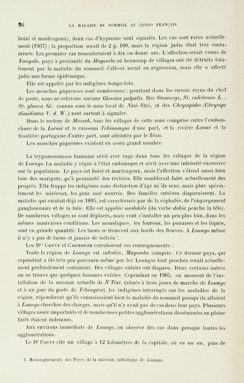 86 l.A M\I.AIIIK m SiHniKII, \l CtiMl'i FltVMVIS boisé et marécageux), deux cas d'hypnosie sont signalés. Les cas sont rares actuelle- ment (1907) ; la proportion serait de 2 p. 100, mais la région jadis était très conta- minée. Les premiers cas remonteraient à dix ou douze ans. L'affection serait venue de Yangala, pays à proximité du Maijoinhe où beaucoup de villages ont été détruits tota- lement par la maladie du sommeil. Celle-ci serait en régression, mais elle a affecté jadis une forme épidémique. Elle est appelée par les indigènes Songo-tolo. Les mouches piqueuses sont nombreuses : pourtant dans les envois rerus du cher de poste, nous ne relevons aucune Glossina pa/palis. Des Sfotiioji/s, S/, calcitvans L., Si. fjlauca Gr. connus sous le nom local de Nlzé-Ntzè, et des Chnjsopides {C/n-ijsops ilimicliatiis V. d. W.) sont surtout à signaler. Dans le secteur de Massiib, tous les villages de celte zone comprise entre l'embou- cluire de la Loi'tué et le ruisseau 7'c/iiinaiii/iii d'une part, et la rivière Lnihnit cl la frontière portugaise d'autre part, sont atteintes par le lléau. Les mouihes piqueuses existent en assez grand nombre. La Irypanusomiase humaine sévit avec rage dans tous les villages de la région de Loango. La maladie y règne à l'état endémique et sévit avec une intensité excessive sur la population. Le pays est boisé et marécageux, mais l'affection s'étend aussi bien loin des marigots, qu'à proximité des rivières. Elle semblerait faire actuellement des progrès. Elle fra|ipe les indigènes sans distinction d';\ge ni de sexe, mais plus spécia- lement les miséreux, les gens mal nourris. Des familles entières disparaissent. La maladie (|ui existait déjà en 189'), est caractérisé'e par de la céphalée, de l'engorgement ganglionnaire et de la folie. Elle est appelée inadokila (du verbe dokia penche la tête). De nombreux villages se sont déplacés, mais vont s'installer un peu plus loin, dans les mêmes mauvaises conditions. Les moustiques, les fourous, les punaises et les tiques, sont en grande quantité. Les taons se trouvent aux bords des lleuves. A Loungo même il n'y a pas de taons et jamais de tsétsés '. Les D'* CouvY et C.\rmouze corroborent ces renseignements : Toute la région de LoauçfO est infestée, Maijomba compris. Ce dernier pays, qui cependant a été très peu parcouru même par les Loangos tout proches serait actuelle- nicnt profoiiiir'mcnt contaminé. Des villages entiers ont dispai'u. Dans certains autres on ne trouve que quelques hommes valides. Cependant en 1905, au moment de l'ins- tallation de la mission actuelle de iVrésé, (située à trois jours de marche de Aoon^/o et à un jour du poste de Tchimpèze). les indigènes interrogés sur les maladies de la région, répondirent qu'ils connaissaient bien la maladie du sommeil puisqu'ils allaient à Loaiujo chercher des charges, mais (|u'il n'y avait pas de cas dans leur pays. Plusieurs villages assez importants et de nombreuses petites agglomérations disséminées en pleine forêt l'taienl indemnes. Aux environs immédiats de Loango, on observe des cas dans presque toutes les agglomérations. Le Dr CouvY cite un village à 12 kilomètres de la capitale, où en un an, plus de
