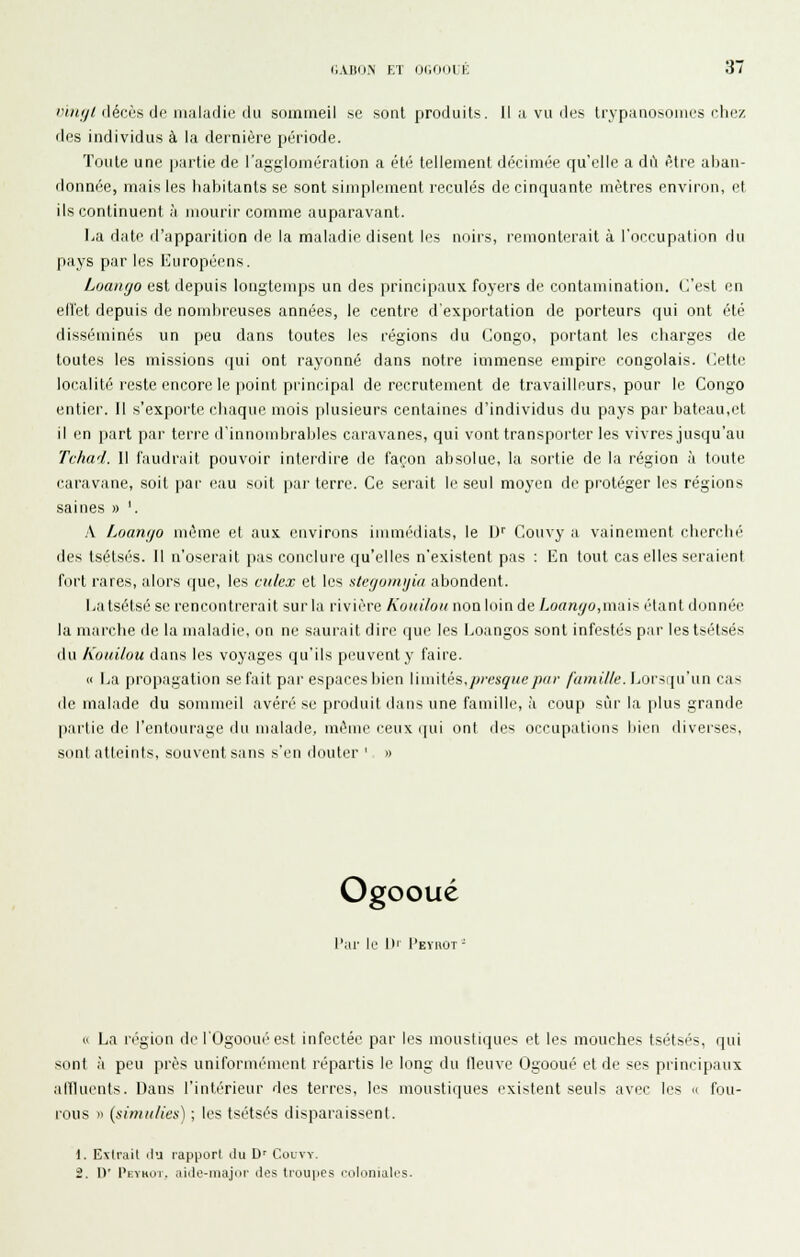 //(y/rléciis de maladie du sommeil se sont produits, H a vu des trvpanosonies che/, des individus à la dernière période. Toute une partie de l'agglomération a été tellement décimée qu'elle a dii être aban- donnée, mais les habitants se sont simplement reculés de cinquante mètres envii'on, et ils continuent à mourir comme auparavant. La date d'apparition de la maladie disent les noirs, remonterait à l'occupation du pays par les Européens. Loanyo est depuis longtemps un des principaux foyers de contamination, (l'est en elîet depuis de nombreuses années, le centre d'exportation de porteurs qui ont été disséminés un peu dans toutes les régions du Congo, portant les charges de toutes les missions qui ont rayonné dans notre immense empire congolais, dette localité reste encore le point principal de recrutement de travailleurs, pour le Congo entier. Il s'exporte chaque mois plusieurs centaines d'individus du pays par bateau,et il en part par terre d'innombrables caravanes, qui vont transporter les vivres jusqu'au Tchad. 11 faudrait pouvoir interdire de façon absolue, la sortie de la région à toute caravane, soit par (!au soit par terre. Ce serait le seul moyen de protéger les régions saines » '. A Loango même et aux environs immédiats, le IJ' Gouvy a vainement cherché des Isétsés. Il n'oserait pas conclui-e qu'elles n'existent pas : En tout cas elles seraii'nt fort rares, alors que, les culex et les stefjumijia abondent. Eatsétsé se rencontrerait sur la rivière Koitiloti non loin de Loanyo,nvai>^ iHant donnée la marche de la maladie, on ne saurait dire que les Loangos sont infestés par les tsélsés du Kouilou dans les voyages qu'ils peuvent y faire. « Ea propagation se fait par espaces bien WmWès,presque par /«w«7/e. Lorsqu'un cas de malade du sommeil avéré se produil ilans une famille, à coup sûr la plus grande partie de l'entourage du malade, même ceux (|ui ont ties occupations bii'n diverses, sont atteints, souvent sans s'en douter ' « Ogooué l'ar le lu I'eyuot - 11 La région de l'Ogooué est infectée par les mousti<]ues et les mouches tsétsés, qui sont à peu près uniformément répartis le long du lleuve Ogooué et de ses principaux affluents. Dans l'intérieur des terres, les moustiques existent seuls avec les « fou- rous » {simuHes) ; les tsétsés disparaissent. 1. Extrait du rapporl ilu D' Colvy. 2. \y Pkvhui. aiclo-majiii- ilos troupes rolonialos.