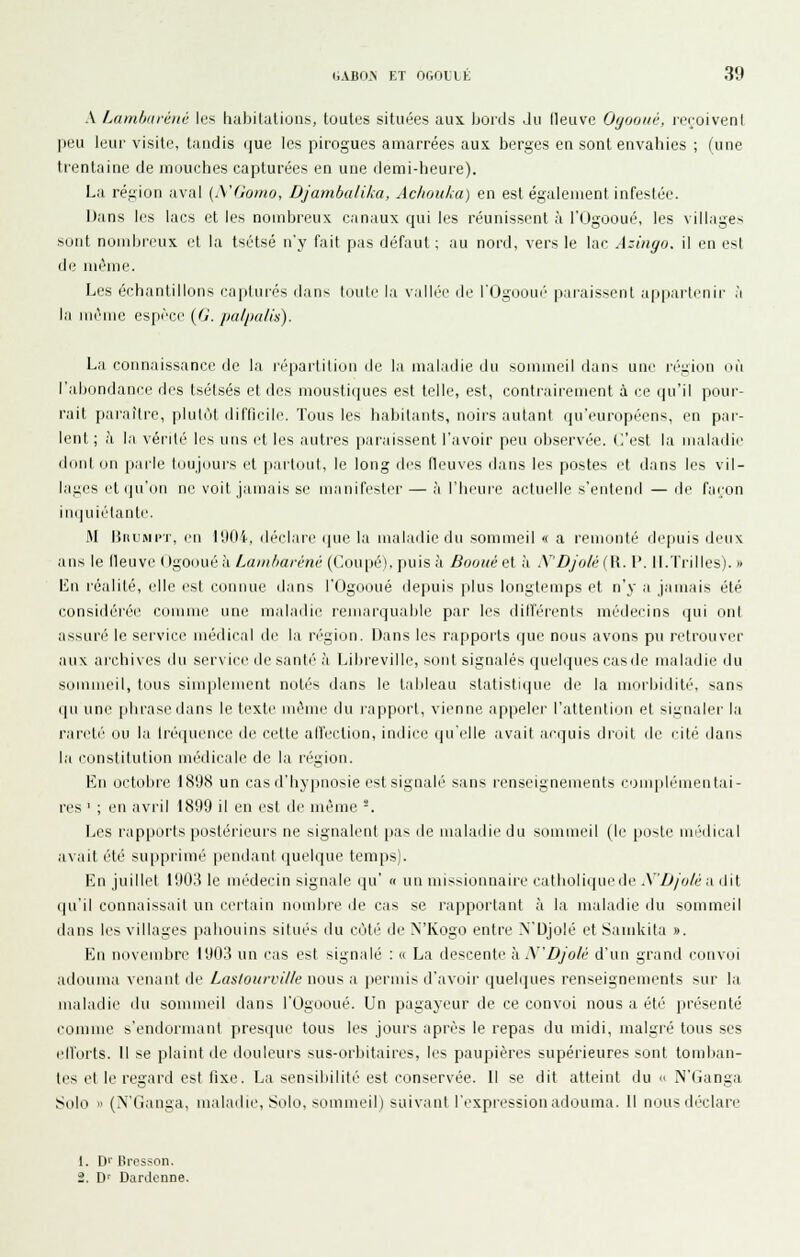 S. Lambavéné les habitations, toutes situées aux. bords .lu lleuve Oijoouv, reroiveni peu leur visite, tandis que les picogues amarrées aux berges en sont envahies ; (une trentaine de mouches capturées en une demi-heure). La région aval {iVGomo, Djambalika, Achouka) en est égalenienl infestée. Dans les lacs et les nombreux canaux qui les réunissent à l'Ogooné, les villages sont nombreux et la tsétsé n'y fait pas défaut ; au nord, vers le lac Azinyo, il en est de même. Les échantillons capturés dan- tuuti' la valli'e île i'Ogooui' paraissent a[ipai-ti'Mli- ,'i la iiirmc esiii'ce (Ji. palimlis). La connaissance de la répartition île la maladie du -ommeil rians une n''i;ion où l'abondani-e des tsétsés et des moustiques est telle, est, contrairement à ce iju'il pour- rait paraître, plutôt diflicile. Tous les habitants, noirs autant qu'européens, en par- lent; à la vérité les uns et les autres pai'aissent l'avoir peu observée, (l'est la maladie diiiil (in parle tciiijnui's ri parluiit, le long des tleuves dans les postes et dans les vil- lages et qu'un lie voit jamais se manifestci- — à l'bi'ui'e actuelle s'entend —de fai;on in()uiétanti'. M BnuMi'T, en l'.MI'i-, ili-elare que la maladie du sommeil « a remiiiilé depuis deux ans le lleuve Ogoouéà Lainharéné (Coupé), puis à Boouéel à N'Djolé(W. V. II.Trilles). » Lu l'éalité, elle est connue dans l'Ogooué depuis plus longtemps et n'y a jamais été considérée comme une maladie remarquable par les dill'érents métiecins i]ui ont assuri' le seivice médical de la ri''gion. Dans les rapports que nous avons pu retrouver aux archives du service île santé à IJbreville, sont signalés quelques cas de maladie' du sommeil, tous simplement noli's dans le tableau slalistiipie de la morbidité, sans qu une phrase dans le texte même du lappurt, vienne appeler l'allentinM et si;^iialei' la rareté ou la Iréquence de cette alïection, indice (|u'elle avait acquis dmit de cité dans la constitution médicale de la région. En octobre 189S un cas d'hypnosie est signalé sans renseignements com|diMneLitai- res ' ; eu avril 18'.19 il en est de même -. Les rapjKtrts |iosléi'ieui's ne signalent pa- de maladie du sommeil (le [io>te un-dical avait été supprimé [leiidaut quelque temps). En juillet 1903 le mi''decin signale qu' « un missionnaire catlioliquede .\D/o/é :i dit qu'il connaissait un certain nombre de cas se rapportant à la maladie du sommeil dans les villages pahouins situés du côté de NTvogo entre N'Djolé et Sainkita ». En novembre l'JO.'? un cas est signalé : « La descente kN'Djolè d'un grand luiivoi aLlouma venant de Laslourville nous a permis d'avoir ([uelrjues renseignements sur la maladie du sommeil dans l'Ogooué. Un pagayeur de ce convoi nous a été' présenté comme s'endormant presqui' tous les jours après le repas du midi, malgré tons ses ellorts. Il se plaint de douleurs sus-orbitaires, les paupières supérieures sont tomban- tes et le regard est fixe. La sensibilité est conservée. Il se dit atteint du « N'Ganga Solo  (N'Ganga, malailie. Solo, sommeil) suivant l'expression adouma. Il nous déclare 1. Di' Bi-csson. 2. D' Dardenne.