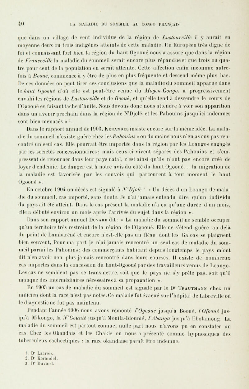 '(0 LA MAl.Vllir, UU SOMMEIL AU COMUI FRA>rAIS ijiir (lan> un village rie cent individus de la région de Laslourrille il y aurait en moyenne deux ou trois indigènes atteints de cette maladie. Un Européen très digne d ^t 111 o illL^llllO UL/ '_V,LLl lllllIUUK.. 1^11 IJ II I UI H l 11 l l '-C^ 'lli^l e foi et connaissant fort bien la région du haut Ogooué nous a assuré que dans la région de Franccville la maladie du sommeil serait encore plus répandue et que trois ou qua- tre pour cent de la population en serait atteinte. Cette affection enfin inconnue autre- fois à Bonne, commence à y être de plus en plus fréquente et descend même ]ilus bas. De ces données on peut tirer ces conclusions que la maladie du sommeil apparue dans le haut (hjDiiuv d'où elle est |)eut-ètre venue du Moijeii-Conyo, a progressivement envabi les régions de Laslourville et de Dooué, et qu'elle tend l\ descendre le cours de rOgooué en faisant tache d'buile. Nous devons donc nous attendre à voir son apparition dans un avenir prochain dans la région de N'Djolé, et les Pahouins jusqu'ici indemnes sont bien luenacés » '. Dans le rapport annuel de l'.KI.'i, Kijiiandel insiste encore sur la même idée. La mala- die du sommeil n'existe guère cbez [n^ Pa/iotiins « nu du moins nous n'en avons pas ren- c(_intn'' un seul cas. Elle ijoun-ail èlre importée dans la région pai' les l.oangos engagés par les socié'tés concessionnaires; mais ceux-ci vivent S(''parés des Pahouins et s'em- pressent de retourner dans leur pays natal, c'est ainsi qu'ils n'ont pas encore créé de foyer d'endémie. Le danger est à notre avis du côté du haut Ogooué... la migration de la maladie est favorisée par les i-onvois ijui parcourent à tout moment le haut (.)gOoué ». En octobre 1904 un décès e^l signalé à X'UJn/i; '. « l'n décès d'un Lnango de mala- die (hi sommeil, l'as importé, sans doute, .le n'ai jamais entendu dire (pi'un individu du pays ait (''té atteint. IJans l(^ cas présent la maladie n'a eu qu'une dui'ée d'un mois, elle a débuté environ un mois après l'arrivée du sujet dans la région ». Dans son rapport annuel Duvaiid dit :  La maladie du sommeil ne semble occuper (pi'un territoire très restreint de la région de l'Ogooué. Elle ne s'étend guère au delà tlu ]iuinl de Lambaréné et encore n'est-elle pas un fléau dont les Galoas se plaignent liien souvent. Pour ma part je n'ai jamais rencontré un seul cas de maladie du som- meil parmi le^ Paliouin^; des iMimmerranls baliilant di.'puis longtemps le pays m'ont dit n'en avoir non plus jamais rencontré dans leurs cijurses. Il existe de nombreux cas importés dans la concession du liaut-Ogoouépar des travailleurs venus de Loango. Les cas ne semblent pas se transmettre, soit que le pays ne s'y prèle pas, soit qu'il manque des intermédiaires nécessaires à sa propagation ». En 1903 un cas de maladie du sommeil est signalé par le D'' Tiiautmann chez un milicien dont la race n'est pas notée. Ce malade fut évacué sur l'hôpital de Libreville où le diagnostic ne fut pas maintenu. Pendant l'année P.JOfi nous avons remonté /'Of/ooiic jusqu'à Bnoué, rOfooiié jus- qu'à .Mikongo, la N'G'junié ]im\u'h Mouila-Idoumé, /'J^«/(^a jusqu'à Ebolamong. La maladie du sommeil est partout connue, nulle part nous n'avons pu en constater un cas. Chez les likandais et les Chakis on nous a présenté comme liypnosiques des tuberculeux cachectiques : la race okandaise parait être indemne. 1. D' Lacroix. 2. D' Kùrandel.