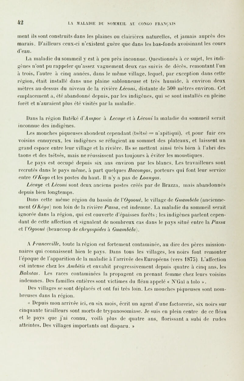 meni ils sont construits dans les plaines ou claiiièrrs naturelles, et jamais auprès des marais. D'ailleurs ceux-ci n'existent guère que dans les Las-fonds avoisinant les cours d'eau. La maladie du sommeil y est à peu près inconnue. Ouestionnés à ce sujet, les indi- gènes n'ont pu rappeler qu'assez vaguement deux cas suivis de décès, remontant l'un à trois, l'autre à cinq années, dans le même village, lequel, par exception dans cette région, était installé dans une plaine sablonneuse et très humide, à environ deux mètres au-dessus du niveau de la rivière Lécoiu, distante de 500 mètres environ. Cet emplacement a, été abandonm; depuis, par les indigènes, qui se sont installé's en pleine l'orôt et n'auraient plus été visités par la maladie. Dans la région Batéké A'Aiiipoc à Lecaye et à Léconi la maladie du sommeil serait inconnue des indigènes. Les mouches piqueuses abondent cependant (tsétsé = n'apiti([ui), et pour fuir ces voisins ennuyeux, les indigènes se réfugient au sommet des plateaux, et laissent un grand espace entre leur village et la rivière. Ils se mettent ainsi très bien à l'abri des taons et des tsétsés, mais ne réussissent pas toujours à éviter les moustiques. Le pays est occupé depuis six ans environ par les blancs. Les travailleurs sont l'ecrutés dans le pays même, à part quelques Bacongos, porteurs qui font leur service entre O'Koijo et les postes du liaut. Il n'y a pas de Loanyos. Lécaye et Léconi sont deux anciens postes créés par de Brazza, mais abandonnés depuis bien longtenqis. Dans cette même région du bassin de VOyooué, le village de Giiaiiibè/a (aniMcnne- ment O'Aégii) non loin de la rivière Passa, est indemne. La maladie du sommeil sei-ait ignorée dans la région, qui est couverte d'épaisses forêts ; les indigènes parlent cepen- dant de cette alTection et signalent de nombreux cas dans le pays situé entre la Passa et VOgooué (beaucoup de chrysopides à Guambèla). \ francevilk, toute la région est fortement contaminée, au dire des pères mission- naires qui connaissent bien le pays. Dans tous les villages, les noirs font remonter l'époque de l'apparition de la maladie à l'arrivée des Européens (vers 1875) L'affection est intense chez les Ambélis et envahit progressivement depuis quatre à cinq ans, les Bakotas. Les races contaminées la propagent en prenant femme chez leurs voisins indemnes. Des familles entières sont victimes du fléau appelé « N'Gaï a tolo ;-. Des villages se sont déplacés et ont fui très loin. Les mouches piqueuses sont nom- breuses dans la région. « Depuis mon arrivée ici, en six mois, écrit un agent d'une factorerie, six noirs sur cinquante tirailleurs sont morts de trypanosomiase. Je suis en plein centre de ce fléau et le pays que j'ai connu, voilà plus de quatre ans, florissant a subi de rudes atteintes. Des villages importants ont disparu. »