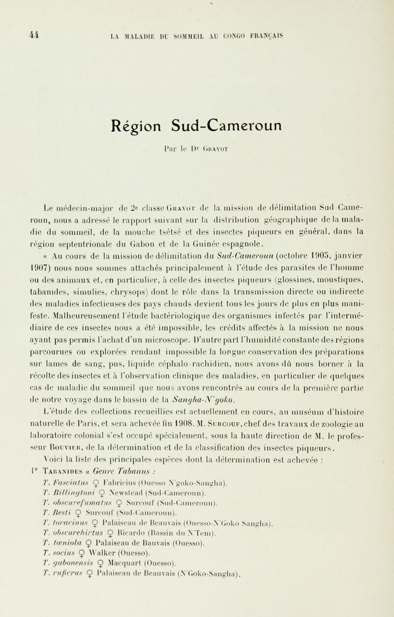 Région Sud-Cameroun 'm|- \r 1)1 (illAVuT ÎjP niéi;li'cii)-ii),iior ilr 2» classe (iiiAvor ilc la niission de rlélimitalion Suri Came- roun, nous a arliessi' le rapport suivant sur la dislribulion !néogra])hi(iue de la mala- die du sûmn)eil, de la niouclie tsétsé et des insectes pi(|ueurs en géiiéi-al, dans la région septentrionale du (iabon et de la Guinée espagnole. « Au coui's de la mission de d('liniitation du Sii(/-Cameroitn {oc\.ri\n'ii l'.)0o, janvier 1907) nous nous sommes attachés principalement à l'étude des parasites de riioi))me ou des animaux et, en ])articulier, à celle des insectes ])iqueurs (glossines, moustiques, labanidcs, simulies, chrysops) dont le rùle dans la li-ansmission directe ou indirecte des maladies infectieuses des pays chauds devient tous les jours de plus en plus mani- feste. Malheureusement l'étude hactériologiqiie des organismes infectés par l'intermé- diaire de ces insectes nous a été' impossible, les crédits affectés à la mission ne nous ayant pas permis l'achat d'un n)icroscope. D'autre part l'humidité lonstanle des régions parcourues ou explorées l'endant impossible la longue cimservation des préparations sur lames de sang, pus, liquide céphalo-rachidien, nous .avons di'i nous borner à la récolle des insectes et à l'observation clinique des n)aladies, en particulier de quelques cas de u)aladie du son)n)eil (|ue nous avons rencontrés au cours de la première partie de notre voyage dans le bassin de la Saiif//ia-\'(/o/>o. l/étude des collections recueillies est actuellement en cours, au u)uséum d'histoire naturelle de Paris, et sera achevée fin 1908. M. Suncour, chef des travaux de zooloyiie au laboi'atoire colonial s'est occupé spécialen)ent, sous la haute direction de M. le pi'ofes- seur l5oivii:ii, de la diMeimination et de la classification îles insectes pi(|ueurs. N'oici la liste des |U'inçipales espèce>^ dont la délerniinatinn est aclirvée : 1 ÏAinMDLs a. Geiin- Tabanus : T. [•'iisi'uilns Ç l''aliia<iiis (OiK'ssd .\',i,'(iku-.SaiiL'lia). ■/'. />i//iiii/fi>iii Ç> .Newsload (Sud-CaMierdiin). '/'. (jfjscin-c/'iuiia/us Ç SuiM-out (Siicl-C.aiiioriHiii), T. liesli Ç) Surçonf (Snd-C.aDipi'ounl. T. /iirai-iiiKs Ç l'al.aiscaii i\f lieanvais (i lucs--(i-Nliiik(i Sanidia). T. ii/isriire/ilrtiis Ç liicardu (liassiu du .NTciii). T. /(Ciiiolfi Ç l'alaiseau de tiauvais ((juesso). T. ■■tociiis Ç A\'alker (Ouesso). T. i/abuneiifiis Ç Macquart (Ouesso). T. rii/irnis Ç l'alaiseau de Beauvais (.\(Joko-,Sangha).