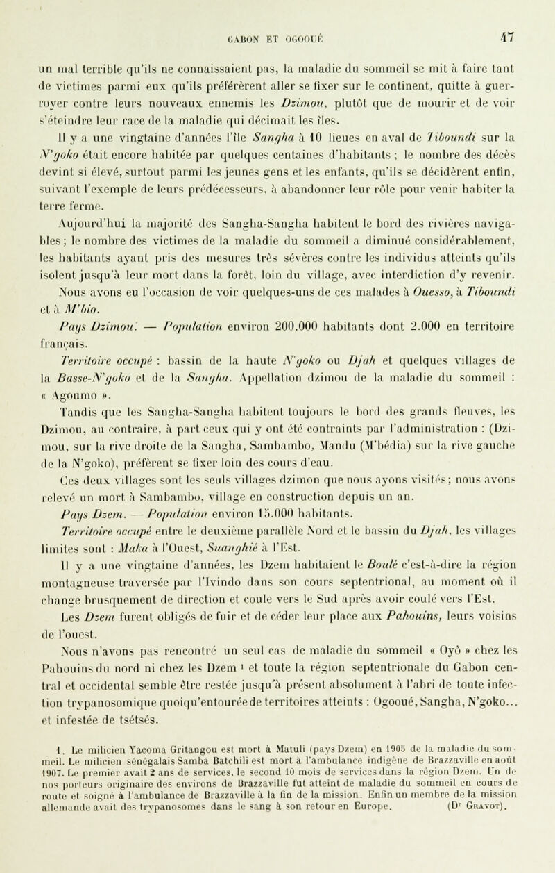 un mal terrible qu'ils ne connaissaient pas, la maladie du sommeil se mit à faire tant de victimes parmi eux qu'ils préférèrent aller se fixer sur le continent, quitte à guer- royer contre leurs nouveaux ennemis les Dzimou, plutôt que de mourir et de voii- s'éteindre leur race de la maladie qui décimait les îles. Il y a une vingtaine d'années l'île Sanç/ha à 10 lieues en aval de 'Iiboundi sur la N'goko était encore habitée par quelques centaines d'habitants ; le nombre des décès devint si élevé, surtout parmi les jeunes gens et les enfants, qu'ils se décidèrent enfin, suivant l'exemple de leurs prédécesseurs, à abandonner leur rcMe pour venir habiter la terre ferme. Aujourd'hui la majorité des Sangha-Sangha habitent le bord des rivières naviga- bles ; li^ nombre des victimes de la maladie du sommeil a diminué considérablement, les habitants ayant pris des mesures très sévères contre les individus atteints qu'ils isolent jusqu'à leur mort dans la forêt, loin du village, avec interdiction d'y revenir. Nous avons eu l'occasion de voir quelques-uns de ces malades à Ouesso, à Tiboundi et à M'bio. Paijs Dzimou. — i'ojiulalion environ 200.000 habitants dont 2.000 en territoire français. Territoire occupé : bassin de la haute N'goko ou Djah et quelques villages de la Basse-iVf/oko et de la Saiig/ia. Appellation dzimou de la maladie du sommeil : « Agoumo ». Tandis que les Sangha-Sangha liabitent toujours le Itord des grands fleuves, les Dzimou, au contraire, à part ceux qui y ont été contraints par l'administration : (Dzi- mou, sur la rive droite de la Sangha, Sambambo, Mandu (M'bédia) sur la rive gauche de la N'goko), préfèrent se fixer loin des cours d'eau. Ces deux villages sont les seuls villages dzimon que nous ayons visitas; nous avons relevé un mort à Sambandio, village en construction depuis un an. Pays Dzem. —Population environ l.'i.OOO habitants. Territoire occupé entre le deuxième parallèle Nord et le bassin du DJoh, les villages limites sont : Maka à l'Uuest, Suanghié à l'Est. Il y a une vingtaine d'années, les Dzem habitaient le Bouié c'est-à-dire la n'-gion montagneuse traversée par l'Ivindo dans son cours septentrional, au moment où il change brusquement de direction et coule vers le Sud après avoir coulé vers l'Est. Les B:em furent obligés de fuir et de céder leur place aux Pahouins, leurs voisins de l'ouest. Nous n'avons pas rencontré un seul cas de maladie du sommeil « Oyô » chez les Pahouins du nord ni chez les Dzem ' et toute la région septentrionale du Gabon cen- tral et occidental semble être restée jusqu'à présent absolument à l'abri de toute infec- tion Irypanosomiquequoiqu'entouréede territoires atteints : Ogooué, Sangha, N'goko... et infestée de tsétsés. 1. Le milicien Yaeoma Gritangou est mort à Matuli (pays Dzem) en 1905 de la maladie du som- meil. Le milicien sénégalais Samba Batchili est mort à l'ambulance indigène de Brazzaville en août 1907. Le premier avait i ans de services, le second 10 mois de services dans la région Dzem. Un de nos porteurs originaire des environs de Brazzaville fut atteint de maladie du sommeil en cours de route et soigné à l'ambulance de Brazzaville à la tia de la mission. Enfin un membre de la mission allemande avait des trypanosomes dans le sang à son retour en Europe. (D' Gravot).