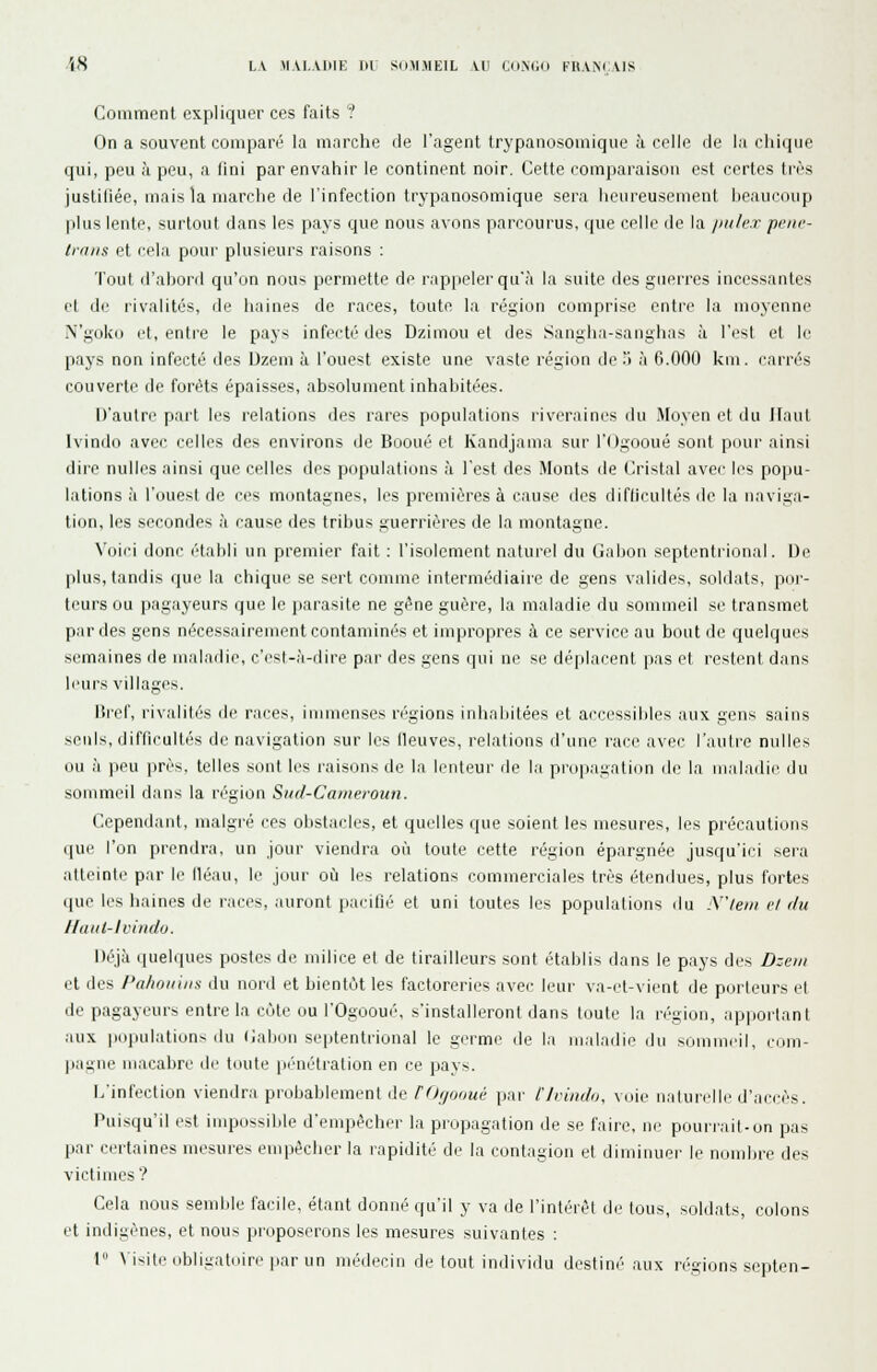 '(.s LA \I\1.A1P1E m SdM.MEIL VU COXGO FRANÇAIS Comment expliquer ces faits ? On a souvent comparé la marche de l'agent trypanosouiique à celle de la chique qui, peu à peu, a Uni par envahir le continent noir. Cette comparaison est certes très justiliée, mais la marche de l'infection trypanosomique sera heureusement beaucoup plus lente, surtout dans les pays que nous avons parcourus, que celle de la /lule.r peiie- Irans et cela pour plusieurs raisons : Tout d'abord qu'un ni)U> permette de rappeler qu'.'i la suite des giiei'res incessantes et de rivalités, de haines de races, toute la région comprise entre la moyenne N'goko et, entre le pays infecté des Dzimou et des Sangha-sanglias à l'est et le pays non infecté des Dzem à l'ouest existe une vaste région de 'J à 6.000 km. carrés couverte de forêts épaisses, absolument inhabitées. D'autre part les relations des rares populations riveraines du Moyen et du Jlaut Ivindo avec celles des environs de Booué et Kandjama sur l'Ogooué sont pour ainsi dire nulles ainsi que celles des populations à l'est des Monts de Cristal avec les popu- lations à l'ouest de ces montagne^, les premières à cause des diflicultés de la naviga- tion, les secondes à cause des tribus guerrières de la montagne. \'oici donc établi un premier fait : l'isolement naturel du Gabon septentrional. IJe plus, tandis que la chique se sert comme intermédiaire de gens valides, soldats, por- teurs ou pagayeurs que le parasite ne gène guère, la maladie du sommeil se transmet par des gens nécessairement contaminés et impropres à ce service au bout de quelques semaines de maladie, c'est-,'i-dire par des gens qui ne se dé[)lacent pas et restent dans leurs villages. nrcf, rivalités de races, immenses régions inhabitées et accessibles aux gens sains seuls, difficultés de navigation sur les fleuves, relations d'une race avec l'autre nulles ou à |ieu près, telles sont les raisons de la lenteur de la pnipauatitm de la inalailie du sommeil dans la région Siid-Canieroiiii. Cependant, malgré ces olistaclcs, et quelles que soient les mesures, les précautions que l'on prendra, un jour viendra où toute cette région épargnée jusqu'ici sera atteinte par le lléau, le jour où les relations commerciales très étendues, plus fortes que les haines de races, auront pacifié et uni toutes les populations du .\/eiii r/ r/u I/aiit-lviiido. Déjà (pielques postes de milice et de tirailleurs sont établis dans le pays des Dzem et des l'alwiiiiis du nord et bientôt les factoreries avec leur va-et-vient de porteurs et de pagayeurs entre la côte ou l'Ogooué, s'installeront dans toute la région, apportant aux populations du (iabun septentrional le germe de la maladie du .sommeil, com- ]iai;ne macabre de toute pénétration en ce pays. L'infection viendra probablement de ffhjoouù par l'Ivindo, voie naturelle d'accès. Pui.squ'il est impussilile d'empêcher la propagation de se faire, ne pourrait-on pas par certaines mesures empêcher la rapidité de la contagion et diminuer le nombre des victimes'? Cela nous semble facile, étant donné qu'il y va de l'intérêt de tous, soldats, colons et indigènes, et nous proposerons les mesures suivantes : I \ isjti'dbligaldiri'par un médecin de tout individu destiné aux régions septen-