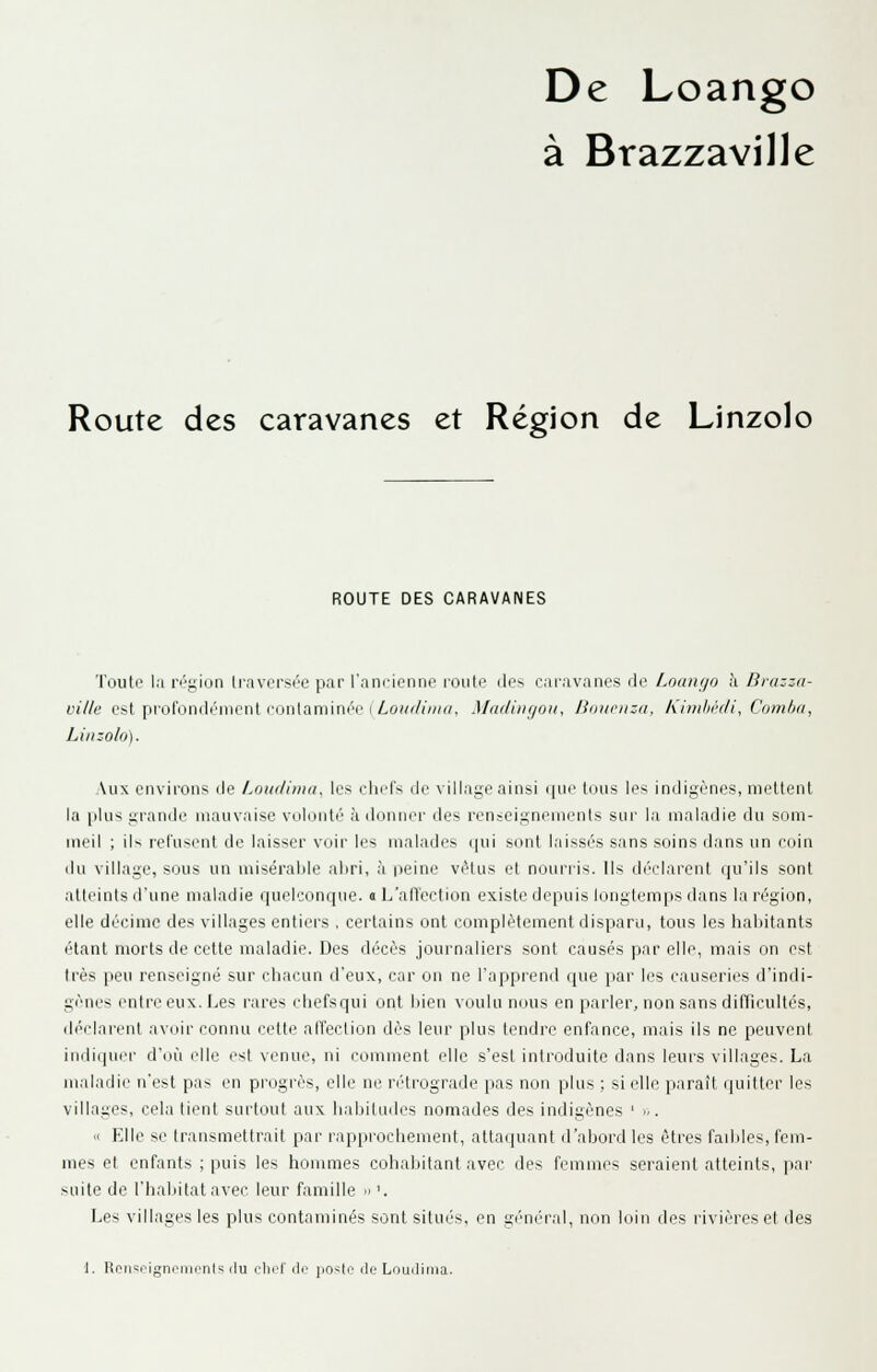 De Loango à Brazzaville Route des caravanes et Région de Linzolo ROUTE DES CARAVANES Toute la ri''gii:in Irnversée par l'am-icnne route des caravanes de Loanijo à Brazza- ville est prol'ondénicnt l'ontaminée (/.o'/(/««, Madiiigoii, Bouonsa, Kimhècli, Comba, Linzolo). Aux environs de Loudiiiiu, les eliels de village ainsi que tous les indigènes, mettent la plus grande mauvaise volonté adonner des renseignements sur la maladie du som- meil ; iN reluscnt de laisser voir les malades ipii sont laissi's sans soins dans un coin du village, sous un misérable aliri, à rieine vêtus et nourris. Ils dT'clarent qu'ils sont atleinls d'une maladie qucl':onque. « L'alVection existe depuis longtemps dans la région, elle décime des villages entiers , certains ont complètement disparu, tous les habitants étant morts de cette maladie. Des décès journaliers sont causés par elle, mais on est 1res peu renseigné sur chacun d'eux, car on ne l'apprend que par les causeries d'indi- gènes entre eux. Les rares chefsqui ont liien voulu nous en parler, non sans difTicuItés, déclarent avoir connu i-etle alîection dès leur plus tendre enfance, mais ils ne peuvent indiiiucr d'où elle est venue, ni comment elle s'est introduite dans leurs villages. La maladie n'est pas en progrès, elle ne n'irograde pas non plus ; si elle paraît quitter les villages, cela lient surtout aux babiliidcs nomades des indigènes ' <,. '< Elle se transmettrait par rapprochement, attaipiant d'abord les êtres fadjies, fem- mes et enfants ; puis les hommes cohabitant avec des femmes seraient atteints, par suite de l'habitat avec leur famille » '. Les villages les plus contaminés sont situés, en général, non loin des rivières et des