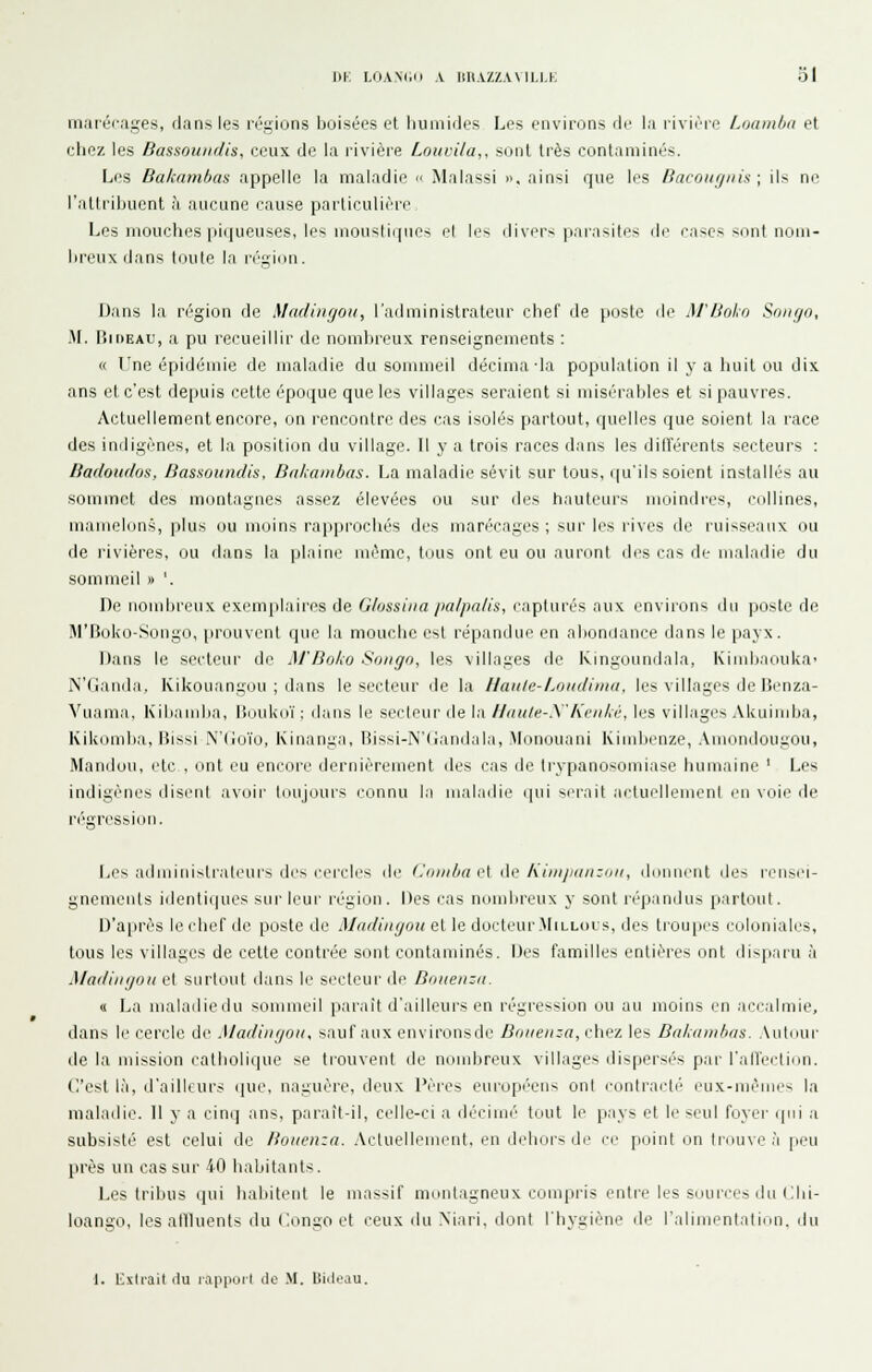 maréf-ages, dans les régions boisées et liuniides Les environs de la rivièie Loambn et chez les Bassouiidis, ceux de la rivière Louvila,, sont très contaminés. Les Bakambas appelle la maladie  Malassi », ainsi que les Bacomjiih ; ils no l'attribuent à aucune cause particulirre Les mouches piijueuses, les niouslii|ues el le> divers pnrasKos de c,i«es sont nom- i)reux dans toute la région. Dans la région de Madingon, l'administrateur chef de poste fie M'Boko Sniigo, M. liir)EAU, a pu recueillir de nombreux renseignements : « Tne épidémie de maladie du sommeil décima la population il y a huit ou dix ans et c'est depuis cette époque que les villages seraient si misérables et si pauvres. Actuellement encore, on rencontre des cas isolés partout, quelles que soient la race des indigènes, et la position du village. H y a trois races dans les dili'érents secteurs : Badoudos, Bassoundis, Bakambas. La maladie sévit sur tous, (|u'ils soient installés au sommet des montagnes assez élevées ou sur des hauteurs moindres, collines, mamelon.s, plus ou moins rapprochés des marécages; sur les rives de ruisseaux ou de rivières, ou dans la plaine même, tous ont eu ou auront des cas de maladie du sommeil » '. De nombreux exemplaires de Glossitta palpalis, capturés aux environs du poste de IM'rtoko-Sougo, prouvent que la mouche est répandue en aboni.iance dans le payx. Dans le secteiu' de M'Boko Soiitjo, les villages de Ivingoundala, Kindjaoulca- N'danda, Kikouangou ; dans le secteur de la //aii/e-Loiidi»iu, les villages de Henza- Vuama, Kiliandia, Uoukoï ; dans le secteur de la llaule-.\'Kciiki, les villages Akuimba, Kikomba, Bissi N'Go'io, Kinanga, Bissi-N'lïandala, Monouani Kimbenze, Amondougou, Mandou, etc , ont eu encore dernièrement des cas de trypanosomiase humaine ' Les indigènes disent avnii- tdujuurs eonnu la maladie (pii serait actuellemcnl en voie de Les administrateurs des cercles de Cniiiba ei ûc /ù'nipanzon, dcjnncnt des rensei- gnements iilenli(|ucs sur leur région. Des cas nombreux y sont répandus partout. D'après le chef de poste de 7l/«rf('/;(/oî< et le dorteui'-MiLLocs, des troupes coloniales, tous les villages de cette contrée sont contaminés. Des familles entières ont disjiaru à Madiinjou et surtout dans le secteur de Bniieiizn. « La nialailiedu sommeil paraît d'ailleurs en régression ou au moins en accalmie, dans le cercle di' Madiiu/oii, sauf aux en\ironsde Biiiienza,r\w7. les Bakam/ius. Autour lie la mission catholique se trouvent de nombreux villages dispersés par l'alfectiiui. n'est là, d'ailleurs (juc, naguère, deux Pères europé'eiis ont eonlracti' eux-mêmes la maladie. 11 y a cinq ans, pai-aît-il, celle-ci a décimé' tout le pays et le seul foyer qui a subsisté est celui de Bouenza. .\cluellenient. en dehors de l'c piiint iin trouve à [uni près un cas sur 40 habitants. Les tribus qui habitent le massif montagneux conipiàs enli-e les soun;es du Cbi- loango, les alUuenls du Congo et ceux du Niari, ilont l'hygiène de l'alimentation, du 1. Extrait (lu lapport de .M. liiileau.