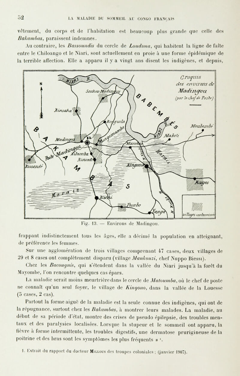 viHement, du corps et de l'habitation est beaucoup plus grande que celle des Dakambas, paraissent indemnes. Au contraire, les Bassoundis du cercle de Loudima. qui habitent la ligne de faîte entre le Chiloango et le Niari, sont actuellement en proie à une forme épidémique de la terrible atTection. Elle a apparu il y a vingt ans disent les indigènes, et depuis, GrOJLLLS dfs environs de Madiiiqou (^par le chef t^e Tosle^ VI liages conlnjninri Fil.'- IH. — Environs do Miidinirou. frappant indistinctement tous les âges, elle a décimé la population en atteignant, de préférence les femmes. Sur une agglomération de trois villages comprenant 47 cases, deux villages de 29 et 8 cases ont complètement disparu (village Mankouzi, chef Nuppo Biessi). Chez les Bacoufjnix, qui s'étendent dans la vallée du Niari jusqu'à la forêt du Mayombe, l'on rencontre quelques casépars. La maladie serait moins meurtrière dans le cercle de Maloumba,o{i le chef de poste ne connaît qu'un seul foyer, le village de Kincjono, dans la vallée de la Louesse (3 cases, 2 cas). Partout la forme aiguë de la maladie est la seule connue des indigènes, qui ont de la répugnance, surtout chez les Bakamhas, à montrer leurs malades. La maladie, au début de sa période d'état, montre des crises de pseudo épilepsie, des troubles men- taux et des paralysies localisées. Lorsque la stupeur et le sommeil ont apparu, la lièvre à forme intermittente, les troubles digestifs, une dermatose prurigineuse de la poitrine et des bras sont les symptômes les plus fréquents » '. \. i:\tiait (lu rappoi't du docteur Millous des troupes coloniales ; (janvier 1907).