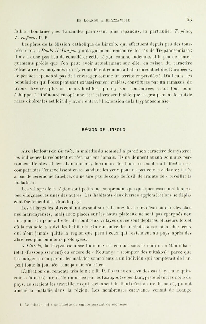 l)i; LOAiMii) A IIU.VZZAVILLK D.) failjlc iilMinduiicc ; li's T.ilianidi's paruisseiil plus ix-pauclLi*, cii parliculier T. [iIkOi, T rit/icrus F. \\. Les pères de la Mission catholique de Linzolo, ([ui ell'ectueiit depuis peu des tour- nées dans le Bmdii N'Tangou y ont ésalenient rencontré des cas de Trypanosomiase : il n'y a donc pas lieu de considérer cette réijion comme indemne, et le peu de rensei- gnements ]iréris (|ue Ton peut avoir actuellement sur elle, en raison du caractère réfractaire des indigènes qui s'y considèrent comme à l'abri ilucontact des Européens, ne permet cependant pas de l'envisager comme un leiritoire privilégié. D'ailleurs, les populations qui l'occupent sont excessivement mêlées, constituées par un ramassis de trilius diverses plus ou moins hostiles, qui s'y sont concentrées avant tout pour échapper là l'influence européenne, et il est vraisemblable que ce groupement fortuitde races diltèrentes est loin d'y avoir entravé' l'extension delà trypanosomiase. REGION DE LINZOLO Aux alentours d(^ Linzolo, la maladie du sommeil a gardé son caractère de mystère; les indigènes la redoutent l't n'en parlent jamais. Ils ne donnent aucun soin aux per- sonnes atteintes et les abandiinnent ; lors(|u'un des leurs succombe à l'alTei'tion ses compatriotes l'ensevelissent en se bandant les yeux pour ne pas voir le cadavre; il n'y a [las de cérémonie funèbre, on ne tire pas de coup de fusil de crainte de « réveiller l.i maladie ». Les villages de la région sont petits, ne compren.inl (pie quel(|ues cases mal ti'uues, peu éloignées les unes des auti'es. Les habitants des diverses agglomérations se dépla- cent facilement dans tout le pays. Les villages les plus contaminés sont situés le long des cours d'eau ou dans les plai- nes maré'cageuses, mais ceux placés sur les hauts plateaux ne sont pas épargnés non non [ilus. On pourrait ciler de nombreux \illages qui se sont di'placés plusieurs fois et où la maladie a suivi les habitants. On l'encontre de-< malades aussi bien clu.'/, ceux qui n'ont jamais quitté la région que [larmi ceux cpii reviennent au pays aprè* des absences plus ou moins prolongées. A Linzolo, la Trypanosomiase humaine est connue >ous le nom de « Maniinba  (élal d'assouiiissement) ou encore de  Koutanga » (compter des mitakos) ' parce que les indigènes conquirent les malades somnolents à un individu (jui conqiterail de l'ar- gent toute la journée, sans jamais s'arrêter. L'all'cction qui remonte très loin (le K. 1'. Doppleii en a vu des cas il y a une quin- zaine d'années) aurait été importée par les Loangos ; cependant, prétendent les noirs du pays, ce seraient les travailleurs qui reviennent du Haut (c'est-à-dire du nord),qui ont amené la maladie dans la région Les nombreuses caravanes venant de Loango I. Le inilako c>t uiir Ijarcltc .Ir cuivre servant île monnaie.