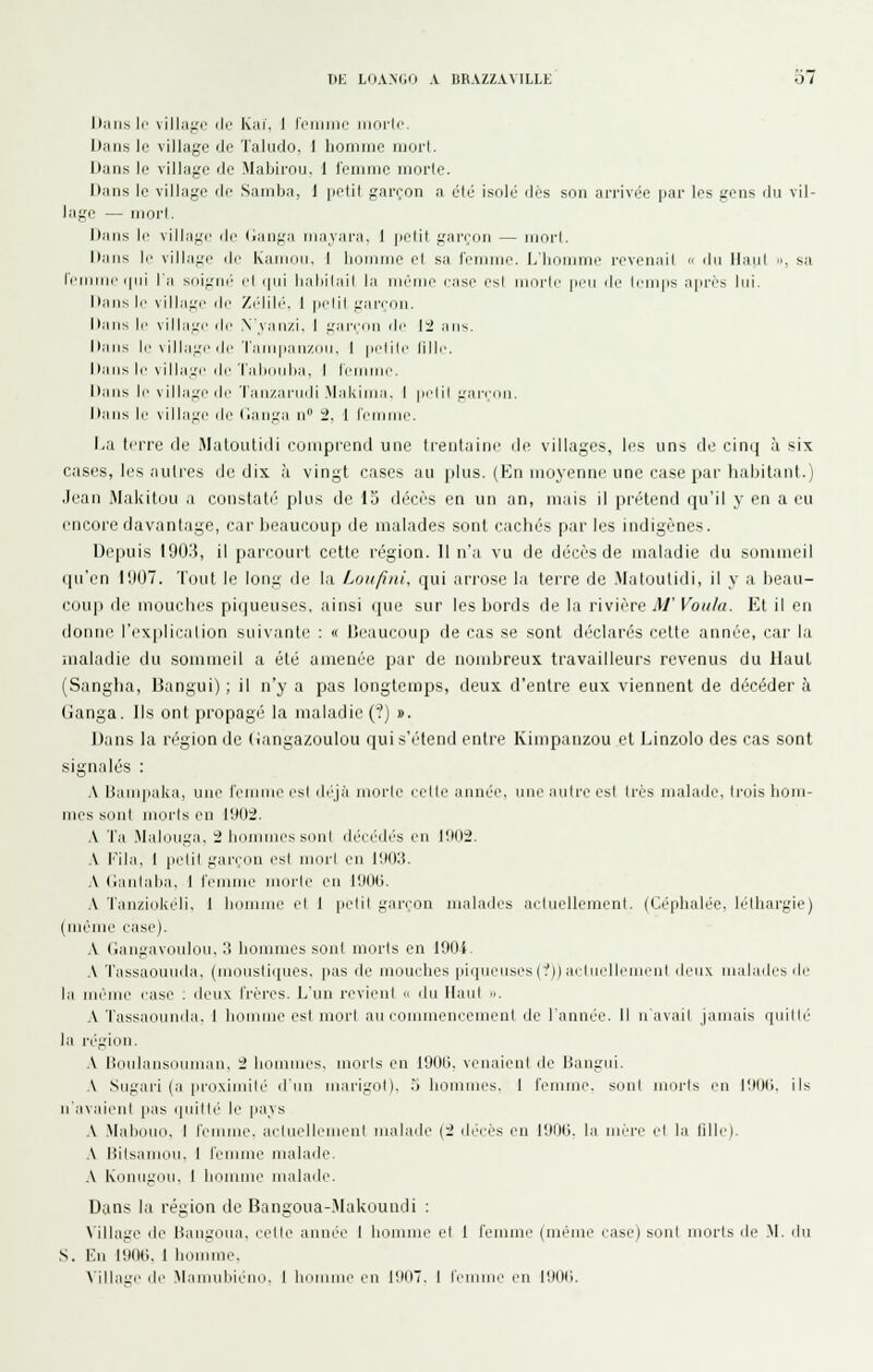 Dans |p villaf-'c ilr Kiii'. I roiiiiiie iiioric Dans le village de Talmlo, 1 honiiiic iiiort. Dans le village de Mabirou. 1 leiiiiiic morte. Dans le village de Samba, i petit gareon a été isolé dés son arrivée par les gens du vil- lage — mort. Dans ]r village de (janga niajara, 1 petit garçon — moi't. Dans le village de Kaiiinii. I bomnie et sa lenime. l/liomme revenait  du Haut ■■, sa leiniur (pii l'a s{iign(> ci ipii lialiilail la luèine ease es! morte pi.'u de li'Uips après lui. Dans II' village dr /(dib'. I pclil gannu. Dans II' villa:.'!' de Nvanzi. I gannu de li aus. Daus le village (le Tainpau/iiu. I petili' lille. Dans le \illage de Talioulia, I leiuiiie. Daus le \illa:.'eile Tau/anidi Makiuia. I petit gai-(;(ui. Daus le village de (iauga n ii, 1 lemuie. La terre de Muloiilidi eoinprend une trentaine de villages, les uns di' cin(] à six cases, les autres de dix à vingt cases an plus. (Kn moyenne une case pai'liabitant.) ,lean Makitou a constali'' plus de 15 décès en un an, mais il prétend qu'il y en a eu encore davantage, car beaucoup de malades sont cachés par les indigènes. Depuis lOO.'i, il parcourt cette région. Il n'a vu de décès de maladie du sommeil qu'en l'JOT. '('(jut le long de la Loiifuii, qui arrose la terre de .Matoutidi, il y a beau- coup de mouches piqueuses. ainsi (pie sur les bords de la rivière M' Voulu. Et il en donne l'explication suivante : « Lieaucoup de cas se sont déclarés cette année, car la maladie du sommeil a été amenée par de nombreux travailleurs revenus du Haut (Sangha, Uangui) ; il n'y a pas longtemps, deux d'entre eux viennent de décéder à Ganga. Ils ont propagé la maladie (?) ». Dans la région de (ianga/coulou qui s'étend entre Kimpanzou et Linzolo des cas sont signalés : A Uauqiaka, une l'emiue est di^jà morte ectle année, une autre est très malade, trois hom- mes sont morts en 1902. .V Ta Malouga, 2 liomnui's sont déeéd('s eu 11M)2. .\ l'ila. 1 petit gan'on est mort en lliDIt. A (laidalia, I femuie morte eu lUOG. .\ Tau/.iokeli. 1 biuuuie el I petit gar(;on malades aetuellcment. (Céphalée, léthargie) (uiéiiu' ease). \ (iangavoulou, i! hommes sont morts en lOOi A Tassaouuda. (moustiques, pas de mouches |iiipieusesc/)) ailuelliuneul deux malailes de la même ease : deux frères. L'un revient <' du Ilaid ... A Tassaouuda. 1 houiuie est mort au couimeneement de l'année. Il n'avait Jamais quille la région. .V lioulaiisoumau, 'l hoimnes, morts en 191)0, venaient de Bangui, .\ Sugai-i (a proximité d'nu marigot), 5 hommes, I l'emine, sont morts en 19U(.>, ils ii'avaii'ul pas quitté le pays A .Mabouo, I femme, aetuelhuneul malade (2 décès en 190ti, la mère et la fille). .\ Rilsamou. 1 femme malade, .\ Kiunigiui, 1 homme malade. Dans la région de Bangoua-Makoundi : Village de Haiigoiui. relie année 1 hounue el 1 femme (même ease) sont morts de .M. ilu S. En 190tJ, 1 homme. A'illaiie de ^lamuhiéiu.i, 1 hniimie en l'.iOT. 1 l'emnie en lUtJti.