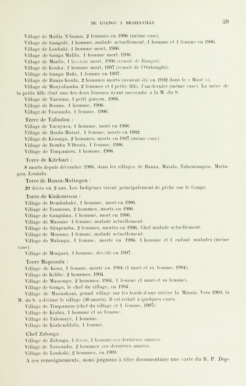 DK LOAMiO A ISHAZZAVILLK oO \'illage (le Miilila >'(.oiiui. 2 leniines en l'JOG (même ciisi-). Village de (langolé, 1 lioniine. malade aciuellement. 1 hoiiiiiie el 1 reimiic en l'JOli. A'illage de Louiiaki, 1 lidriiine iiioi'l, IlXHi. ^■illage de <ianga Malilii. 1 hciniine iiinrl. lîKlIi. Village de Mazila. I l,ii::i:iir uKirl. 1!MH; i \i'ii;iil d/ r)aii-iM). Village de Kouka. I limiiMir nioi-l, 1007 (veiiail di' rdidniiiirlii). Village de (langa Baki, 1 IVuinie en I'J(I7. Village de Banza-Koiila, 2 liiiiuiiii.'s inurls (avaienl él(> imi 11111:2 dans le '■ llaiil «). Village de Monyalaniba, 2 leninies el 1 pelile fille, l'an dei'nier (même rasi'). La mri-r île la [lelile lille (lait nne des deux l'ennues ayaid sueeonjbé à la M. du S. Village de Tazomia. 1 |ielil gan.on. r.KKi. Village (le Bouna, 1 lininme. l'.iod Village de Tasounda. I IViniiie. llMKi. Terre de Tafoulou ; \'illage de Yacajaca, I limi iiini'l eu lillMi. N'illage de Boula-Jlalari. I IVuimic. ukuIi'i'ii HMIi'. N'illage de Kionnga, 2 liorumes. njoi'ls en l'.MIT (riKMui' ease). Village de Bendia N'Diuda. 1 l'emme. l'JdC. Mllage de Timpanzou, I I iuii\ IIMId. Terre de Kilchari : 8 morts depuis déeeiuiii'e l!M)li. ilaiis les villages de Ban/a. Maiala. Taljuueaiixnu. .\laliu- gou. Liiuzala. Terre de Banza-Matingoii : 20 déef's en 2 ans. Les Indigènes viveul |ii-inei|ialeiuenl de pèelie sur li' l'.ongo. Terre de Kinkoussou : Village de Bembal)ak(', 1 homme, mori eu lOOd. Village de Tsanioua, 2 hommes, morts eu llKHi. Village de (ianguina, 1 lionune, mort en 1000. Village de Maouno 1 l'eu malade aetiudlemenL Village de Sitapemba, 2 Iciumes. irioi-les en 1000, Chef mahule ;irliirlli'UicrH. Village de Moouno, I femme, malade acliudlemeul. Mllage de Malaui;a. I lemuie. ueu-le eu llMHi. I hiimuio el 1 eidaul malades (mcuie case). ^■illage de .Monjara, 1 humme. déeJdé eu l'JOT. Terre Mapoiiata : \illagi' de Koiia. I fcULnie. uiiule eu lîllU (I uuiri id sa Irmiue. lilOl). Village de lûdibé, 2 hommes, lOOi Village de Massengo, 2 hommes. lOOt. I ieuinir (I uu\ri el sa lemmc). ^■illage de (iango, le chef du village, eu lOOi. >illage de Maouakaui, grand village sur les bords dinie rivin-e la Massia. \'ers 1900, la M. du S. a ib'eimé le village (130 niorls). Il rsl n'duit à .piebpies eases. \illage de Timpauzou (eliel'du vilhii.'!' cl I Icnimc. 1007). Village de Kiabia. 1 luuuiiu^ cl sa Ici c. \'illage de Tabonavi', 1 homme. Mllage lie Kiabendilala, 1 femme. Cliel' Zûloiiga ■ \'illai,'e de Zolonga. I iImcs. 1 honnue ces dernières anni'es. Mllage de Tassomba, 2 Inuunies ces dernières années. \illage de Loukoki. 2 Imunues, en 1000. .\ ces renseis^ncmeiits. n(.ius joignons à titre documentaire une carte du U. P Uu/j-