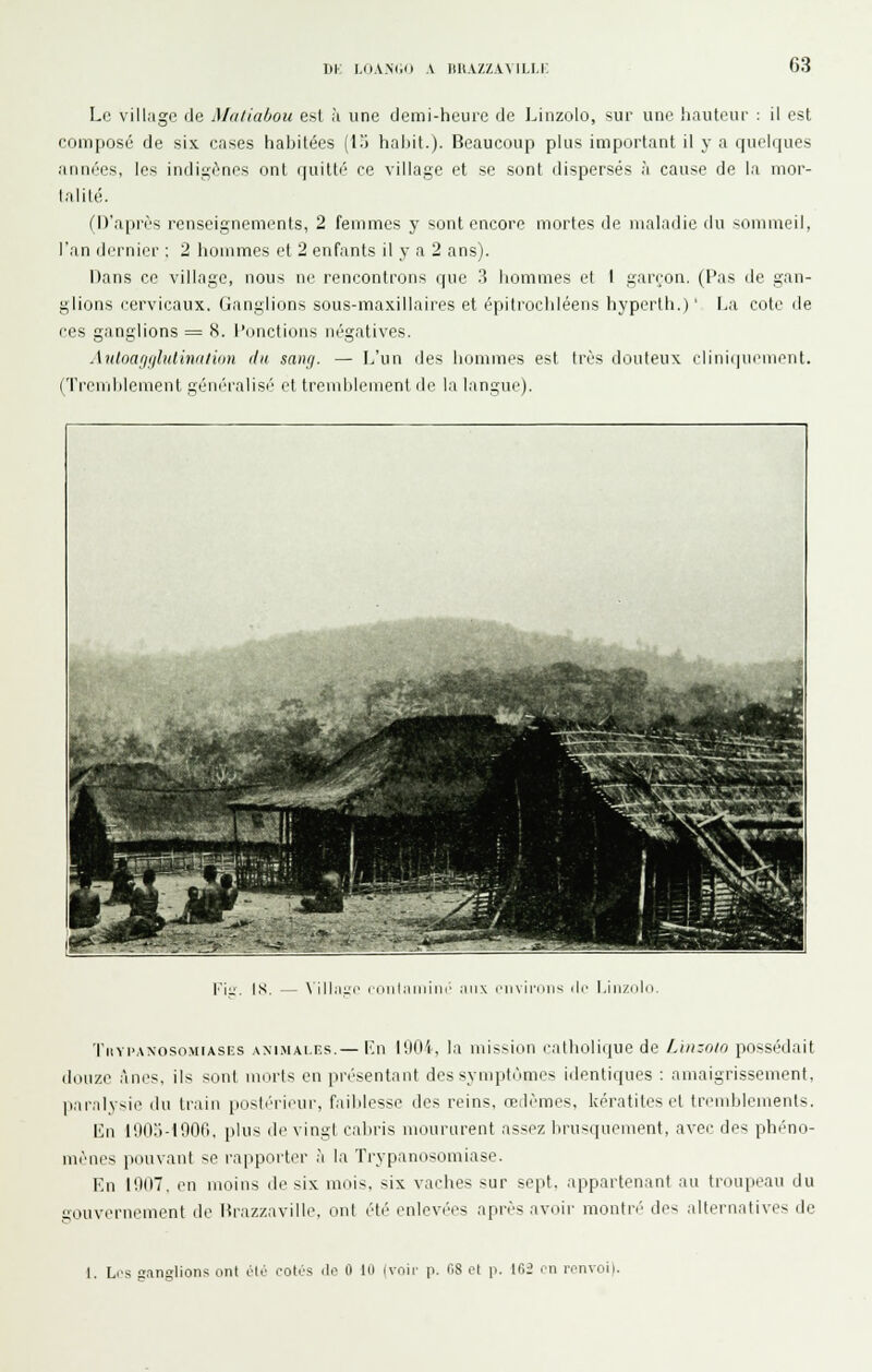 DK LO.V-N(.ii A llUAZZAMLl.i; 63 Le village de Matiabou est à une demi-heure de Liiizolo, sur une hauteur : il est composé de six cases habitées (l.'l habit.). Beaucoup plus important il y a quelques années, les indigènes ont quitté' ce village et se sont dispersés à cause de la mor- talité. (D'après renseignements, 2 femmes y sont encore mortes de maladie ilu sommeil, l'an dernier : 2 hommes et 2 enfants il y a 2 ans). Dans ce village, nous ne rencontrons que ?> hommes et I garçon. (Pas de gan- glions cervicaux. Ganglions sous-maxillaires et épiti'ocbléens hyperih.)' I.a cote de ces ganglions = X. {'onctions négatives. Antoagglulinaiiiin ilu sang. — L'un des hommes est très douteux cliniijucnient. (Treuiblement géné'ralisé' et trend)lement de la langue). r-^tei^^-' ' l'.itl^- Ksa -^djSfej;; ^r _I^Êk ^^^^ B^^^^^-n' ':>' — •^'•^^'^^^^F^^^^rnÊBÊBO^S^BL KIl:. IS. \ilhi l'dlll.'llllillr aux ('ll\il'iilis lie l.ili/illi Tiivi'.wosoMiAsiïs .\M.MAi.F.s.— l'ji llitt'i, la uiission catholique de LiiK-nio possédait douze ânes, ils sont morts en présentant des syniptéimes identiques ; amaigrissement, paralysie du train postérieur, faiblesse des reins, œdèmes, kératites et tremblements. En 1903-1906, plus de vingt cabris moururent assez brusquement, avec des phéno- mènes pouvant se rapporter h la Trypanosomiase. En 1907. en moins de six mois, six vaches sur sept, appartenant au troupeau du gouvernement de Brazzaville, ont été enlevées après avoir montré des .ilternatives de