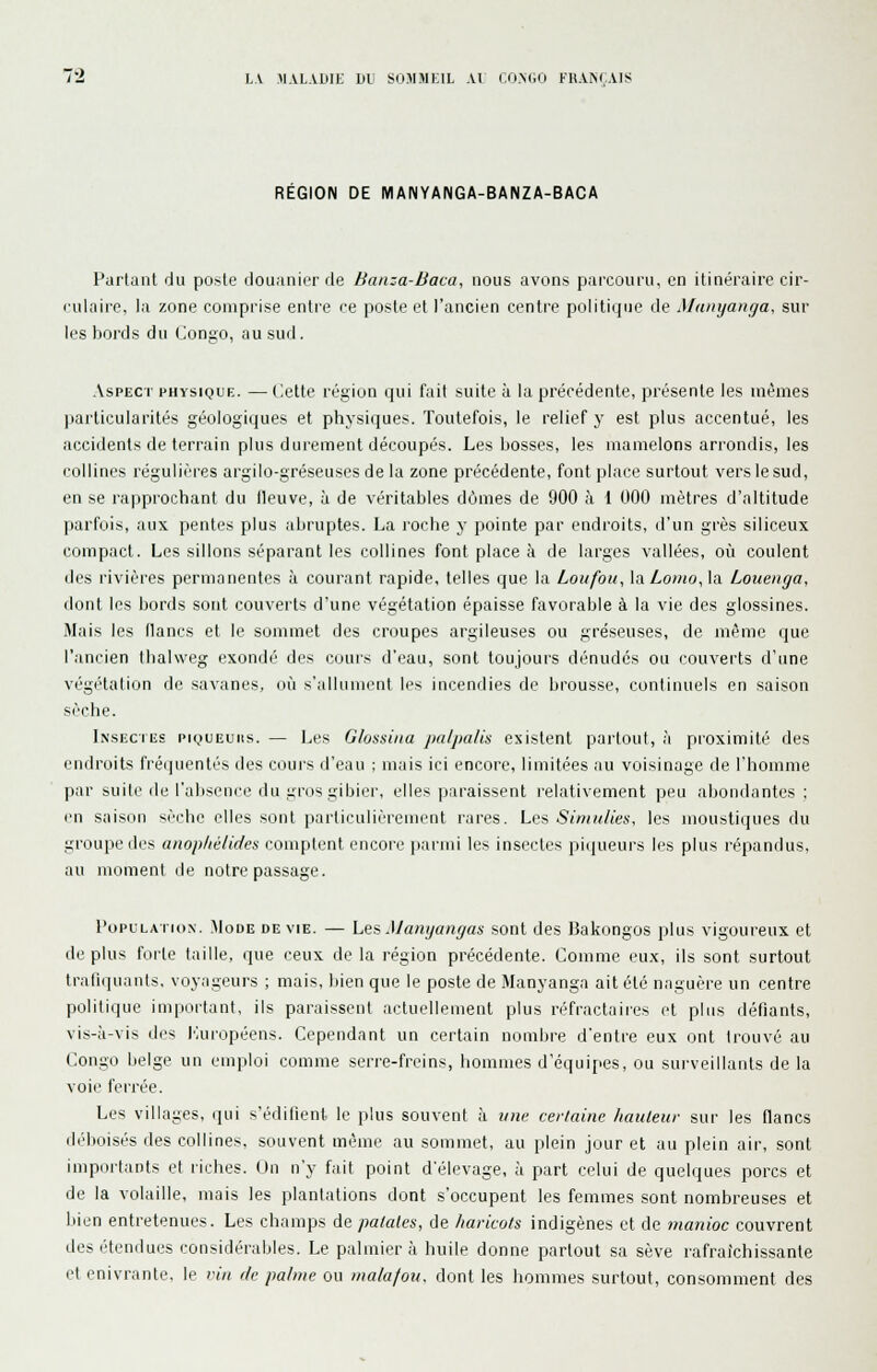 L.V AlALABIE DU SOMMEIL Al CO.MiO FRANfAIS REGION DE MANYANGA-BANZA-BACA Partant du poste douanier de Banza-Baca, nous avons parcouru, en itinéraire cir- rulaire, la zone comprise entre ce poste et l'ancien centre politique de Manyanga, sur les bords du Congo, au sud. Aspect physique. — Cette région qui fait suite à la précédente, présente les mêmes ]iarticularités géologiques et physiques. Toutefois, le relief y est plus accentué, les accidents de terrain plus durement découpés. Les bosses, les mamelons arrondis, les collines régulières argilo-gréseuses de la zone précédente, font place surtout vers le sud, en se rapprochant du fleuve, à de véritables dômes de 900 à 1 000 mètres d'altitude parfois, aux pentes plus abruptes. La roche y pointe par endroits, d'un grès siliceux compact. Les sillons séparant les collines font place à de larges vallées, où coulent des rivières permanentes à courant rapide, telles que la Loufou, la Loino, la Louenga, dont les bords sont couverts d'une végétation épaisse favorable à la vie des glossines. Mais les flancs et le sommet des croupes argileuses ou gréseuses, de même que l'ancien thalweg exondé des cours d'eau, sont toujours dénudés ou couverts d'une végétation de savanes, où s'allument les incendies de brousse, continuels en saison sèche. Insectes piqueuhs. — Les Glossina [lalpalis existent partout, à proximité des endroits fréquentés des cours d'eau ; mais ici encore, limitées au voisinage de l'homme par suite (le l'absence du gros gibier, elles paraissent l'elativement peu abondantes : en saison sèche elles sont particulièrement rares. Les Simiilies, les moustiques du groupe des anophélides comptent encore parmi les insectes piqueurs les plus répandus, au moment de notre passage. l'opcLATioN. Mode de vie. — Les Manyangas sont des Bakongos plus vigoureux et déplus forte taille, que ceux de la région précédente. Comme eux, ils sont surtout trafiquants, voyageurs ; mais, bien que le poste de Manyanga ait été naguère un centre politique important, ils paraissent actuellement plus réfractaires et plus défiants, vis-à-vis des lùiropéens. Cependant un certain nombre d'entre eux ont trouvé au Congo belge un emploi comme serre-freins, hommes d'équipes, ou surveillants de la voie ferrée. Les villages, (jui s'édilienl le plus souvent à une cer/aine hauleur sur les flancs déboisés des collines, souvent même au sommet, au plein jour et au plein air, sont importants et riches. Un n'y fait point d'élevage, à part celui de quelques porcs et de la volaille, mais les plantations dont s'occupent les femmes sont nombreuses et liien entretenues. Les champs de patates, de haricots indigènes et de manioc couvrent des étendues considérables. Le palmier à huile donne partout sa sève rafraîchissante et enivrante, le vin de palme ou malafou. dont les hommes surtout, consomment des