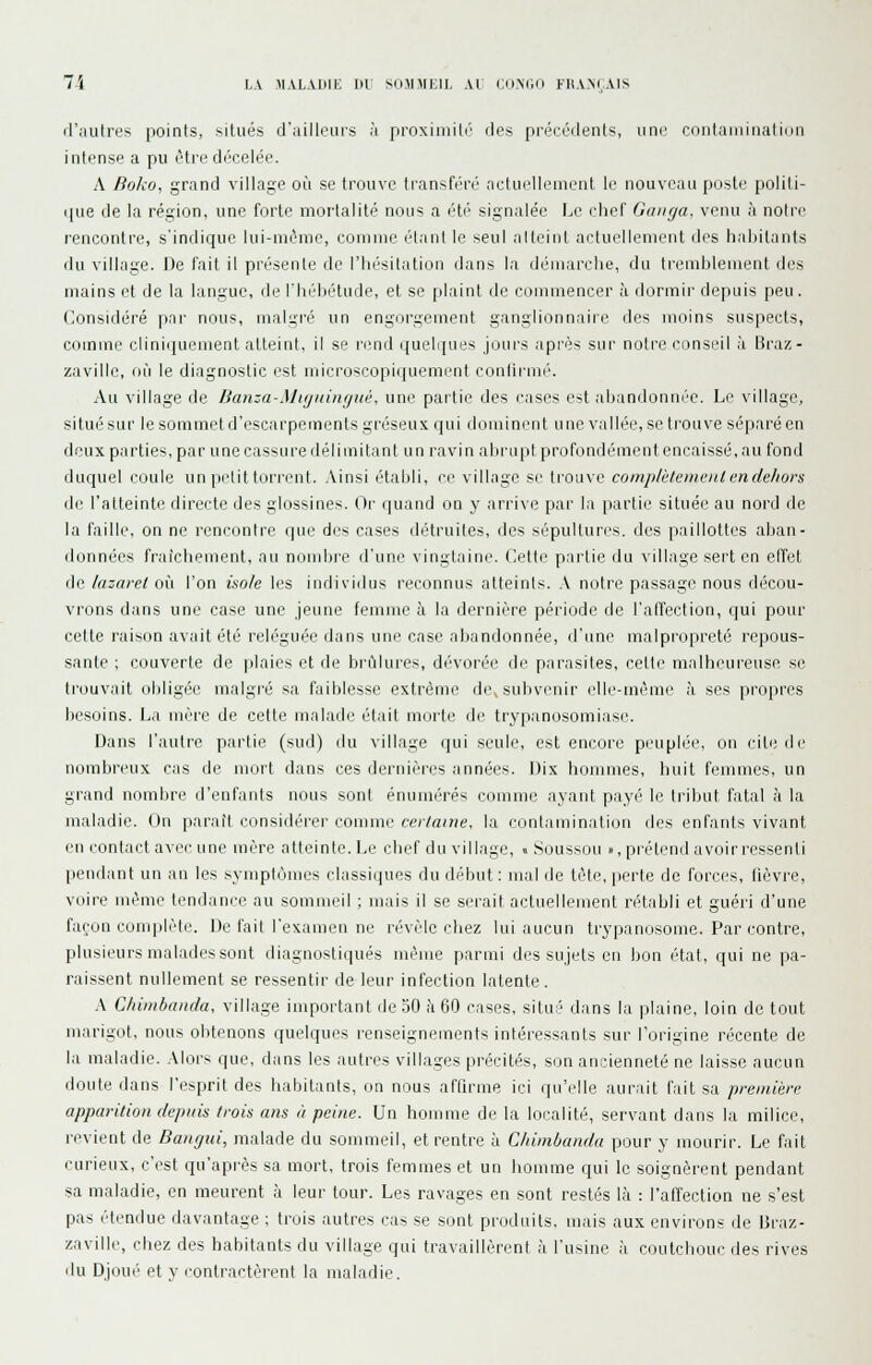 il'aulni's points, situés d'ailleurs à proxiniili'' ries précédents, un(^' contamination intense a pu être décelée. A Boko, grand village où se trouve transféré nctuelleuienl le nouveau poste politi- ([ue de la région, une forte mortalité nous a été signalée Le chef Ganga, venu à notre rencontre, s'indique lui-même, comme étant le seul alteiiit actuellement des habitants du village. De fait il présente de l'hésitation dans la démarclie, du tremblement des mains et de la langue, de l'Iiébétude, et se plaint de commencer à dormir depuis peu. (Considéré pai' nous, malgré un engorgement ganglionnaire des moins suspects, comme clinirpiement atteint, il se rend quelipies jours après sur notre conseil à Braz- zaville, où le diagnostic est microscopiquement conlirmé. Au village de Banza-Mifjuingiié, une partie des cases est abandonnée. Le village, situé sur le sommet d'escarpements gréseux qui dominent une vallée, se trouve séparé en deux parties, par une cassure délimitant un ravin abrupt profondément encaissé, au fond duquel coule un petit torrent. .Vinsi établi, ce village se trouve complilemenl en dehors di.' l'atteinte directe des glossines. Or quand on y arrive par la partie située au nord de la faille, on ne rencontre que des cases détruites, des sépultures, des paillottes aban- données fraîchement, au nombre d'une vingtaine. Cette partie du village sert en effet de lazaret où l'on isole les individus reconnus atteints. A notre passage nous décou- vrons dans une case une jeune femme à la dernière période de l'affection, qui pour cette raison avait été reléguée dans une case abandonnée, d'une malpropreté repous- sante ; couverte de plaies et de brûlures, dévorée de parasites, cette malheureuse se trouvait obligée malgré sa faiblesse extrême de,sulivenir elle-même Iv ses propres besoins. La mère de cette malade était morte de trypanosomiase. Dans l'autre partie (sud) du village qui seule, est encore peuplée, on cite île nombi-('ux cas de mort dans ces dernières années. Dix hommes, huit femmes, un grand nombre d'enfants nous sont énumérés comme ayant payé le tribut fatal à la maladie. On paraît considérer comme certaine, la contamination des enfants vivant en contact avec une mère atteinte. Le chef du village, « Soussou », prétend a voir ressenti pendant un an les symptômes classiques du début: mal de tète, perte de forces, fièvre, voire même tendance au sommeil ; mais il se serait actuellement rétabli et guéri d'une façon complète. De fait l'examen ne révèle chez lui aucun trypanosome. Par contre, plusieurs malades sont diagnostiqués même parmi des sujets eu bon état, qui ne pa- raissent nullement se ressentir de leur infection latente. \ Cliiinbanda, village important de 30 à 60 cases, situé dans la plaine, loin de tout marigot, nous obtenons quelques renseignements intéressants sur l'origine récente de la maladie. Alors que, dans les autres villages précités, son ancienneté ne laisse aucun doute dans l'esprit des habitants, on nous affirme ici qu'elle aurait fait sa première apparition depuis trois ans il peine. Un homme de la localité, servant dans la milice, revient de Baiigtti, malade du sommeil, et rentre à Cliimbanda pour y mourir. Le fait curieux, c'est qu'après sa mort, trois femmes et un homme qui le soignèrent pendant sa maladie, en meurent à leur tour. Les ravages en sont restés là : l'affection ne s'est pas étendue davantage ; trois autres cas se sont produits, mais aux environs de Braz- zaville, chez des habitants du village qui travaillèrent à l'usine à coutchouc des rives du Djoué et y contractèrent la maladie.