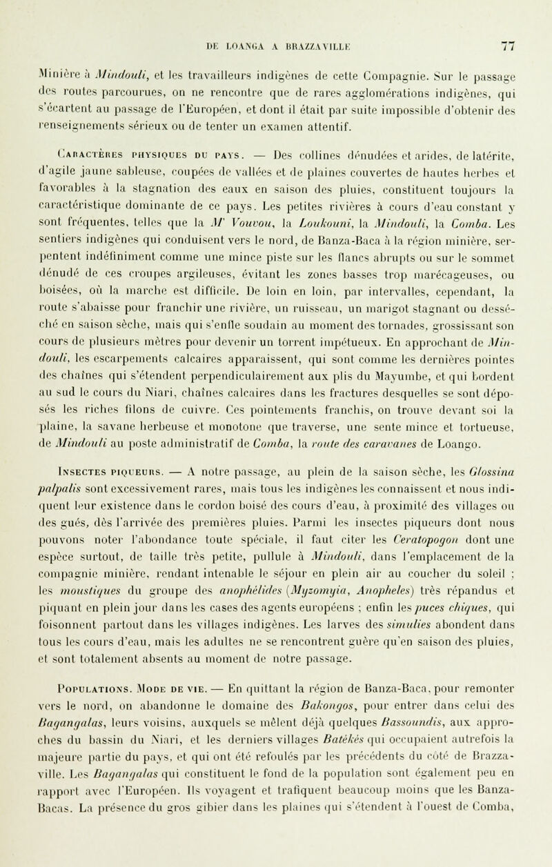 Miniùre à Miudouli, et les travailleurs indigènes de cette Compagnie. Sur le passage des routes parcourues, on ne rencontre que de rares agglomérations indigènes, qui s'écartent au passage de l'Européen, et dont il était par suite impossible d'obtenir des renseignements sérieux ou de tenter un examen attentif. Caractèiœs physiques du pays. — Des roilines dénudées (>t arides, de latérite, d'agile jaune sableuse, coupées de vallées et de plaines couvertes de hautes herbes et favorables à la stagnation des eaux en saison des pluies, constituent toujours la caractéristique dominante de ce pays. Les petites rivières à cours d'eau constant y sont fréquentes, telles que la M' Vouvou, la Lmikoimi. la Miudouli, la Comba. Les sentiers indigènes qui conduisent vers le nord, de Tianza-Baca à la région minière, ser- pentent indéliniment comme une mince piste sur les flancs abrupts ou sur le sommet dénudé de ces croupes argileuses, évitant les zones basses trop marécageuses, ou boisées, où la marche est difficile. De loin en loin, par intervalles, cependant, la route s'abaisse pour franchir une rivière, un ruisseau, un marigot stagnant ou dessé- ché en saison sèche, mais qui s'enfle soudain au moment des tornades, grossissant son cours de plusieurs mètres pour devenir un torrent impétueux. En approchant de .1////- douli, les escarpements calcaires apparaissent, qui sont comme les dernières pointes des chaînes qui s'étendent perpendiculairement aux plis du Mayumbe, et qui bordent au sud le cours du Niari, chaînes calcaires dans les fractures desquelles se sont dépo- sés les riches filons de cuivre. Ces poinlements franchis, on trouve devant soi la plaine, la savane herbeuse et monotone que traverse, une sente mince et tortueuse, de Mindoiili au poste administratif de Comba, la route des caravanes de Loango. Insectes piqueurs. — A notre passage, au plein de la saison sèche, les G/ossinu pnlpalis sont excessivement rares, mais tous les indigènes les connaissent et nous indi- quent leur existence dans le cordon boisé des cours d'eau, à proximité des villages ou des gués, dès l'arrivée des jjremières pluies. Parmi les insectes piqueurs dont nous pouvons noter l'abondance toute spéciale, il faut citer les Ceratopogon dont une espèce surtout, de taille très petite, pullule à Mindotili. dans l'emplacement de la compagnie minière, rendant intenable le séjour en plein air au coucher du soleil : les moustiques du groupe des anophélides [Myzomijia, Auoplieles) très répandus et piquant en plein jour tians les cases des agents européens ; enfin les/>Mces chiques, qui foisonnent partout dans les villages indigènes. Les larves des simulies abondent dans tous les cours d'eau, mais les adultes ne se rencontrent guère qu'en saison des pluies, et sont totalement absents au moment de notre passage. Populations. Mode de vie. — En quittant la région de Banza-Baca, pour remonter vers le nord, on abandonne le domaine des Bakongos, pour entrer dans celui des Bagangalas, leurs voisins, auxquels se mêlent déjà quelques Bassoundis, aux appro- ches du bassin du Niari, et les derniers villages Z?«/éA-M qui occupaient autrefois la majeure partie du pays, et qui ont été refoulés par les précédents du cuté de Brazza- ville. Les Bagangalas qui constituent le fond de la population sont également peu en rapport avec l'Européen. Ils voyagent et trafiquent beaucoup moins que les Banza- Bacas. La présence du gros gibier dans les plaines qui s'étendent à l'ouest de Comba,