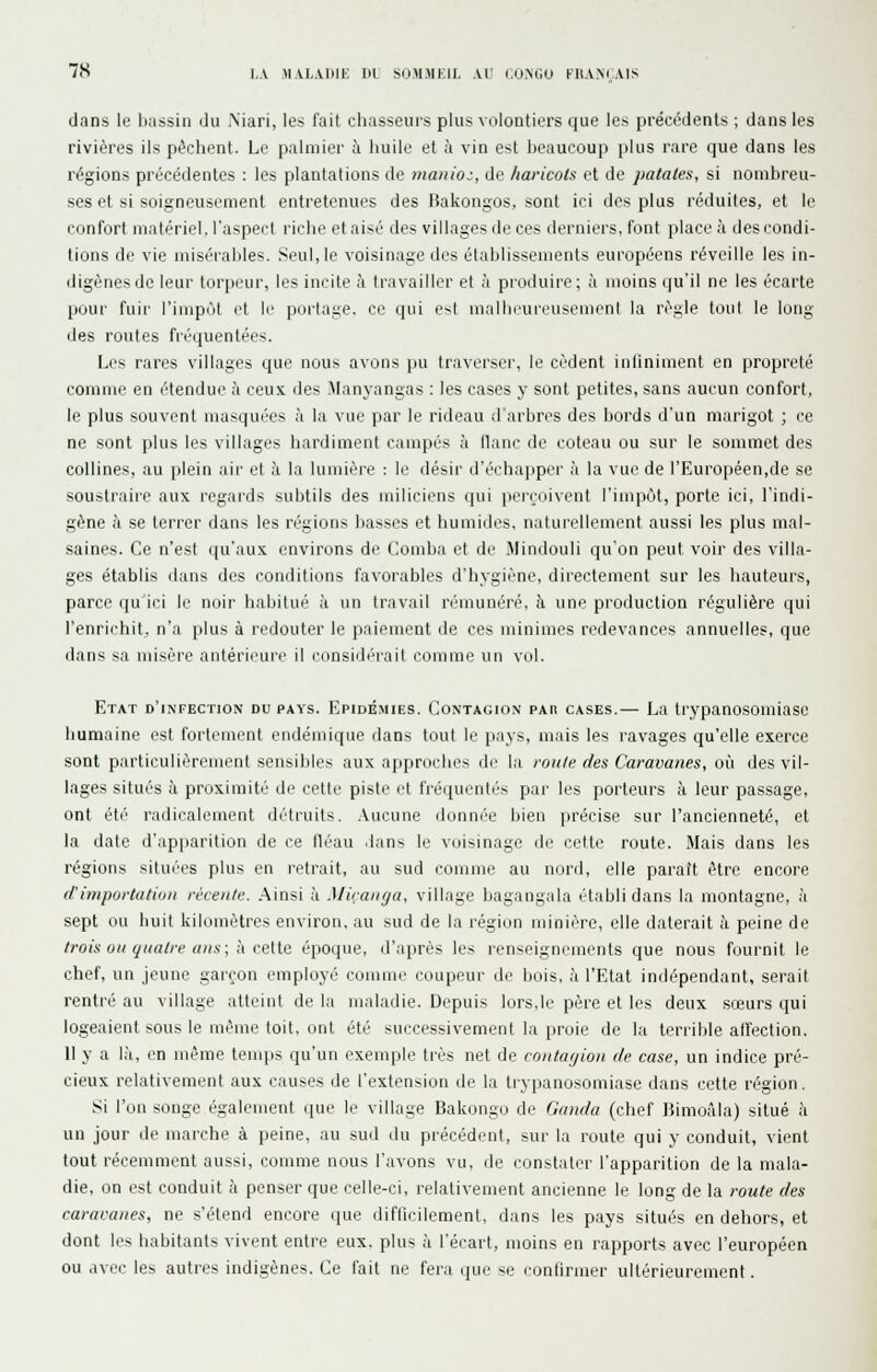dans le btissin du Niari, les fait chasseurs plus volontiers que les préct^dents ; dans les rivières ils pèchent. Le palmier à huile et à vin est beaucoup plus rare que dans les régions précédentes : les plantations de manioc, de haricots et de patates, si nombreu- ses et si soigneusement entretenues des Bakongos, sont ici des plus réduites, et le confort matériel, l'aspect riche et aisé des villages de ces derniers, font place à des condi- tions de vie misérables. Seul, le voisinage des établissements européens réveille les in- digènes de leur torpeur, les incite à travailler et à produire; à moins qu'il ne les écarte pour fuir l'impôt et le portage, ce qui e^t mallii'ureusemenl la règle tout le long des routes fréquentées. Les rares villages que nous avons pu traverser, le cèdent infiniment en propreté comme en étendue à ceux des Jlanyangas : les cases y sont petites, sans aucun confort, le plus souvent masquées à la vue par le rideau d'arbres des bords d'un marigot ; ce ne sont plus les villages hardiment campés à flanc de coteau ou sur le sommet des collines, au plein air et à la lumière : le désir d'échapper à la vue de l'Européen,de se soustraire aux regards subtils des miliciens qui iierçoivent l'impôt, porte ici, l'indi- gène à se terrer dans les régions basses et humides, naturellement aussi les plus mal- saines. Ce n'est qu'aux environs de Comba et de Mindouli qu'on peut voir des villa- ges établis dans des conditions favorables d'hygiène, directement sur les hauteurs, parce qu'ici le noir habitué à un travail rémunéré, à une production régulière qui l'enrichit, n'a plus à redouter le paiement de ces minimes redevances annuelles, que dans sa misère antéricuri' il i-onsidiM'ail comme un vol. Etat d'infection du pays. Epidémies. Contagion par cases.— La Irypanosomiase humaine est fortement endémique dans tout le pays, mais les ravages qu'elle exerce sont particulièrement sensibles aux approches de la roule des Caravanes, on des vil- lages situés à proximité de cette piste et fréquentés par les porteurs à leur passage, ont été radicalement détruits. Aucune donnée bien précise sur l'ancienneté, et la date d'apparition de ce fléau .lans le voisinage de cette route. Mais dans les régions situées plus en retrait, au sud comme au nord, elle paraît être encore diniportatiiin récente. Ainsi à Miranga, village bagangala établi dans la montagne, à sept ou huit kilomètres environ, au sud de la région minière, elle daterait à peine de trois OH quatre aus\l\ cMe. époque, d'après les renseignements que nous fournit le chef, un jeune garçon employé comme coupeur de bois, à l'Etat indépendant, serait rentré au village atteint de la maladie. Depuis lors,le père et les deux sœurs qui logeaient sous le même toit, ont été successivement la proie de la terrible affection. Il y a là, en même temps qu'un exemple très net de coittarjiou. de case, un indice pré- cieux relativement aux causes de l'extension de la trypanosomiase dans cette région. Si l'on songe également que le village Bakongo de Ganda (chef Bimoâla) situé à un jour de marche à peine, au sud du précédent, sur la route qui y conduit, vient tout récemment aussi, comme nous l'avons vu, de constater l'apparition de la mala- die, on est conduit à penser que celle-ci, relativement ancienne le long de la route des caravanes, ne s'étend encore que difficilement, dans les pays situés en dehors, et dont les habitants vivent entre eux. plus à l'écart, moins en rapports avec l'européen ou avec les autres indigènes. Ce fait ne fera que se confirmer ultérieurement.