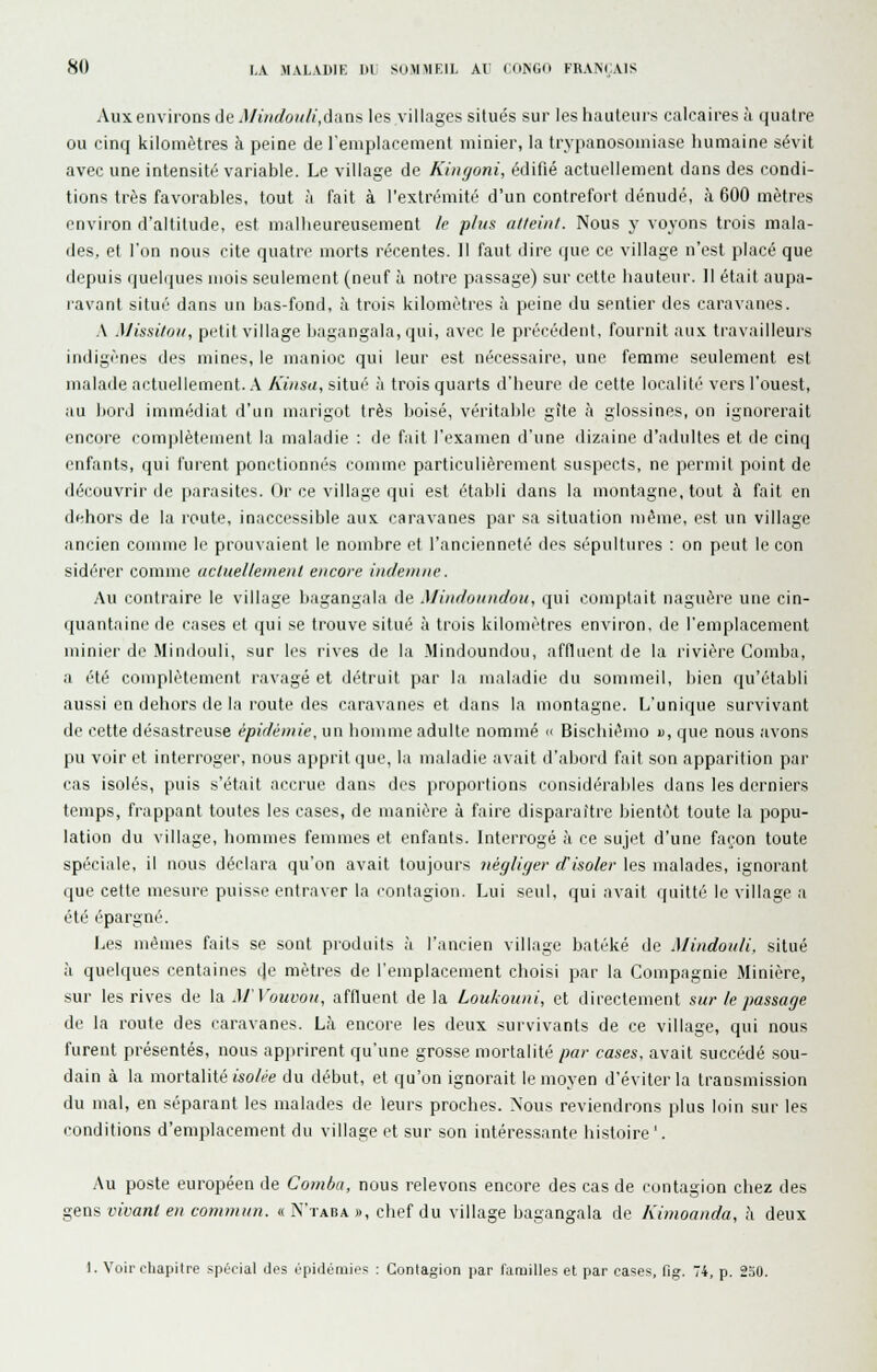 Aux environs de Miiidoii/i,dans les villages situés sur les hauteurs calcaires à quatre ou cinq kilomètres à peine de l'emplacement minier, la trypanosomiase humaine sévit avec une intensité variable. Le village de Kingoni, édifié actuellement dans des condi- tions très favorables, tout à fait à l'extrémité d'un contrefort dénudé, à 600 mètres environ d'altitude, est malheureusement le plus atteint. Nous y voyons trois mala- des, et l'on nous cite quatre morts récentes. Il faut dire que ce village n'est placé que depuis quelques mois seulement (neuf à notre passage) sur cette hauteur. Il était aupa- ravant situé dans un has-fond, à trois kilomètres à peine du sentier des caravanes. A Missitoii, piHit village hagangala, qui, avec le précédent, fournit aux travailleurs indigènes des mines, le manioc qui leur est nécessaire, une femme seulement est malade actuellement. .\ Kiusa, situé à trois quarts d'heure de cette localité vers l'ouest, au bord immédiat d'un marigot très boisé, véritable gîte à glossines, on ignorerait encore complètement la maladie : de fait l'examen d'une dizaine d'adultes et de cinq enfants, qui furent ponctionnés comme particulièrement suspects, ne permit point de découvrir de parasites. Or ce village qui est établi dans la montagne, tout à fait en dfihors de la route, inaccessible aux caravanes par sa situation Tuème, est un village ancien comme le prouvaient le nombre et l'ancienneté des sépultures : on peut leçon sidérer comme uclnelleinenl encore indemne. Au contraire le village hagangala de Mindoundoii, (jui comptait naguère une cin- quantaine de cases et qui se trouve situé à trois kilomètres environ, de l'emplacement minier de Mindouli, sur les rives de la Mindoundou, affluent de la rivière Comba, a été complètement ravagé et détruit par la maladie du sommeil, bien qu'établi aussi en dehors de la route des caravanes et dans la montagne. L'unique survivant de cette désastreuse épidémie, un homme adulte nommé  Bischiémo «, que nous avons pu voir et interroger, nous apprit que, la maladie avait d'abonl fait son apparition par cas isolés, puis s'était accrue dans des proportions considérables dans les derniers temps, frappant toutes les cases, de manière à faire disparaître bientôt toute la popu- lation du village, hommes femmes et enfants. Interrogé à ce sujet d'une façon toute spéciale, il nous déclara qu'on avait toujours négliger d'isoler les malades, ignorant que cette mesure puisse entraver la contagion. Lui seul, qui avait quitté le village a été épargné. Les mêmes faits se sont produits ,i l'ancien village batèké de Mindouli. situé à quelques centaines de mètres de l'emplacement choisi par la Compagnie Minière, sur les rives de la M'Vouvon, affluent de la Loukouni, et directement sur le passage de la route des caravanes. Là encore les deux survivants de ce village, qui nous furent présentés, nous apprirent qu'une grosse mortalité par cases, avait succédé sou- dain à la mortalité isolée du début, et qu'on ignorait le moyen d'éviter la transmission du mal, en séparant les malades de leurs proches. Nous reviendrons plus loin sur les conditions d'emplacement du village et sur son intéressante histoire'. Au poste européen de Comba, nous relevons encore des cas de contagion chez des gens vivant en commun. « N'taba », chef du village hagangala de Kimoanda, à deux 1. Voir chapitre spécial des épidémies : Contagion par familles et par cases, fig. 74, p. 250.