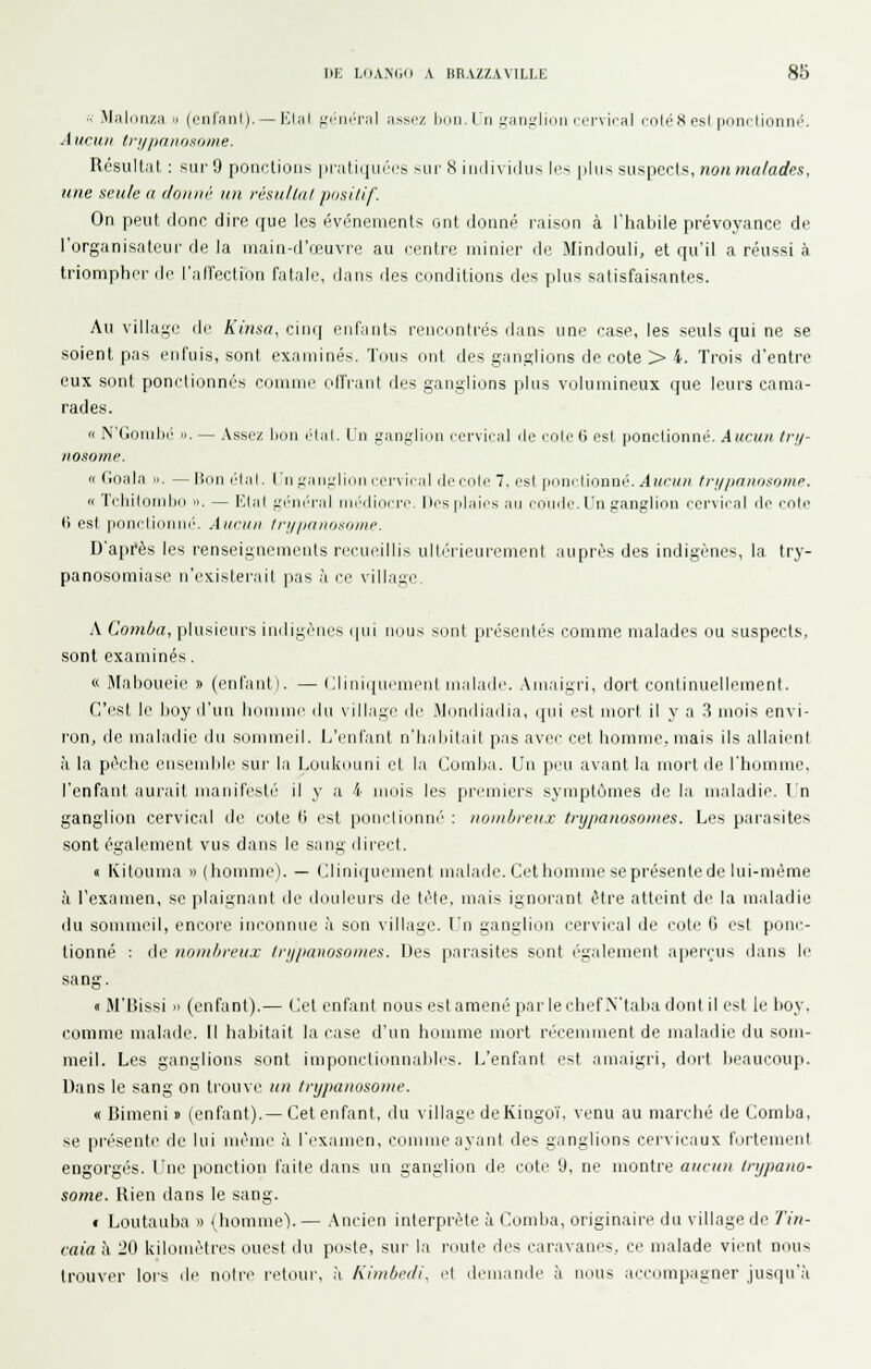 ■■- Malonza » (cnl'anl). — FJmI ^'.'•ikm'ïiI ii>sez bon. Un gaiifrliou cervioRl ooléSesl pnnfdonnp. Aucun IvijpnnoMime. Résultat : sur 9 ponctions |iialiqui>cs sur 8 individus li>- phis suspects, nonmalades, une seule a don né un résu/la/ positif. On peut donc dire que les événements ont donné raison à l'habile prévoyance de l'organisateur de la main-d'œuvre au centre minier de Mindouli, et qu'il a réussi à triompher di- l'alTection fatale, dans des conditions des plus satisfaisantes. Au villa;j;-e de Kinsa, cinij enfants rencontrés dans une case, les seuls qui ne se soient pas enfuis, sont examinés. Tous ont des ganglions de cote > 4. Trois d'entre eux sont ponctionnés comme oITrant des ganglions plus volumineux que leurs cama- rades. '< N'Gomhé II. — Assez Ikiii élal. LU |.'an;.dion rervical ilc colc ^i est ponctionné. Aucun tri/- nosome. <i (ioala . — lion l'Ial. In j.'aiiiriiiiii cervical i le colc 7, est iMiiiclionné. Aucun /riz/ifinosonip. « Tciiilonihii il. — l'Jal ;.'iini''ral iih'iliricrc. Des plaies an coiiilc. l'n tranglion ccr\ical clc ente 6 est ponclionni'. Aucun Iri/iianii.ianie. D'api'ès les renseignements recueillis ultérieurement auprès des indigènes, la try- panosomiase n'existerait pas à ce village. A Comba, plusieurs indigènes (|ui nous sont présentés comme malades ou suspects, sont examinés. « Maboueie » (enfant). — Cliniquement malade. Amaigri, dort continuellement. C'est le boy d'un lionmie du village di' Mondiadia, qui est mort il y a 3 mois envi- ron, de maladie du sommeil. L'enfant n'Iiabitait pas avec cet homme, mais ils allaient il la pèche ensemble sur la Louliduni et la Comba. Un peu avant la mort île l'homme, l'enfant aurait manifesté' il y a 4 mois les premiers syniptùmes de la maladie. In ganglion cervical de cote il est ponctionné : nontbreux trypanosomes. Les parasites sont également vus dans le sang direct. « Kitouma » (homme). — Cliniquement malade. Cethomme seprésenlede lui-même à l'examen, se plaignant de douleurs de tète, mais ignorant être atteint de la maladie du sommeil, encore inconnue à son village. l'n ganglion cervical de cote 6 est ponc- tionné : de nonilireu.r Inipnnosomes. Des parasites sont r'galeinent aperçus dans le sang. «M'Bissi » (enfant).— Cet enfant nous est amené par le chef N'taba dont il est le Itoy, comme malade. Il habitait la case d'un homme mort ri'cemnient de malailie du som- meil. Les ganglions sont imponctionnables. L'enfant est amaigri, dort beaucoup. Dans le sang on trouve un trypanosome. « Bimeni « (enfant).— Cet enfant, du village deKingoï, venu au marché de Comba, se présente de lui iiième à rexaiiien, cijininc ayant des ganglions cervicaux fortement engorgés. Tue ponction l'aile tiaus un ganglion de cote 9, ne montre aucun trypano- some. Hien dans le sang. f Loutauba ^) (homme). — Ancien interprète à Comba, originaire du village de Tin- caia à 20 kilomètres ouest du poste, sur la route des caravanes, ce malade vient nous trouver lors de notre retour, à Kimbcdi, et demande à nous accompagner jusqu'à