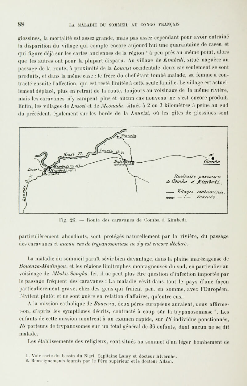 glossines, la mortalité est assez grande, mais pas assez cependant pour avoir entraîné la disparition du village qui compte encore aujourd'hui une quarantaine de cases, et qui figure déjà sur les cartes anciennes de la région ' k peu près au même point, alors que les autres ont pour la plupart disparu. Au village de Kimbedi, situé naguère au passage de la route, à proximité de la Louvisi occidentale, deux cas seulement se sont pioduits, et dans la même case : le frère du chef étant tombé malade, sa femme a con- tracté ensuite l'alfection, qui est resté limitée à cette seule famille. Le village est actuel- lement déplacé, plus en retrait de la route, toujours au voisinage de la même rivière, mais les caravanes n'y campent plus et aucun cas nouveau ne s'est encore produit. Enfin, les villages de Lnsosi et de Meoiiada, situés à 2 ou 3 kilomètres à peine au sud du précédent, également sur les bords de la Louvisi. où les gîtes de glossines sont ./YZ.Tmcaia :=^ ^ fl^££^^_>^ •JV^2«imj_g. ,^ ; ^^—^--^ ^^^is^Ktintrdi rFosl'J—^''^ --''^'^ '^ Oomba Itirveraii-e fcu-coiiru de CojnboL à K/Jui^tii:. ~v i \ ——^ — - — cvact/^G . Fis. 2(j. Roule (les caravanes de Comlja h Kiiidjêili. particulièrement abondants, sunt protégés naturellement par la rivière, du passage des caravanes et aucun ras de trijpanosomiase ne s'y est encore déclaré. I.a maladie du sommeil paraît sévir bien davantage, dans la plaine marécageuse de Bouenza-Maduigou, et les régions limitrophes montagneuses du sud, en particulier au voisinage de Mboko-Somjlw. Ici, il ne peut plus être question d'infection importée par le passage fréquent des caravanes : La maladie sévit dans tout le pays d'une façon particulièrement grave, chez des gens qui fraient peu, en somme, avec l'Européen, l'évitent plutôt et ne sont guère en relation d'affaires, qu'entre eux. .\ la mission catholique de Boueiiza. deux pères européens auraient, nous affirme- l-on, d'après les symptômes décrits, contracté à coup sur la trypanosomiase'. Les enfants de cette mission montrent à un examen rapide, sur J6 individus ponctionnés, JO porteurs de trypanosomes sur un total général de 36 enfants, dont aucun ne se dit malade. Les établissements des religieux, sont situés au sommet d'un léarer bombement de 1. Voir carte du bassin ilu Mari. Capitaine Laniy et docteur Alvernln '2. Renseignements fournis par le Père supérieur elle docteur Allain.