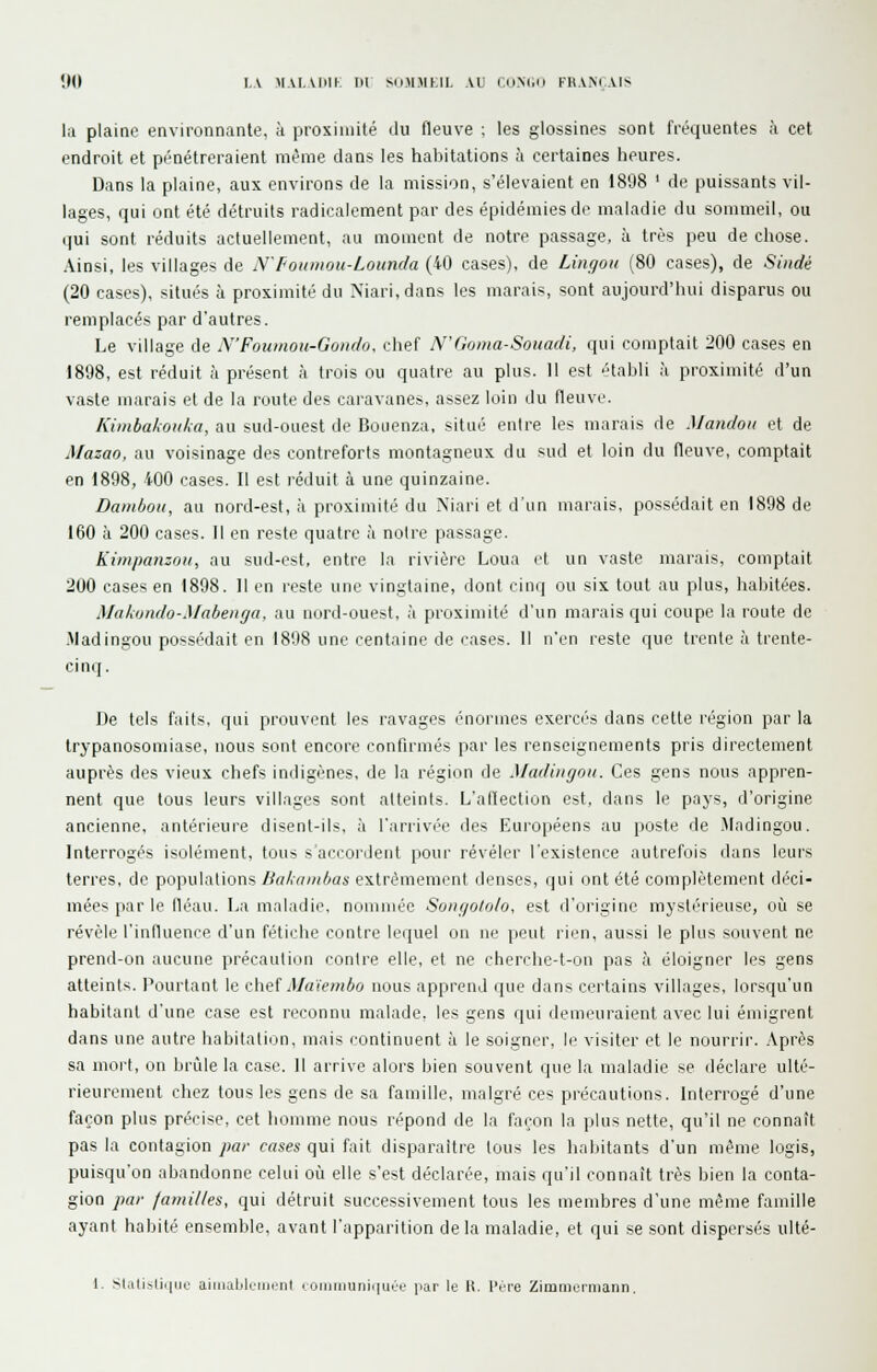 la plaine environnante, à proximité du fleuve i les glossines sont fréquentes à cet endroit et pénétreraient même dans les habitations à certaines heures. Dans la plaine, aux environs de la mission, s'élevaient en 1898 ' de puissants vil- lages, qui ont été détruits radicalement par des épidémies de maladie du sommeil, ou qui sont réduits actuellement, au moment de notre passage, à très peu de chose. Ainsi, les villages de N'Foumou-Lounda (40 cases), de Lingoii (80 cases), de Sindé (20 cases), situés à proximité du Mari, dans les marais, sont aujourd'hui disparus ou remplacés par d'autres. Le village de N'Foumou-Gondo. chef N'Ooma-Souadi, qui comptait 200 cases en 1898, est réduit à présent à trois ou quatre au plus. 11 est établi à proximité d'un vaste marais et de la route des caravanes, assez loin du fleuve. Kimbakoiika, au sud-ouest de Bouenza, situé entre les marais de Mandou et de Mazao, au voisinage des contreforts montagneux du sud et loin du fleuve, comptait en 1898, 400 cases. Il est réduit à une quinzaine. Dainhoii, au nord-est, à proximité du Xiari et d'un marais, possédait en 1898 de 160 à 200 cases. Il en reste quatre à noire passage. Kimpanzou, au sud-est, entre la rivière Loua d un vaste marais, comptait 200 cases en 1898. Il en reste une vingtaine, dont cinq ou six tout au plus, habitées. Makondo-Mabenga, au nord-ouest, à proximité d'un marais qui coupe la route de -Madingou possédait en 1898 une centaine de cases. Il n'en reste que trente à trente- cinq. De tels faits, qui prouvent les ravages énormes exercés dans cette région par la trypanosomiase, nous sont encore confirmés par les renseignements pris directement auprès des vieux chefs indigènes, de la région de Madingou. Ces gens nous appren- nent que tous leurs villages sont alteints. L'allection est, dans le pays, d'origine ancienne, antérieure disent-ils, à l'.irrivée des Européens au poste de Madingou. Interrogés isolément, tous s'accordent pour révéler l'existence autrefois dans leurs terres, de populations Bakambas extrêmement denses, qui ont été complètement déci- mées par le fléau. La maladie, nommée Soiigotolo, est d'origine mystérieuse, où se révèle l'influence d'un fétiche contre lequel on ne peut rien, aussi le plus souvent ne prend-on aucune précaution contre elle, et ne cherchc-t-on pas à éloigner les gens atteints. Pourtant le c\\ieï Maïembo nous apprend que dans certains villages, lorsqu'un habitant d'une case est reconnu malade, les gens qui demeuraient avec lui émigrent dans une autre habitation, mais continuent à le soigner, le visiter et le nourrir. .\près sa mort, on brûle la case. 11 arrive alors bien souvent que la maladie se déclare ulté- rieurement chez tous les gens de sa famille, malgré ces précautions. Interrogé d'une façon plus précise, cet homme nous répond de la façon la plus nette, qu'il ne connaît pas la contagion par cases qui fait disparaître tous les habitants d'un même logis, puisqu'on abandonne celui où elle s'est déclarée, mais qu'il connaît très bien la conta- gion par familles, qui détruit successivement tous les membres d'une même famille ayant habité ensemble, avant l'apparition delà maladie, et qui se sont dispersés ulté- \. SlalisUi|iio aiiiialilciiicnt c omiDuniqut'e par le K. PÇre Zimmerniann.